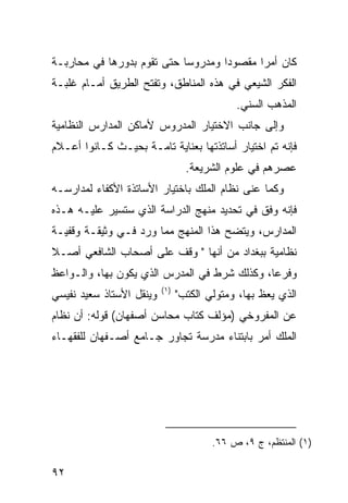 ‫ﻜﺎﻥ ﺃﻤ ‪‬ﺍ ﻤﻘﺼﻭ ‪‬ﺍ ﻭﻤﺩﺭﻭ ‪‬ﺎ ﺤﺘﻰ ﺘﻘﻭﻡ ﺒﺩﻭﺭﻫﺎ ﻓﻲ ﻤﺤﺎﺭﺒـﺔ‬
                            ‫ﺴ‬        ‫ﺩ‬       ‫ﺭ‬
‫ﺍﻟﻔﻜﺭ ﺍﻟﺸﻴﻌﻲ ﻓﻲ ﻫﺫﻩ ﺍﻟﻤﻨﺎﻁﻕ، ﻭﺘﻔﺘﺢ ﺍﻟﻁﺭﻴﻕ ﺃﻤـﺎﻡ ﻏﻠﺒـﺔ‬
                                             ‫ﺍﻟﻤﺫﻫﺏ ﺍﻟﺴﻨﻲ.‬
‫ﻭﺇﻟﻰ ﺠﺎﻨﺏ ﺍﻻﺨﺘﻴﺎﺭ ﺍﻟﻤﺩﺭﻭﺱ ﻷﻤﺎﻜﻥ ﺍﻟﻤﺩﺍﺭﺱ ﺍﻟﻨﻅﺎﻤﻴﺔ‬
‫ﻓﺈﻨﻪ ﺘﻡ ﺍﺨﺘﻴﺎﺭ ﺃﺴﺎﺘﺫﺘﻬﺎ ﺒﻌﻨﺎﻴﺔ ﺘﺎﻤـﺔ ﺒﺤﻴـﺙ ﻜـﺎﻨﻭﺍ ﺃﻋـﻼﻡ‬
                                  ‫ﻋﺼﺭﻫﻡ ﻓﻲ ﻋﻠﻭﻡ ﺍﻟﺸﺭﻴﻌﺔ.‬
‫ﻭﻜﻤﺎ ﻋﻨﻰ ﻨﻅﺎﻡ ﺍﻟﻤﻠﻙ ﺒﺎﺨﺘﻴﺎﺭ ﺍﻷﺴﺎﺘﺫﺓ ﺍﻷﻜﻔﺎﺀ ﻟﻤﺩﺍﺭﺴـﻪ‬
‫ﻓﺈﻨﻪ ﻭﻓﻕ ﻓﻲ ﺘﺤﺩﻴﺩ ﻤﻨﻬﺞ ﺍﻟﺩﺭﺍﺴﺔ ﺍﻟﺫﻱ ﺴﺘﺴﻴﺭ ﻋﻠﻴـﻪ ﻫـﺫﻩ‬
‫ﺍﻟﻤﺩﺍﺭﺱ، ﻭﻴﺘﻀﺢ ﻫﺫﺍ ﺍﻟﻤﻨﻬﺞ ﻤﻤﺎ ﻭﺭﺩ ﻓـﻲ ﻭﺜﻴﻘـﺔ ﻭﻗﻔﻴـﺔ‬
‫ﻨﻅﺎﻤﻴﺔ ﺒﺒﻐﺩﺍﺩ ﻤﻥ ﺃﻨﻬﺎ " ﻭﻗﻑ ﻋﻠﻰ ﺃﺼﺤﺎﺏ ﺍﻟﺸﺎﻓﻌﻲ ﺃﺼـﻼ‬
‫ﹰ‬
‫ﻭﻓﺭ ‪‬ﺎ، ﻭﻜﺫﻟﻙ ﺸﺭﻁ ﻓﻲ ﺍﻟﻤﺩﺭﺱ ﺍﻟﺫﻱ ﻴﻜﻭﻥ ﺒﻬﺎ، ﻭﺍﻟـﻭﺍﻋﻅ‬
                                              ‫ﻋ‬
                          ‫)١(‬
‫ﻭﻴﻨﻘل ﺍﻷﺴﺘﺎﺫ ﺴﻌﻴﺩ ﻨﻔﻴﺴﻲ‬         ‫ﺍﻟﺫﻱ ﻴﻌﻅ ﺒﻬﺎ، ﻭﻤﺘﻭﻟﻲ ﺍﻟﻜﺘﺏ"‬
‫ﻋﻥ ﺍﻟﻤﻔﺭﻭﺨﻲ )ﻤﺅﻟﻑ ﻜﺘﺎﺏ ﻤﺤﺎﺴﻥ ﺃﺼﻔﻬﺎﻥ( ﻗﻭﻟﻪ: ﺃﻥ ﻨﻅﺎﻡ‬
‫ﺍﻟﻤﻠﻙ ﺃﻤﺭ ﺒﺎﺒﺘﻨﺎﺀ ﻤﺩﺭﺴﺔ ﺘﺠﺎﻭﺭ ﺠـﺎﻤﻊ ﺃﺼـﻔﻬﺎﻥ ﻟﻠﻔﻘﻬـﺎﺀ‬




                                        ‫)١( ﺍﻟﻤﻨﺘﻅﻡ، ﺝ ٩، ﺹ ٦٦.‬

‫٢٩‬
 