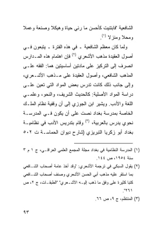 ‫ﺍﻟﺸﺎﻓﻌﻴﺔ "ﻓﺎﺒﺘﻨﻴﺕ ﻜﺄﺤﺴﻥ ﻤﺎ ﺭﺌﻲ ﺤﻴﺎﺓ ﻭﻫﻴﻜﻼ ﻭﺼﻨﻌﺔ ﻭﻋﻤﻼ‬
           ‫ﹰ‬
                                             ‫ﻭﻤﺤﻼ ﻭﻤﻨﺯﻻ )١(.‬
                                                  ‫ﹰ‬     ‫ﹰ‬
‫ﻭﻟﻤﺎ ﻜﺎﻥ ﻤﻌﻅﻡ ﺍﻟﺸﺎﻓﻌﻴﺔ ـ ﻓﻲ ﻫﺫﻩ ﺍﻟﻔﺘﺭﺓ ـ ﻴﺘﺒﻌﻭﻥ ﻓـﻲ‬
                           ‫)٢(‬
‫ﻓﺈﻥ ﺍﻫﺘﻤﺎﻡ ﻫﺫﻩ ﺍﻟﻤـﺩﺍﺭﺱ‬          ‫ﺃﺼﻭل ﺍﻟﻌﻘﻴﺩﺓ ﻤﺫﻫﺏ ﺍﻷﺸﻌﺭﻱ‬
‫ﺍﻨﺼﺭﻑ ﺇﻟﻰ ﺍﻟﺘﺭﻜﻴﺯ ﻋﻠﻰ ﻤﺎﺩﺘﻴﻥ ﺃﺴﺎﺴﻴﺘﻴﻥ ﻫﻤﺎ: ﺍﻟﻔﻘﻪ ﻋﻠـﻰ‬
‫ﺍﻟﻤﺫﻫﺏ ﺍﻟﺸﺎﻓﻌﻲ، ﻭﺃﺼﻭل ﺍﻟﻌﻘﻴﺩﺓ ﻋﻠﻰ ﻤـﺫﻫﺏ ﺍﻷﺸـﻌﺭﻱ،‬
‫ﻭﺇﻟﻰ ﺠﺎﻨﺏ ﺫﻟﻙ ﻜﺎﻨﺕ ﺘﺩﺭﺱ ﺒﻌﺽ ﺍﻟﻤﻭﺍﺩ ﺍﻟﺘﻲ ﺘﻌﻴﻥ ﻋﻠـﻰ‬
‫ﺩﺭﺍﺴﺔ ﺍﻟﻤﻭﺍﺩ ﺍﻷﺼﻠﻴﺔ: ﻜﺎﻟﺤﺩﻴﺙ ﺍﻟﺸﺭﻴﻑ، ﻭﺍﻟﻨﺤﻭ، ﻭﻋﻠﻤـﻲ‬
‫ﺍﻟﻠﻐﺔ ﻭﺍﻷﺩﺏ. ﻭﻴﺸﻴﺭ ﺍﺒﻥ ﺍﻟﺠﻭﺯﻱ ﺇﻟﻰ ﺃﻥ ﻭﻗﻔﻴﺔ ﻨﻅﺎﻡ ﺍﻟﻤﻠـﻙ‬
‫ﺍﻟﺨﺎﺼﺔ ﺒﻤﺩﺭﺴﺔ ﺒﻐﺩﺍﺩ ﻨﺼﺕ ﻋﻠﻰ ﺃﻥ ﻴﻜﻭﻥ ﻓـﻲ ﺍﻟﻤﺩﺭﺴـﺔ‬
                                    ‫)٣(‬
‫ﻭﻗﺎﻡ ﺒﺘﺩﺭﻴﺱ ﺍﻷﺩﺏ ﻓﻲ ﻨﻅﺎﻤﻴـﺔ‬               ‫ﻨﺤﻭﻱ ﻴﺩﺭﺱ ﺒﺎﻟﻌﺭﺒﻴﺔ،‬
‫ﺒﻐﺩﺍﺩ ﺃﺒﻭ ﺯﻜﺭﻴﺎ ﺍﻟﺘﺒﺭﻴﺯﻱ )ﺸﺎﺭﺡ ﺩﻴﻭﺍﻥ ﺍﻟﺤﻤﺎﺴـﺔ ﺕ ٢٠٥‬


‫)١( ﺍﻟﻤﺩﺭﺴﺔ ﺍﻟﻨﻅﺎﻤﻴﺔ ﻓﻲ ﺒﻐﺩﺍﺩ ﻤﺠﻠﺔ ﺍﻟﻤﺠﻤﻊ ﺍﻟﻌﻠﻤﻲ ﺍﻟﻌﺭﺍﻗـﻲ، ﺝ ١ ﻡ ٣‬
                                            ‫ﺴﻨﺔ ٤٥٩١، ﺹ ٤٤١.‬
‫)٢( ﻴﻘﻭل ﺍﻟﺴﺒﻜﻲ ﻓﻲ ﺘﺭﺠﻤﺔ ﺍﻷﺸﻌﺭﻱ: "ﻭﻗﺩ ﺃﺨﺫ ﻋﺎﻤﺔ ﺃﺼﺤﺎﺏ ﺍﻟﺸـﺎﻓﻌﻲ‬
‫ﺒﻤﺎ ﺍﺴﺘﻘﺭ ﻋﻠﻴﻪ ﻤﺫﻫﺏ ﺃﺒﻲ ﺍﻟﺤﺴﻥ ﺍﻷﺸﻌﺭﻱ ﻭﺼﻨﻑ ﺃﺼﺤﺎﺏ ﺍﻟﺸـﺎﻓﻌﻲ‬
‫ﻜﺘ ‪‬ﺎ ﻜﺜﻴﺭﺓ ﻋﻠﻰ ﻭﻓﻕ ﻤﺎ ﺫﻫﺏ ﺇﻟﻴـﻪ ﺍﻷﺸـﻌﺭﻱ" "ﺍﻟﻁﺒﻘـﺎﺕ، ﺝ ٢، ﺹ‬
                                                       ‫ﺒ‬
                                                         ‫١٦٢".‬
                                           ‫)٣( ﺍﻟﻤﻨﺘﻅﻡ، ﺝ ٩، ﺹ ٦٦.‬

‫٣٩‬
 