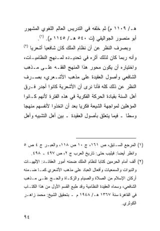 ‫ﻫـ/ ٩٠١١ ﻡ( ﺜﻡ ﺨﻠﻔﻪ ﻓﻲ ﺍﻟﺘﺩﺭﻴﺱ ﺍﻟﻌﺎﻟﻡ ﺍﻟﻠﻐﻭﻱ ﺍﻟﻤﺸﻬﻭﺭ‬
         ‫ﺃﺒﻭ ﻤﻨﺼﻭﺭ ﺍﻟﺠﻭﺍﻟﻴﻘﻲ )ﺕ ٠٤٥ ﻫـ/ ٥٤١١ ﻡ(. )١(.‬
‫)٢(‬
      ‫ﻭﺒﺼﺭﻑ ﺍﻟﻨﻅﺭ ﻋﻥ ﺃﻥ ﻨﻅﺎﻡ ﺍﻟﻤﻠﻙ ﻜﺎﻥ ﺸﺎﻓﻌ ‪‬ﺎ ﺃﺸﻌﺭ ‪‬ﺎ‬
       ‫ﻴ‬       ‫ﻴ‬
‫ﻭﺃﻨﻪ ﺭﺒﻤﺎ ﻜﺎﻥ ﻟﺫﻟﻙ ﺃﺜﺭﻩ ﻓﻲ ﺘﺤﺩﻴـﺩﻩ ﻟﻤـﻨﻬﺞ ﺍﻟﻨﻅﺎﻤﻴـﺎﺕ،‬
‫ﻭﺍﺨﺘﻴﺎﺭﻩ ﺃﻥ ﻴﻜﻭﻥ ﻤﺤﻭﺭ ﻫﺫﺍ ﺍﻟﻤﻨﻬﺞ ﺍﻟﻔﻘـﻪ ﻋﻠـﻰ ﻤـﺫﻫﺏ‬
‫ﺍﻟﺸﺎﻓﻌﻲ ﻭﺃﺼﻭل ﺍﻟﻌﻘﻴﺩﺓ ﻋﻠﻰ ﻤﺫﻫﺏ ﺍﻷﺸـﻌﺭﻱ، ﺒﺼـﺭﻑ‬
‫ﺍﻟﻨﻅﺭ ﻋﻥ ﺫﻟﻙ ﻜﻠﻪ ﻓﺄﻨﺎ ﻨﺭﻯ ﺃﻥ ﺍﻷﺸﻌﺭﻴﺔ ﻜﺎﻨﻭﺍ ﺃﺠﺩﺭ ﻓـﺭﻕ‬
‫ﺃﻫل ﺍﻟﺴﻨﺔ ﺒﻘﻴﺎﺩﺓ ﺍﻟﺤﺭﻜﺔ ﺍﻟﻔﻜﺭﻴﺔ ﻓﻲ ﻫﺫﻩ ﺍﻟﻔﺘﺭﺓ ﻷﻨﻬﻡ ﻜـﺎﻨﻭﺍ‬
‫ﺍﻟﻤﺅﻫﻠﻴﻥ ﻟﻤﻭﺍﺠﻬﺔ ﺍﻟﺸﻴﻌﺔ ﻓﻜﺭ ‪‬ﺎ ﺒﻌﺩ ﺃﻥ ﺍﺘﺨﺫﻭﺍ ﻷﻨﻔﺴﻬﻡ ﻤﻨﻬ ‪‬ﺎ‬
 ‫ﺠ‬                           ‫ﻴ‬
‫ﻭﺴ ﹰﺎ ـ ﻓﻴﻤﺎ ﻴﺘﻌﻠﻕ ﺒﺄﺼﻭل ﺍﻟﻌﻘﻴﺩﺓ ـ ﺒﻴﻥ ﺃﻫل ﺍﻟﺘﺸﺒﻴﻪ ﻭﺃﻫل‬
                                                   ‫ﻁ‬



‫)١( ﺍﻟﻤﺭﺠﻊ ﺍﻟﺴـﺎﺒﻕ، ﺹ ١٦١، ﺝ ٠١ ﺹ ٨١١، ﻭﺍﻟﻌﺒـﺭ ﺝ ٤ ﺹ ٥‬
      ‫ﻭﺍﻨﻅﺭ ﺃﻴ ‪‬ﺎ: ﻓﻴﻠﻴﺏ ﺤﺘﻰ: ﺘﺎﺭﻴﺦ ﺍﻟﻌﺭﺏ ﺝ ٢، ﺹ ٧٩٤ ـ ٨٩٤.‬
                                                 ‫ﻀ‬
‫)٢( ﺃﻟﻑ ﺃﻤﺎﻡ ﺍﻟﺤﺭﻤﻴﻥ ﻜﺘﺎ ‪‬ﺎ ﻟﻨﻅﺎﻡ ﺍﻟﻤﻠﻙ ﻀﻤﻨﻪ ﺃﻤﻭﺭ ﺍﻟﻌﻘﺎﺌـﺩ: ﺍﻹﻟﻬﻴـﺎﺕ‬
                                          ‫ﺒ‬
‫ﻭﺍﻟﻨﺒﻭﺍﺕ ﻭﺍﻟﺴﻤﻌﻴﺎﺕ ﻭﺃﻓﻌﺎل ﺍﻟﻌﺒﺎﺩ ﻋﻠﻰ ﻤﺫﻫﺏ ﺍﻷﺸﻌﺭﻱ ﻜﻤـﺎ ﻀـﻤﻨﻪ‬
‫ﺃﺭﻜﺎﻥ ﺍﻹﺴﻼﻡ ﻤﻥ ﺍﻟﺼﻼﺓ ﻭﺍﻟﺼﻴﺎﻡ ﻭﺍﻟﺯﻜـﺎﺓ ﻭﺍﻟﺤـﺞ ﻋﻠـﻰ ﻤـﺫﻫﺏ‬
‫ﺍﻟﺸﺎﻓﻌﻲ، ﻭﺴﻤﺎﻩ ﺍﻟﻌﻘﻴﺩﺓ ﺍﻟﻨﻅﺎﻤﻴﺔ ﻭﻗﺩ ﻁﺒﻊ ﺍﻟﻘﺴﻡ ﺍﻷﻭل ﻤﻥ ﻫﺫﺍ ﺍﻟﻜﺘـﺎﺏ‬
‫ﻓﻲ ﺍﻟﻘﺎﻫﺭﺓ ﺴﻨﺔ ٧٦٣١ ﻫـ/ ٨٤٩١ ﻡ ـ ﺒﺘﺤﻘﻴﻕ ﺍﻟﺸﻴﺦ: ﻤﺤﻤﺩ ﺯﺍﻫـﺭ‬
                                                        ‫ﺍﻟﻜﻭﺜﺭﻱ.‬

‫٤٩‬
 