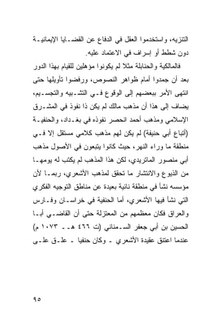 ‫ﺍﻟﺘﻨﺯﻴﻪ، ﻭﺍﺴﺘﺨﺩﻤﻭﺍ ﺍﻟﻌﻘل ﻓﻲ ﺍﻟﺩﻓﺎﻉ ﻋﻥ ﺍﻟﻘﻀـﺎﻴﺎ ﺍﻹﻴﻤﺎﻨﻴـﺔ‬
                    ‫ﺩﻭﻥ ﺸﻁﻁ ﺃﻭ ﺇﺴﺭﺍﻑ ﻓﻲ ﺍﻻﻋﺘﻤﺎﺩ ﻋﻠﻴﻪ.‬
‫ﻓﺎﻟﻤﺎﻟﻜﻴﺔ ﻭﺍﻟﺤﻨﺎﺒﻠﺔ ﻤﺜﻼ ﻟﻡ ﻴﻜﻭﻨﻭﺍ ﻤﺅﻫﻠﻴﻥ ﻟﻠﻘﻴﺎﻡ ﺒﻬﺫﺍ ﺍﻟﺩﻭﺭ‬
                                   ‫ﹰ‬
‫ﺒﻌﺩ ﺃﻥ ﺠﻤﺩﻭﺍ ﺃﻤﺎﻡ ﻅﻭﺍﻫﺭ ﺍﻟﻨﺼﻭﺹ، ﻭﺭﻓﻀﻭﺍ ﺘﺄﻭﻴﻠﻬﺎ ﺤﺘﻰ‬
‫ﺍﻨﺘﻬﻰ ﺍﻷﻤﺭ ﺒﺒﻌﻀﻬﻡ ﺇﻟﻰ ﺍﻟﻭﻗﻭﻉ ﻓـﻲ ﺍﻟﺘﺸـﺒﻴﻪ ﻭﺍﻟﺘﺠﺴـﻴﻡ،‬
‫ﻴﻀﺎﻑ ﺇﻟﻰ ﻫﺫﺍ ﺃﻥ ﻤﺫﻫﺏ ﻤﺎﻟﻙ ﻟﻡ ﻴﻜﻥ ﺫﺍ ﻨﻔﻭﺫ ﻓﻲ ﺍﻟﻤﺸـﺭﻕ‬
‫ﺍﻹﺴﻼﻤﻲ ﻭﻤﺫﻫﺏ ﺃﺤﻤﺩ ﺍﻨﺤﺼﺭ ﻨﻔﻭﺫﻩ ﻓﻲ ﺒﻐـﺩﺍﺩ، ﻭﺍﻟﺤﻨﻔﻴـﺔ‬
‫)ﺃﺘﺒﺎﻉ ﺃﺒﻲ ﺤﻨﻴﻔﺔ( ﻟﻡ ﻴﻜﻥ ﻟﻬﻡ ﻤﺫﻫﺏ ﻜﻼﻤﻲ ﻤﺴﺘﻘل ﺇﻻ ﻓـﻲ‬
‫ﻤﻨﻁﻘﺔ ﻤﺎ ﻭﺭﺍﺀ ﺍﻟﻨﻬﺭ، ﺤﻴﺙ ﻜﺎﻨﻭﺍ ﻴﺘﺒﻌﻭﻥ ﻓﻲ ﺍﻷﺼﻭل ﻤﺫﻫﺏ‬
‫ﺃﺒﻲ ﻤﻨﺼﻭﺭ ﺍﻟﻤﺎﺘﺭﻴﺩﻱ، ﻟﻜﻥ ﻫﺫﺍ ﺍﻟﻤﺫﻫﺏ ﻟﻡ ﻴﻜﺘﺏ ﻟﻪ ﻴﻭﻤﻬـﺎ‬
‫ﻤﻥ ﺍﻟﺫﻴﻭﻉ ﻭﺍﻻﻨﺘﺸﺎﺭ ﻤﺎ ﺘﺤﻘﻕ ﻟﻤﺫﻫﺏ ﺍﻷﺸﻌﺭﻱ، ﺭﺒﻤـﺎ ﻷﻥ‬
‫ﻤﺅﺴﺴﻪ ﻨﺸﺄ ﻓﻲ ﻤﻨﻁﻘﺔ ﻨﺎﺌﻴﺔ ﺒﻌﻴﺩﺓ ﻋﻥ ﻤﻨﺎﻁﻕ ﺍﻟﺘﻭﺠﻴﻪ ﺍﻟﻔﻜﺭﻱ‬
‫ﺍﻟﺘﻲ ﻨﺸﺄ ﻓﻴﻬﺎ ﺍﻷﺸﻌﺭﻱ، ﺃﻤﺎ ﺍﻟﺤﻨﻔﻴﺔ ﻓﻲ ﺨﺭﺍﺴـﺎﻥ ﻭﻓـﺎﺭﺱ‬
‫ﻭﺍﻟﻌﺭﺍﻕ ﻓﻜﺎﻥ ﻤﻌﻅﻤﻬﻡ ﻤﻥ ﺍﻟﻤﻌﺘﺯﻟﺔ ﺤﺘﻰ ﺃﻥ ﺍﻟﻘﺎﻀـﻲ ﺃﺒـﺎ‬
‫ﺍﻟﺤﺴﻴﻥ ﺒﻥ ﺃﺒﻲ ﺠﻌﻔﺭ ﺍﻟﺴـﻤﻨﺎﻨﻲ )ﺕ ٦٦٤ ﻫــ ٣٧٠١ ﻡ(‬
‫ﻋﻨﺩﻤﺎ ﺍﻋﺘﻨﻕ ﻋﻘﻴﺩﺓ ﺍﻷﺸﻌﺭﻱ ـ ﻭﻜﺎﻥ ﺤﻨﻔ ‪‬ﺎ ـ ﻋﻠـﻕ ﻋﻠـﻰ‬
             ‫ﻴ‬




‫٥٩‬
 