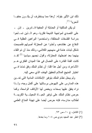 ‫ﺫﻟﻙ ﺍﺒﻥ ﺍﻷﺜﻴﺭ ﺒﻘﻭﻟﻪ: "ﻭﻫﺫﺍ ﻤﻤﺎ ﻴﺴﺘﻁﺭﻑ ﺃﻥ ﻴﻜـﻭﻥ ﺤﻨﻔ ‪‬ـﺎ‬
  ‫ﻴ‬
                                                  ‫ﺃﺸﻌﺭ ‪‬ﺎ" )١(.‬
                                                         ‫ﻴ‬
‫ﻟﻡ ﻴﻜﻥ ﺍﻟﻤﺎﻟﻜﻴﺔ ﺃﻭ ﺍﻟﺤﻨﺎﺒﻠﺔ ﺃﻭ ﺍﻟﺤﻨﻔﻴﺔ ﻗـﺎﺩﺭﻴﻥ ـ ﺇﺫﻥ ـ‬
‫ﻋﻠﻰ ﺍﻟﺘﺼﺩﻱ ﻟﻤﻭﺍﺠﻬﺔ ﺍﻟﺸﻴﻌﺔ ﻓﻜﺭ ‪‬ﺎ، ﻭﻫﻡ ﺍﻟـﺫﻴﻥ ﺘﺴـﻠﺤﻭﺍ‬
                     ‫ﻴ‬
‫ﺒﺩﺭﺍﺴﺔ ﺍﻟﻔﻠﺴﻔﺎﺕ ﺍﻟﻤﺨﺘﻠﻔﺔ، ﻭﺍﺴﺘﺨﺩﻤﻭﺍ ﺍﻟﺒﺭﺍﻫﻴﻥ ﺍﻟﻌﻘﻠﻴﺔ ﻓـﻲ‬
‫ﺍﻟﺩﻓﺎﻉ ﻋﻥ ﻋﻘﺎﺌﺩﻫﻡ، ﻭﺃﺨﺫﻭﺍ ﻋﻥ ﺍﻟﻤﻌﺘﺯﻟﺔ ﺃﺼﻭﻟﻬﻡ ﻓﺄﺼﺒﺤﺕ‬
‫ﺘﺸﻜل ﻟﺒﻨﺎﺕ ﻫﺎﻤﺔ ﻓﻲ ﻤﻨﻬﺠﻬﻡ ﺍﻟﻜﻼﻤﻲ، ﻭﺫﻟﻙ ﻤﻨﺫ ﺃﻥ ﺘﻡ ﺍﻟﻠﻘﺎﺀ‬
       ‫)٢(‬
‫ﻟﻘـﺩ‬         ‫ﺒﻴﻨﻬﻤﺎ ﺒﻌﺩ ﺍﻀﻁﻬﺎﺩ ﺍﻟﻤﻌﺘﺯﻟﺔ، ﻭﺃﻓﻭل ﻨﺠﻤﻬﻡ ﺴﻴﺎﺴ ‪‬ﺎ‬
              ‫ﻴ‬
‫ﻜﺎﻨﺕ ﺍﻟﻔﺌﺔ ﺍﻟﻘﺎﺩﺭﺓ ﻋﻠﻰ ﺍﻟﻨﻀﺎل ﻓﻲ ﻫﺫﺍ ﺍﻟﻤﻴﺩﺍﻥ ﺍﻟﻔﻜﺭﻱ ﻫـﻡ‬
‫ﺍﻷﺸﺎﻋﺭﺓ، ﻭﻤﻥ ﺃﺠل ﻫﺫﺍ ﻗﻠﻨﺎ: ﺃﻥ ﻨﻅﺎﻡ ﺍﻟﻤﻠﻙ ﻭﻓﻕ ﺘﻤﺎ ‪‬ﺎ ﻓـﻲ‬
     ‫ﻤ‬
             ‫ﺍﺨﺘﻴﺎﺭ ﺍﻟﻤﻨﻬﺞ ﺍﻟﻤﻼﺌﻡ ﻟﺘﺤﻘﻴﻕ ﺍﻟﻬﺩﻑ ﺍﻟﺫﻱ ﺴﻌﻰ ﺇﻟﻴﻪ.‬
‫ﻭﻟﻡ ﻴﺒﺨل ﻨﻅﺎﻡ ﺍﻟﻤﻠﻙ ﺒﺘﻭﻓﻴﺭ ﺍﻹﻤﻜﺎﻨﺎﺕ ﺍﻟﻤﺎﺩﻴﺔ ﺍﻟﺘﻲ ﺘﻌـﻴﻥ‬
‫ﻫﺫﻩ ﺍﻟﻤﺩﺍﺭﺱ ﻋﻠﻰ ﺍﻟﻨﻬﻭﺽ ﺒﺭﺴﺎﻟﺘﻬﺎ ﻋﻠﻰ ﺃﻜﻤل ﻭﺠﻪ، ﻭﻟـﺫﺍ‬
‫ﻨﺭﺍﻩ ﻴﻨﻔﻕ ﻋﻠﻴﻬﺎ ﺒﺴﺨﺎﺀ، ﻭﻴﺨﺹ ﻟﻬﺎ ﺍﻷﻭﻗﺎﻑ ﺍﻟﻭﺍﺴﻌﺔ، ﻭﻜﻤﺎ‬
‫ﺤﺭﺹ ﻨﻅﺎﻡ ﺍﻟﻤﻠﻙ ﻋﻠﻰ ﺘﻭﻓﻴﺭ ﺍﻟﺤﻴـﺎﺓ ﺍﻟﻤﻌﻴﺸـﻴﺔ ﺍﻟﻜﺭﻴﻤـﺔ‬
‫ﻟﻁﻼﺏ ﻤﺩﺍﺭﺴﻪ، ﻓﺈﻨﻪ ﺤﺭﺹ ﺃﻴ ‪‬ﺎ ﻋﻠﻰ ﺘﻬﻴﺌﺔ ﺍﻟﻤﻨﺎﺥ ﺍﻟﻌﻠﻤﻲ‬
                         ‫ﻀ‬


                                         ‫)١( ﺍﻟﻜﺎﻤل، ﺝ ٠١، ﺹ ٣٩.‬
                         ‫)٢( ﺍﻨﻅﺭ ﻋﺒﺩ ﺍﻟﻤﺠﻴﺩ ﺒﺩﻭﻱ ﺹ ٤٠١ ﻭﻤﺎ ﺒﻌﺩﻫﺎ.‬

‫٦٩‬
 