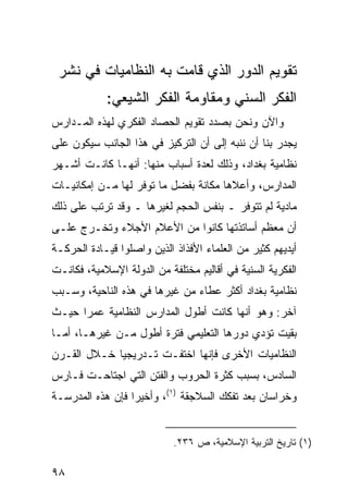 ‫ﺘﻘﻭﻴﻡ ﺍﻟﺩﻭﺭ ﺍﻟﺫﻱ ﻗﺎﻤﺕ ﺒﻪ ﺍﻟﻨﻅﺎﻤﻴﺎﺕ ﻓﻲ ﻨﺸﺭ‬
            ‫ﺍﻟﻔﻜﺭ ﺍﻟﺴﻨﻲ ﻭﻤﻘﺎﻭﻤﺔ ﺍﻟﻔﻜﺭ ﺍﻟﺸﻴﻌﻲ:‬
‫ﻭﺍﻵﻥ ﻭﻨﺤﻥ ﺒﺼﺩﺩ ﺘﻘﻭﻴﻡ ﺍﻟﺤﺼﺎﺩ ﺍﻟﻔﻜﺭﻱ ﻟﻬﺫﻩ ﺍﻟﻤـﺩﺍﺭﺱ‬
‫ﻴﺠﺩﺭ ﺒﻨﺎ ﺃﻥ ﻨﻨﺒﻪ ﺇﻟﻰ ﺃﻥ ﺍﻟﺘﺭﻜﻴﺯ ﻓﻲ ﻫﺫﺍ ﺍﻟﺠﺎﻨﺏ ﺴﻴﻜﻭﻥ ﻋﻠﻰ‬
‫ﻨﻅﺎﻤﻴﺔ ﺒﻐﺩﺍﺩ، ﻭﺫﻟﻙ ﻟﻌﺩﺓ ﺃﺴﺒﺎﺏ ﻤﻨﻬﺎ: ﺃﻨﻬـﺎ ﻜﺎﻨـﺕ ﺃﺸـﻬﺭ‬
‫ﺍﻟﻤﺩﺍﺭﺱ، ﻭﺃﻋﻼﻫﺎ ﻤﻜﺎﻨﺔ ﺒﻔﻀل ﻤﺎ ﺘﻭﻓﺭ ﻟﻬﺎ ﻤـﻥ ﺇﻤﻜﺎﻨﻴـﺎﺕ‬
‫ﻤﺎﺩﻴﺔ ﻟﻡ ﺘﺘﻭﻓﺭ ـ ﺒﻨﻔﺱ ﺍﻟﺤﺠﻡ ﻟﻐﻴﺭﻫﺎ ـ ﻭﻗﺩ ﺘﺭﺘﺏ ﻋﻠﻰ ﺫﻟﻙ‬
‫ﺃﻥ ﻤﻌﻅﻡ ﺃﺴﺎﺘﺫﺘﻬﺎ ﻜﺎﻨﻭﺍ ﻤﻥ ﺍﻷﻋﻼﻡ ﺍﻷﺠﻼﺀ ﻭﺘﺨـﺭﺝ ﻋﻠـﻰ‬
‫ﺃﻴﺩﻴﻬﻡ ﻜﺜﻴﺭ ﻤﻥ ﺍﻟﻌﻠﻤﺎﺀ ﺍﻷﻓﺫﺍﺫ ﺍﻟﺫﻴﻥ ﻭﺍﺼﻠﻭﺍ ﻗﻴـﺎﺩﺓ ﺍﻟﺤﺭﻜـﺔ‬
‫ﺍﻟﻔﻜﺭﻴﺔ ﺍﻟﺴﻨﻴﺔ ﻓﻲ ﺃﻗﺎﻟﻴﻡ ﻤﺨﺘﻠﻔﺔ ﻤﻥ ﺍﻟﺩﻭﻟﺔ ﺍﻹﺴﻼﻤﻴﺔ، ﻓﻜﺎﻨـﺕ‬
‫ﻨﻅﺎﻤﻴﺔ ﺒﻐﺩﺍﺩ ﺃﻜﺜﺭ ﻋﻁﺎﺀ ﻤﻥ ﻏﻴﺭﻫﺎ ﻓﻲ ﻫﺫﻩ ﺍﻟﻨﺎﺤﻴﺔ، ﻭﺴـﺒﺏ‬
‫ﺁﺨﺭ: ﻭﻫﻭ ﺃﻨﻬﺎ ﻜﺎﻨﺕ ﺃﻁﻭل ﺍﻟﻤﺩﺍﺭﺱ ﺍﻟﻨﻅﺎﻤﻴﺔ ﻋﻤ ‪‬ﺍ ﺤﻴـﺙ‬
      ‫ﺭ‬
‫ﺒﻘﻴﺕ ﺘﺅﺩﻱ ﺩﻭﺭﻫﺎ ﺍﻟﺘﻌﻠﻴﻤﻲ ﻓﺘﺭﺓ ﺃﻁﻭل ﻤـﻥ ﻏﻴﺭﻫـﺎ، ﺃﻤـﺎ‬
‫ﺍﻟﻨﻅﺎﻤﻴﺎﺕ ﺍﻷﺨﺭﻯ ﻓﺈﻨﻬﺎ ﺍﺨﺘﻔـﺕ ﺘـﺩﺭﻴﺠ ‪‬ﺎ ﺨـﻼل ﺍﻟﻘـﺭﻥ‬
             ‫ﻴ‬
‫ﺍﻟﺴﺎﺩﺱ، ﺒﺴﺒﺏ ﻜﺜﺭﺓ ﺍﻟﺤﺭﻭﺏ ﻭﺍﻟﻔﺘﻥ ﺍﻟﺘﻲ ﺍﺠﺘﺎﺤـﺕ ﻓـﺎﺭﺱ‬
‫ﻭﺨﺭﺍﺴﺎﻥ ﺒﻌﺩ ﺘﻔﻜﻙ ﺍﻟﺴﻼﺠﻘﺔ )١(، ﻭﺃﺨﻴ ‪‬ﺍ ﻓﺈﻥ ﻫﺫﻩ ﺍﻟﻤﺩﺭﺴـﺔ‬
                  ‫ﺭ‬


                            ‫)١( ﺘﺎﺭﻴﺦ ﺍﻟﺘﺭﺒﻴﺔ ﺍﻹﺴﻼﻤﻴﺔ، ﺹ ٦٣٢.‬

‫٨٩‬
 