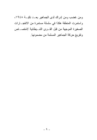 ‫ﻭﻤﻥ ﻏﻀﺏ ﻭﻤﻥ ﺇﺩﺭﺍﻙ ﻟﺩﻯ ﺍﻟﺠﻤﺎﻫﻴﺭ ﺒﻌـﺩ ﻨﻜﺒـﺔ ٨٤٩١،‬
‫ﻭﺍﺴﺘﻤﺭﺕ ﺍﻟﻤﻨﻁﻘﺔ ﻫﻜﺫﺍ ﻓﻲ ﺴﻠﺴﻠﺔ ﻤﺴﺘﻤﺭﺓ ﻤﻥ ﺍﻻﻨﻔﺠـﺎﺭﺍﺕ‬
‫ﺍﻟﺼﻐﻴﺭﺓ ﺍﻟﻤﻭﺠﻬﺔ ﻤﻥ ﻗﺒل ﺍﻟﻘـﻭﻯ ﺍﻟﺸـﻴﻁﺎﻨﻴﺔ ﻻﻤﺘﺼـﺎﺹ‬
           ‫ﻭﺘﻔﺭﻴﻎ ﺤﺭﻜﺔ ﺍﻟﺠﻤﺎﻫﻴﺭ ﺍﻟﻤﺴﻠﻤﺔ ﻤﻥ ﻤﻀﻤﻭﻨﻬﺎ.‬




                     ‫-٩-‬
 