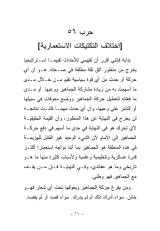 ‫ﺤﺭﺏ ٦٥‬
       ‫]ﺍﺨﺘﻼﻑ ﺍﻟﺘﻜﺘﻴﻜﺎﺕ ﺍﻻﺴﺘﻌﻤﺎﺭﻴﺔ[‬
‫ﺒﺩﺍﻴﺔ ﻓﺈﻨﻨﻲ ﺃﻗﺭﺭ ﺃﻥ ﺘﻘﻴﻴﻤﻲ ﻟﻸﺤﺩﺍﺙ ﺘﻘﻴﻴ ‪‬ـﺎ ﺍﺴـﺘﺭﺍﺘﻴﺠ ‪‬ﺎ‬
 ‫ﻴ‬             ‫ﻤ‬
‫ﻴﺨﺭﺝ ﻤﻥ ﻤﻨﻅﻭﺭ ﺃﺜﻕ ﺜﻘﺔ ﻤﻁﻠﻘﺔ ﻓﻲ ﺼـﺤﺘﻪ. ﻫـﻭ ﺃﻥ ﺃﻱ‬
‫ﺤﺭﻜﺔ ﺃﻭ ﺤﺩﺙ ﻤﻥ ﺃﻱ ﻗﻭﺓ ﺴﻴﺎﺴﻴﺔ ﺘﻘﻴﻡ ﻤـﻥ ﺨـﻼل ﻤـﺩﻯ‬
‫ﻤﺎ ﺃﺴﻬﻤﺕ ﺒﻪ ﻤﻥ ﺯﻴﺎﺩﺓ ﻤﺸﺎﺭﻜﺔ ﺍﻟﺠﻤﺎﻫﻴﺭ ﻭﻭﻋﻴﻬﺎ. ﺃﻭ ﻤـﺩﻯ‬
‫ﻤﺎ ﻓﻌﻠﺘﻪ ﻟﺘﻌﻁﻴل ﺤﺭﻜﺔ ﺍﻟﺠﻤﺎﻫﻴﺭ ﻭﻭﻀﻊ ﻤﻌﻭﻗﺎﺕ ﻓﻲ ﺴﺒﻴﻠﻬﺎ‬
‫ﺃﻭ ﺍﻟﺘﺂﻤﺭ ﻋﻠﻰ ﻭﻋﻴﻬﺎ، ﻭﺃﻥ ﺃﻱ ﺤﺩﺙ ﻤﻬﻤـﺎ ﻜﺎﻨـﺕ ﻨﺘﺎﺌﺠـﻪ‬
‫ﻟﻥ ﻴﺨﺭﺝ ﻓﻲ ﺍﻟﻨﻬﺎﻴﺔ ﻋﻥ ﻫﺫﺍ ﺍﻟﻤﻨﻅﻭﺭ، ﻭﺃﻥ ﺍﻟﻘﻴﻤﺔ ﺍﻟﺤﻘﻴﻘﻴـﺔ‬
‫ﻷﻱ ﺘﺤﺭﻙ ﻫﻭ ﻓﻲ ﺍﻟﻨﻬﺎﻴﺔ ﻓﻲ ﻤﺩﻯ ﻤﺎ ﺃﺴﻬﻡ ﻓﻲ ﺩﻓﻊ ﺤﺭﻜـﺔ‬
‫ﺍﻟﺠﻤﺎﻫﻴﺭ ﺇﻟﻰ ﺍﻷﻤﺎﻡ ﻷﻥ ﺍﻟﺸﻲﺀ ﺍﻟﻭﺤﻴﺩ ﻏﻴﺭ ﺍﻟﻘﺎﺒل ﻟﻠﻬﺯﻴﻤـﺔ‬
‫ﻓﻲ ﻫﺫﻩ ﺍﻟﻤﻨﻁﻘﺔ ﻫﻭ ﺍﻟﺠﻤﺎﻫﻴﺭ ﺒﻤﺎ ﺃﻨﻨﺎ ﻨﻭﺍﺠﻪ ﺍﺴﺘﻌﻤﺎﺭﺍ ﺃﻜﺜـﺭ‬
       ‫‪‬‬
‫ﻗﺩﺭﺓ ﻋﺴﻜﺭﻴﺔ ﻭﺘﻨﻅﻴﻤﻴﺔ ﻭﻋﻠﻤﻴﺔ ﻭﻷﺴﺒﺎﺏ ﻜﺜﻴﺭﺓ ﻤﻨﻬﺎ ﻤﺎ ﻫـﻭ‬
‫ﺘﺎﺭﻴﺨﻲ ﻭﻤﺎ ﻫﻭ ﻋﻘﺎﺌﺩﻱ، ﻭﻓـﻲ ﺍﻟﻨﻬﺎﻴـﺔ ﻓـﺈﻥ ‪‬ـﻥ ﻴﻘـﻑ‬
     ‫ﻤ ‪‬‬
                                  ‫ﻤﻊ ﺍﻟﺠﻤﺎﻫﻴﺭ ﻓﻬﻭ ﻭﻁﻨﻲ.‬
‫ﻭﻤﻥ ﻴﻔﺭﻍ ﺤﺭﻜﺔ ﺍﻟﺠﻤﺎﻫﻴﺭ ﻭﻴﻌﻭﻗﻬﺎ ﺘﺤﺕ ﺃﻱ ﺸﻌﺎﺭ ﻓﻬـﻭ‬
                                            ‫‪‬‬
‫ﺨﺎﺌﻥ. ﺴﻭﺍﺀ ﺃﺩﺭﻙ ﺫﻟﻙ ﺃﻡ ﻟﻡ ﻴﺩﺭﻙ. ﺴﻭﺍﺀ ﻗﺼﺩ ﺃﻭ ﻟﻡ ﻴﻘﺼﺩ.‬

                       ‫- ٠١ -‬
 