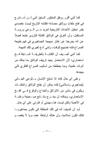 ‫ﻜﻤﺎ ﺃﻨﻨﻲ ﺃﻗﺭﺭ ﻭﻭﻓﻕ ﺍﻟﻤﻨﻅﻭﺭ ﺍﻟﺴﺎﺒﻕ ﺃﻨﻨﻲ ﻟـﻥ ﺃﺴـﺘﺩﺭﺝ‬
‫ﻓﻲ ﻓﺘﺢ ﻤﻠﻔﺎﺕ ﻭﻭﺜﺎﺌﻕ ﻤﻀﺎﺩﺓ؛ ﻓﻜﺘﺎﺒﻪ ﺍﻟﺘﺎﺭﻴﺦ ﻟﻴﺴﺕ ﻤﻘﺼﺩﻱ‬
‫ﺒﻘﺩﺭ ﺘﺤﻠﻴل ﺍﻷﺤﺩﺍﺙ ﺍﻟﺘﺎﺭﻴﺨﻴﺔ ﻟﻤﺯﻴﺩ ﻤـﻥ ﺍﻟـﻭﻋﻲ ﻭﺭﺅﻴـﺔ‬
‫ﺍﻟﻤﺴﺘﻘﺒل، ﻭﺃﻥ ﺍﻟﻐﺭﻕ ﻓﻲ ﺍﻟﻭﺜﺎﺌﻕ ﺍﻟﻘﺎﺒﻠﺔ ﻟﻠﺘﺯﻭﻴﺭ ﻁﺒ ‪‬ﺎ ﻓﻀﻼ‬
‫ﹰ‬    ‫ﻌ‬
‫ﻋﻥ ﺃﻨﻪ ﻴﺨﺭﺠﻨﺎ ﻋﻥ ﺇﻁﺎﺭ ﻤﻨﻬﺠﻨﺎ ﺍﻟﺠﻤﺎﻫﻴﺭﻱ ﻓﻲ ﻓﻬﻡ ﻁﺒﻴﻌﺔ‬
  ‫ﺍﻟﺼﺭﺍﻉ ﻓﺈﻨﻪ ﺘﻀﻴﻴﻊ ﻟﻠﻭﻗﺕ، ﻭﺇﻨﻨﻲ ﺃﺩﻉ ﻟﻐﻴﺭﻱ ﺘﻠﻙ ﺍﻟﻤﻬﻤﺔ.‬
‫ﻜﻤﺎ ﺃﻨﻨﻲ ﺃﻀـﻴﻑ ﺃﻥ ﺍﻟﻜﺘﺎﺒـﺔ ﺒﺎﻟﻁﺭﻴﻘـﺔ ﺍﻟﺴـﺎﺒﻘﺔ ﻓـﺦ‬
‫ﺍﺴﺘﻌﻤﺎﺭﻱ؛ ﻷﻥ ﺍﻻﺴﺘﻌﻤﺎﺭ ﻴﺠﻴﺩ ﺘﺯﻴﻴﻑ ﺍﻟﻭﺜﺎﺌﻕ ﺒﻤﺎ ﻴﻤﻠﻙ ﻤﻥ‬
‫ﺃﺩﻭﺍﺕ ﻋﻠﻤﻴﺔ، ﻭﺒﻤﺎ ﻴﺨﻁﻁﻪ ﻤﻥ ﺃﺴﺎﻟﻴﺏ ﺍﻟﺼﺭﺍﻉ ﺍﻟﻔﻜﺭﻱ ﺍﻟﺘﻲ‬
                                                 ‫ﻴﺠﻴﺩﻫﺎ.‬
‫ﻭﻋﻠﻰ ﺃﻱ ﺤﺎل ﻓﺈﻨﻪ ﺇﺫﺍ ﺘﺴﻠﺢ ﺍﻹﻨﺴﺎﻥ ﺒـﺎﻟﻭﻋﻲ ﺍﻟﺠـﺩﻟﻲ‬
‫)ﺠﻤﺎﻫﻴﺭﻱ ﻭﺇﺴﻼﻤﻲ( ﻓﺈﻨﻪ ﻴﻤﻜﻥ ﺃﻥ ﻴﻔﺘﺢ ﺍﻟﻭﺜﺎﺌﻕ ﻭﺍﻟﻤﻠﻔـﺎﺕ‬
‫ﻭﻴﻜﻭﻥ ﻓﻲ ﻤﺄﻤﻥ ﻤﻥ ﺍﻻﻨﺯﻻﻕ ﻭﺍﻟﺨﺩﺍﻉ ﻭﺍﻟﻭﻗﻭﻉ ﻓـﻲ ﺍﻟﻔـﺦ‬
‫ﺍﻻﺴﺘﻌﻤﺎﺭﻱ، ﻭﻴﻤﻜﻨﻪ ﺃﻥ ﻴﺨـﺭﺝ ﺒﻨﺘـﺎﺌﺞ ﺼـﺤﻴﺤﺔ ﻭﻏﺎﻴـﺔ‬
 ‫ﻓﻲ ﺍﻷﻫﻤﻴﺔ ﻭﻟﻜﻥ ﻟﻴﺴﺕ ﻫﺫﻩ ﻤﻬﻤﺘﻲ ﺃﻭ ﻗﺩﺭﺘﻲ ﻋﻠﻰ ﺃﻱ ﺤﺎل.‬
‫ﺃﻭﺩ ﺃﻥ ﺃﻀﻴﻑ ﺃﻨﻪ ﻓﻲ ﺘﻠﻙ ﺍﻟﻤﻨﻁﻘﺔ ﻜﻲ ﺘﻜﻭﻥ ﺠﻤﺎﻫﻴﺭ ‪‬ـﺎ‬
  ‫ﻴ‬
‫ﻓﺈﻨﻙ ﺘﻜﻭﻥ ﺇﺴﻼﻤ ‪‬ﺎ، ﻭﺇﻥ ﻫﻨﺎﻙ ﺍﺭﺘﺒﺎ ﹰﺎ ﻋﻀـﻭ ‪‬ﺎ ﻻ ﻴﻨﻔﺼـﻡ‬
          ‫ﻴ‬       ‫ﻁ‬                  ‫ﻴ‬



                       ‫- ١١ -‬
 