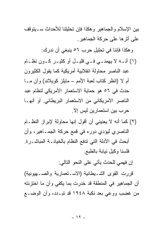 ‫ﺒﻴﻥ ﺍﻹﺴﻼﻡ ﻭﺍﻟﺠﻤﺎﻫﻴﺭ ﻭﻫﻜﺫﺍ ﻓﺈﻥ ﺘﺤﻠﻴﻠﻨﺎ ﻟﻸﺤﺩﺍﺙ ﺴـﻴﺘﻭﻗﻑ‬
                         ‫ﻋﻠﻰ ﺃﺜﺭﻫﺎ ﻋﻠﻰ ﺤﺭﻜﺔ ﺍﻟﺠﻤﺎﻫﻴﺭ.‬
        ‫ﻭﻫﻜﺫﺍ ﻓﺈﻨﻨﺎ ﻓﻲ ﺘﺤﻠﻴل ﺤﺭﺏ ٦٥ ﻴﻨﺒﻐﻲ ﺃﻥ ﻨﺩﺭﻙ:‬
‫)١( ﺃﻨ ـﻪ ﻻ ﻴﻬﻤﻨ ـﻲ ﻓ ـﻲ ﻗﻠﻴ ـل ﺃﻭ ﻜﺜﻴ ـﺭ ﻜ ـﻭﻥ ﻨﻅ ـﺎﻡ‬
  ‫ـ‬      ‫ـ ـ‬            ‫ـ‬      ‫ـ ـ‬            ‫ـ‬
‫ﻋﺒﺩ ﺍﻟﻨﺎﺼﺭ ﻤﺤﺎﻭﻟﺔ ﺍﻨﻘﻼﺒﻴﺔ ﺃﻤﺭﻴﻜﻴﺔ ﻜﻤﺎ ﻴﻘﻭل ﺍﻟﻜﺜﻴﺭﻭﻥ‬
‫ﺃﻡ ﻻ )ﺍﻨﻅﺭ ﻜﺘﺎﺏ ﻟﻌﺒﺔ ﺍﻷﻤﻡ – ﻤﺎﻴﻠﺯ ﻜﻭﻴﻼﻨﺩ( ﻭﺃﻥ ﻤـﺎ‬
‫ﺤﺩﺙ ﻓﻲ ٦٥ ﻫﻭ ﺤﻤﺎﻴﺔ ﺍﻻﺴﺘﻌﻤﺎﺭ ﺍﻷﻤﺭﻴﻜﻲ ﻟﻨﻅﺎﻡ ﻋﺒﺩ‬
‫ﺍﻟﻨﺎﺼﺭ ﺍﻷﻤﺭﻴﻜﺎﻨﻲ ﻤﻥ ﺍﻻﺴﺘﻌﻤﺎﺭ ﺍﻟﺒﺭﻴﻁﺎﻨﻲ. ﺃﻭ ﺃﻨﻬـﺎ‬
                       ‫ﺤﺭﺏ ﺒﻴﻥ ﺍﺴﺘﻌﻤﺎﺭﻴﻥ ﻟﻴﺱ ﺇﻻ.‬
‫)٢( ﻜﻤﺎ ﺃﻨﻪ ﻻ ﻴﻌﻨﻴﻨﻲ ﺃﻥ ﺃﻗﻭل ﺇﻨﻬﺎ ﻤﺤﺎﻭﻟﺔ ﻹﺒﺭﺍﺯ ﺍﻟﻨﻅـﺎﻡ‬
‫ﺍﻟﻨﺎﺼﺭﻱ ﻟﻴﺅﺩﻱ ﺩﻭﺭﻩ ﻓﻲ ﻗﻤﻊ ﺤﺭﻜﺔ ﺍﻟﺠﻤـﺎﻫﻴﺭ، ﻭﺃﻥ‬
‫ﺃﺒﺤﺙ ﻓﻲ ﺍﻷﺩﻟﺔ ﺍﻟﺘﻲ ﺘﺩﻓﻊ ﺍﻟﻨﻅﺎﻡ ﺒﺎﻟﺨﻴﺎﻨـﺔ ﺍﻟﻤﺒﺎﺸـﺭﺓ.‬
                            ‫ﻓﻠﺴﻨﺎ ﻭﻜﻴل ﻨﻴﺎﺒﺔ ﺒﺎﻟﻁﺒﻊ.‬
                ‫ﺇﻥ ﻓﻬﻤﻲ ﻟﻠﺤﺩﺙ ﻴﺄﺘﻲ ﻋﻠﻰ ﺍﻟﻨﺤﻭ ﺍﻟﺘﺎﻟﻲ:‬
‫ﻗﺭﺭﺕ ﺍﻟﻘﻭﻯ ﺍﻟﺸـﻴﻁﺎﻨﻴﺔ )ﺍﻻﺴـﺘﻌﻤﺎﺭﻴﺔ ﻭﺍﻟﺼـﻬﻴﻭﻨﻴﺔ(‬
‫ﺃﻥ ﺍﻟﺠﻤﺎﻫﻴﺭ ﻓﻲ ﺍﻟﻤﻨﻁﻘﺔ ﻗﺩ ﺨﺩﺭﺕ ﺒﻤﺎ ﻴﻜﻔﻲ ﻭﺃﻥ ﻤﺎ ﺍﺨﺘﺯﻨﺘﻪ‬
‫ﻤﻥ ﻏﻀﺏ ﻭﻭﻋﻲ ﺒﻌﺩ ﻨﻜﺒﺔ ٨٤٩١ ﻗﺩ ﺘﺒـﺩﺩ، ﻭﺃﻥ ﺍﻟﻭﻀـﻊ‬



                       ‫- ٢١ -‬
 