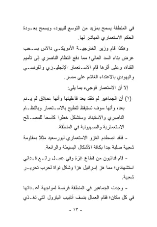 ‫ﻓﻲ ﺍﻟﻤﻨﻁﻘﺔ ﻴﺴﻤﺢ ﺒﻤﺯﻴﺩ ﻤﻥ ﺍﻟﺘﻭﺴﻊ ﻟﻠﻴﻬﻭﺩ، ﻭﻴﺴﻤﺢ ﺒﻌـﻭﺩﺓ‬
                           ‫ﺍﻟﺤﻜﻡ ﺍﻻﺴﺘﻌﻤﺎﺭﻱ ﺍﻟﻤﺒﺎﺸﺭ ﻟﻬﺎ.‬
‫ﻭﻫﻜﺫﺍ ﻗﺎﻡ ﻭﺯﻴﺭ ﺍﻟﺨﺎﺭﺠﻴـﺔ ﺍﻷﻤﺭﻴﻜـﻲ ﺩﺍﻻﺱ ﺒﺴـﺤﺏ‬
‫ﻋﺭﺽ ﺒﻨﺎﺀ ﺍﻟﺴﺩ ﺍﻟﻌﺎﻟﻲ؛ ﻤﻤﺎ ﺩﻓﻊ ﺍﻟﻨﻅﺎﻡ ﺍﻟﻨﺎﺼﺭﻱ ﺇﻟﻰ ﺘﺄﻤﻴﻡ‬
‫ﺍﻟﻘﻨﺎﺓ، ﻭﻋﻠﻰ ﺃﺜﺭﻫﺎ ﻗﺎﻡ ﺍﻻﺴـﺘﻌﻤﺎﺭ ﺍﻹﻨﺠﻠﻴـﺯﻱ ﻭﺍﻟﻔﺭﻨﺴـﻲ‬
                    ‫ﻭﺍﻟﻴﻬﻭﺩﻱ ﺒﺎﻻﻋﺘﺩﺍﺀ ﺍﻟﻐﺎﺸﻡ ﻋﻠﻰ ﻤﺼﺭ.‬
                      ‫ﺇﻻ ﺃﻥ ﺍﻻﺴﺘﻌﻤﺎﺭ ﻓﻭﺠﻲﺀ ﺒﻤﺎ ﻴﻠﻲ:‬
‫)١( ﺃﻥ ﺍﻟﺠﻤﺎﻫﻴﺭ ﻟﻡ ﺘﻔﻘﺩ ﺒﻌﺩ ﻓﺎﻋﻠﻴﺘﻬﺎ ﻭﺃﻨﻬﺎ ﻋﻤﻼﻕ ﻟﻡ ﻴـﻨﻡ‬
‫ﺒﻌﺩ، ﻭﺃﻨﻬﺎ ﺴﻭﻑ ﺘﺴﺘﻴﻘﻅ ﻟﺘﻁﻴﺢ ﺒﺎﻻﺴـﺘﻌﻤﺎﺭ ﻭﺒﺎﻟﻨﻅـﺎﻡ‬
‫ﺍﻟﻨﺎﺼﺭﻱ ﻭﺍﻻﺴﺘﺒﺩﺍﺩ ﻭﺴﺘﺸﻜل ﺨﻁﺭﺍ ﻜﺎﺴﺤﺎ ﻟﻠﻤﺼـﺎﻟﺢ‬
          ‫‪‬‬     ‫‪‬‬
                 ‫ﺍﻻﺴﺘﻌﻤﺎﺭﻴﺔ ﻭﺍﻟﺼﻬﻴﻭﻨﻴﺔ ﻓﻲ ﺍﻟﻤﻨﻁﻘﺔ.‬
‫- ﻓﻠﻘﺩ ﺍﺼﻁﺩﻡ ﺍﻟﻐﺯﻭ ﺍﻻﺴﺘﻌﻤﺎﺭﻱ ﻟﺒﻭﺭﺴﻌﻴﺩ ﻤﺜﻼ ﺒﻤﻘﺎﻭﻤﺔ‬
        ‫ﹰ‬
          ‫ﺸﻌﺒﻴﺔ ﺼﻠﺒﺔ ﺠﺩﺍ ﺒﻜﺎﻓﺔ ﺍﻷﺸﻜﺎل ﺍﻟﺒﺴﻴﻁﺔ ﻭﺍﻟﺭﺍﺌﻌﺔ.‬
                                          ‫‪‬‬
‫- ﻗﺎﻡ ﻓﺩﺍﺌﻴﻭﻥ ﻤﻥ ﻗﻁﺎﻉ ﻏﺯﺓ ﻭﻓﻲ ﻋﻤـل ﺭﺍﺌـﻊ ﻓـﺩﺍﺌﻲ‬
‫ﺍﺴﺘﺸﻬﺎﺩﻱ؛ ﻤﻤﺎ ﻫﺯ ﺇﺴﺭﺍﺌﻴل ﻫﺯﺍ ﻭﺸﻜل ﻨﻭﺍﺓ ﻟﺤﺭﺏ ﺘﺤﺭﻴـﺭ‬
                       ‫‪‬‬
                                                 ‫ﺸﻌﺒﻴﺔ.‬
‫- ﻭﺠﺩﺕ ﺍﻟﺠﻤﺎﻫﻴﺭ ﻓﻲ ﺍﻟﻤﻨﻁﻘﺔ ﻓﺭﺼﺔ ﻟﻤﻭﺍﺠﻬﺔ ﺃﻋـﺩﺍﺌﻬﺎ‬
‫ﻓﻲ ﻜل ﻤﻜﺎﻥ؛ ﻓﻘﺎﻡ ﺍﻟﻌﻤﺎل ﺒﻨﺴﻑ ﺃﻨﺎﺒﻴﺏ ﺍﻟﺒﺘﺭﻭل ﺍﻟﺘﻲ ﺘﻐـﺫﻱ‬

                       ‫- ٣١ -‬
 