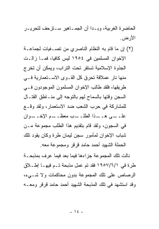 ‫ﺍﻟﺤﺎﻀﺭﺓ ﺍﻟﻐﺭﺒﻴﺔ، ﻭﺒـﺩﺍ ﺃﻥ ﺍﻟﺠﻤـﺎﻫﻴﺭ ﺴـﺘﺯﺤﻑ ﻟﺘﺤﺭﻴـﺭ‬
                                               ‫ﺍﻷﺭﺽ.‬
‫)٢( ﺇﻥ ﻤﺎ ﻗﺎﻡ ﺒﻪ ﺍﻟﻨﻅﺎﻡ ﺍﻟﻨﺎﺼﺭﻱ ﻤﻥ ﺘﺼـﻔﻴﺎﺕ ﻟﺠﻤﺎﻋـﺔ‬
‫ﺍﻹﺨﻭﺍﻥ ﺍﻟﻤﺴﻠﻤﻴﻥ ﻓﻲ ٤٥٩١ ﻟﻴﺱ ﻜﺎﻓﻴﺎ، ﻓﻤـﺎ ﺯﺍﻟـﺕ‬
             ‫‪‬‬
‫ﺍﻟﺠﺫﻭﺓ ﺍﻹﺴﻼﻤﻴﺔ ﺘﺴﺘﻘﺭ ﺘﺤﺕ ﺍﻟﺘﺭﺍﺏ، ﻭﻴﻤﻜﻥ ﺃﻥ ﺘﺨﺭﺝ‬
‫ﻤﻨﻬﺎ ﻨﺎﺭ ﻋﻤﻼﻗﺔ ﺘﺤﺭﻕ ﻜل ﺍﻟﻘـﻭﻯ ﺍﻻﺴـﺘﻌﻤﺎﺭﻴﺔ ﻓـﻲ‬
‫ﻁﺭﻴﻘﻬﺎ، ﻓﻠﻘﺩ ﻁﺎﻟﺏ ﺍﻹﺨﻭﺍﻥ ﺍﻟﻤﺴﻠﻤﻭﻥ ﺍﻟﻤﻭﺠﻭﺩﻭﻥ ﻓـﻲ‬
‫ﺍﻟﺴﺠﻥ ﻭﻗﺘﻬﺎ ﺒﺎﻟﺴﻤﺎﺡ ﻟﻬﻡ ﺒﺎﻟﺘﻭﺠﻪ ﺇﻟﻰ ﻤﻨـﺎﻁﻕ ﺍﻟﻘﺘـﺎل‬
‫ﻟﻠﻤﺸﺎﺭﻜﺔ ﻓﻲ ﺤﺭﺏ ﺍﻟﺸﻌﺏ ﻀﺩ ﺍﻻﺴﺘﻌﻤﺎﺭ، ﻭﻟﻘﺩ ﻭﻗـﻊ‬
‫ـﻭﺍﻥ‬
   ‫ـﻡ ﺍﻹﺨــ‬
          ‫ـﺏ ﻤﻌﻅــ‬
                 ‫ـﺫﺍ ﺍﻟﻁﻠــ‬
                          ‫ـﻰ ﻫــ‬
                               ‫ﻋﻠــ‬
‫ﻓﻲ ﺍﻟﺴﺠﻭﻥ، ﻭﻟﻘﺩ ﻗﺎﻡ ﺒﺘﻘﺩﻴﻡ ﻫﺫﺍ ﺍﻟﻁﻠﺏ ﻤﺠﻤﻭﻋﺔ ﻤـﻥ‬
‫ﺸﺒﺎﺏ ﺍﻹﺨﻭﺍﻥ ﻟﻤﺄﻤﻭﺭ ﺴﺠﻥ ﻟﻴﻤﺎﻥ ﻁﺭﺓ ﻭﻜﺎﻥ ﻴﻘﻭﺩ ﺘﻠﻙ‬
        ‫ﺍﻟﺤﻤﻠﺔ ﺍﻟﺸﻬﻴﺩ ﺃﺤﻤﺩ ﺤﺎﻤﺩ ﻗﺭﻗﺭ ﻭﻤﺠﻤﻭﻋﺔ ﻤﻌﻪ.‬
‫ﻨﺎﻟﺕ ﺘﻠﻙ ﺍﻟﻤﺠﻤﻭﻋﺔ ﺠﺯﺍﺀﻫﺎ ﻓﻴﻤﺎ ﺒﻌﺩ ﻓﻴﻤﺎ ﻋﺭﻑ ﺒﻤﺫﺒﺤـﺔ‬
‫ﻁﺭﺓ ﻓﻲ ١/٦/٧٥٩١ ﻓﻘﺩ ﺘﻡ ﻋﻤل ﻤﺫﺒﺤﺔ ﺘـﻡ ﻓﻴﻬـﺎ ﺇﻁـﻼﻕ‬
‫ﺍﻟﺭﺼﺎﺹ ﻋﻠﻰ ﺘﻠﻙ ﺍﻟﻤﺠﻤﻭﻋﺔ ﺒﺩﻭﻥ ﻤﺤﺎﻜﻤﺎﺕ ﻭﻻ ﺸـﻲﺀ،‬
‫ﻭﻗﺩ ﺍﺴﺘﺸﻬﺩ ﻓﻲ ﺘﻠﻙ ﺍﻟﻤﺫﺒﺤﺔ ﺍﻟﺸﻬﻴﺩ ﺃﺤﻤﺩ ﺤﺎﻤﺩ ﻗﺭﻗﺭ ﻭﻤﻌـﻪ‬



                      ‫- ٤١ -‬
 