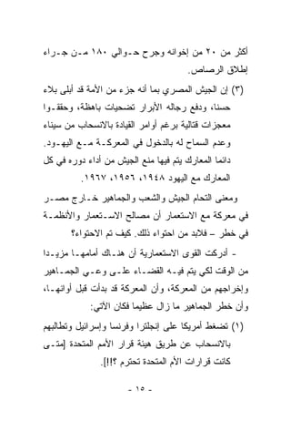 ‫ﺃﻜﺜﺭ ﻤﻥ ٠٢ ﻤﻥ ﺇﺨﻭﺍﻨﻪ ﻭﺠﺭﺡ ﺤـﻭﺍﻟﻲ ٠٨١ ﻤـﻥ ﺠـﺭﺍﺀ‬
                                        ‫ﺇﻁﻼﻕ ﺍﻟﺭﺼﺎﺹ.‬
‫)٣( ﺇﻥ ﺍﻟﺠﻴﺵ ﺍﻟﻤﺼﺭﻱ ﺒﻤﺎ ﺃﻨﻪ ﺠﺯﺀ ﻤﻥ ﺍﻷﻤﺔ ﻗﺩ ﺃﺒﻠﻰ ﺒﻼﺀ‬
‫ﺤﺴﻨﺎ، ﻭﺩﻓﻊ ﺭﺠﺎﻟﻪ ﺍﻷﺒﺭﺍﺭ ﺘﻀﺤﻴﺎﺕ ﺒﺎﻫﻅﺔ، ﻭﺤﻘﻘـﻭﺍ‬
                                          ‫ﹰ‬
‫ﻤﻌﺠﺯﺍﺕ ﻗﺘﺎﻟﻴﺔ ﺒﺭﻏﻡ ﺃﻭﺍﻤﺭ ﺍﻟﻘﻴﺎﺩﺓ ﺒﺎﻻﻨﺴﺤﺎﺏ ﻤﻥ ﺴﻴﻨﺎﺀ‬
‫ﻭﻋﺩﻡ ﺍﻟﺴﻤﺎﺡ ﻟﻪ ﺒﺎﻟﺩﺨﻭل ﻓﻲ ﺍﻟﻤﻌﺭﻜـﺔ ﻤـﻊ ﺍﻟﻴﻬـﻭﺩ.‬
‫ﺩﺍﺌ ‪‬ﺎ ﺍﻟﻤﻌﺎﺭﻙ ﻴﺘﻡ ﻓﻴﻬﺎ ﻤﻨﻊ ﺍﻟﺠﻴﺵ ﻤﻥ ﺃﺩﺍﺀ ﺩﻭﺭﻩ ﻓﻲ ﻜل‬
                                               ‫ﻤ‬
          ‫ﺍﻟﻤﻌﺎﺭﻙ ﻤﻊ ﺍﻟﻴﻬﻭﺩ ٨٤٩١، ٦٥٩١، ٧٦٩١.‬
‫ﻭﻤﻌﻨﻰ ﺍﻟﺘﺤﺎﻡ ﺍﻟﺠﻴﺵ ﻭﺍﻟﺸﻌﺏ ﻭﺍﻟﺠﻤﺎﻫﻴﺭ ﺨـﺎﺭﺝ ﻤﺼـﺭ‬
‫ﻓﻲ ﻤﻌﺭﻜﺔ ﻤﻊ ﺍﻻﺴﺘﻌﻤﺎﺭ ﺃﻥ ﻤﺼﺎﻟﺢ ﺍﻻﺴـﺘﻌﻤﺎﺭ ﻭﺍﻷﻨﻅﻤـﺔ‬
       ‫ﻓﻲ ﺨﻁﺭ – ﻓﻼﺒﺩ ﻤﻥ ﺍﺤﺘﻭﺍﺀ ﺫﻟﻙ. ﻜﻴﻑ ﺘﻡ ﺍﻻﺤﺘﻭﺍﺀ؟‬
‫- ﺃﺩﺭﻜﺕ ﺍﻟﻘﻭﻯ ﺍﻻﺴﺘﻌﻤﺎﺭﻴﺔ ﺃﻥ ﻫﻨـﺎﻙ ﺃﻤﺎﻤﻬـﺎ ﻤﺯﻴـﺩﺍ‬
 ‫‪‬‬
‫ﻤﻥ ﺍﻟﻭﻗﺕ ﻟﻜﻲ ﻴﺘﻡ ﻓﻴـﻪ ﺍﻟﻘﻀـﺎﺀ ﻋﻠـﻰ ﻭﻋـﻲ ﺍﻟﺠﻤـﺎﻫﻴﺭ‬
‫ﻭﺇﺨﺭﺍﺠﻬﻡ ﻤﻥ ﺍﻟﻤﻌﺭﻜﺔ، ﻭﺃﻥ ﺍﻟﻤﻌﺭﻜﺔ ﻗﺩ ﺒﺩﺃﺕ ﻗﺒل ﺃﻭﺍﻨﻬـﺎ،‬
             ‫ﻭﺃﻥ ﺨﻁﺭ ﺍﻟﺠﻤﺎﻫﻴﺭ ﻤﺎ ﺯﺍل ﻋﻅﻴﻤﺎ ﻓﻜﺎﻥ ﺍﻵﺘﻲ:‬
‫)١( ﺘﻀﻐﻁ ﺃﻤﺭﻴﻜﺎ ﻋﻠﻰ ﺇﻨﺠﻠﺘﺭﺍ ﻭﻓﺭﻨﺴﺎ ﻭﺇﺴﺭﺍﺌﻴل ﻭﺘﻁﺎﻟﺒﻬﻡ‬
‫ﺒﺎﻻﻨﺴﺤﺎﺏ ﻋﻥ ﻁﺭﻴﻕ ﻫﻴﺌﺔ ﻗﺭﺍﺭ ﺍﻷﻤﻡ ﺍﻟﻤﺘﺤﺩﺓ ]ﻤﺘـﻰ‬
               ‫ﻜﺎﻨﺕ ﻗﺭﺍﺭﺍﺕ ﺍﻷﻡ ﺍﻟﻤﺘﺤﺩﺓ ﺘﺤﺘﺭﻡ ؟!![.‬

                       ‫- ٥١ -‬
 