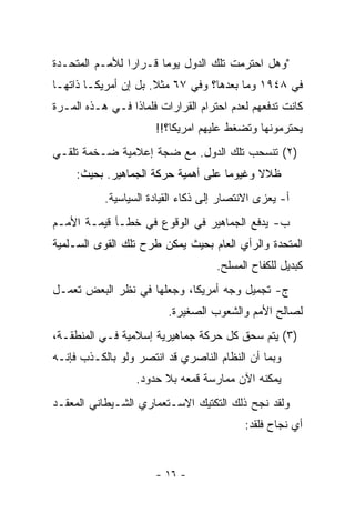 ‫"ﻭﻫل ﺍﺤﺘﺭﻤﺕ ﺘﻠﻙ ﺍﻟﺩﻭل ﻴﻭ ‪‬ﺎ ﻗـﺭﺍﺭﺍ ﻟﻸﻤـﻡ ﺍﻟﻤﺘﺤـﺩﺓ‬
                       ‫ﻤ‬
‫ﻓﻲ ٨٤٩١ ﻭﻤﺎ ﺒﻌﺩﻫﺎ؟ ﻭﻓﻲ ٧٦ ﻤﺜﻼ. ﺒل ﺇﻥ ﺃﻤﺭﻴﻜـﺎ ﺫﺍﺘﻬـﺎ‬
                      ‫ﹰ‬
‫ﻜﺎﻨﺕ ﺘﺩﻓﻌﻬﻡ ﻟﻌﺩﻡ ﺍﺤﺘﺭﺍﻡ ﺍﻟﻘﺭﺍﺭﺍﺕ ﻓﻠﻤﺎﺫﺍ ﻓـﻲ ﻫـﺫﻩ ﺍﻟﻤـﺭﺓ‬
                      ‫ﻴﺤﺘﺭﻤﻭﻨﻬﺎ ﻭﺘﻀﻐﻁ ﻋﻠﻴﻬﻡ ﺍﻤﺭﻴﻜﺎ؟!!‬
‫)٢( ﺘﻨﺴﺤﺏ ﺘﻠﻙ ﺍﻟﺩﻭل. ﻤﻊ ﻀﺠﺔ ﺇﻋﻼﻤﻴﺔ ﻀـﺨﻤﺔ ﺘﻠﻘـﻲ‬
     ‫ﻅﻼﻻ ﻭﻏﻴﻭ ‪‬ﺎ ﻋﻠﻰ ﺃﻫﻤﻴﺔ ﺤﺭﻜﺔ ﺍﻟﺠﻤﺎﻫﻴﺭ. ﺒﺤﻴﺙ:‬
                                     ‫ﻤ‬      ‫ﹰ‬
           ‫ﺃ- ‪‬ﻌﺯﻯ ﺍﻻﻨﺘﺼﺎﺭ ﺇﻟﻰ ﺫﻜﺎﺀ ﺍﻟﻘﻴﺎﺩﺓ ﺍﻟﺴﻴﺎﺴﻴﺔ.‬
                                                 ‫ﻴ‬
‫ﺏ- ﻴﺩﻓﻊ ﺍﻟﺠﻤﺎﻫﻴﺭ ﻓﻲ ﺍﻟﻭﻗﻭﻉ ﻓﻲ ﺨﻁـﺄ ﻗﻴﻤـﺔ ﺍﻷﻤـﻡ‬
‫ﺍﻟﻤﺘﺤﺩﺓ ﻭﺍﻟﺭﺃﻱ ﺍﻟﻌﺎﻡ ﺒﺤﻴﺙ ﻴﻤﻜﻥ ﻁﺭﺡ ﺘﻠﻙ ﺍﻟﻘﻭﻯ ﺍﻟﺴـﻠﻤﻴﺔ‬
                                    ‫ﻜﺒﺩﻴل ﻟﻠﻜﻔﺎﺡ ﺍﻟﻤﺴﻠﺢ.‬
‫ﺝ- ﺘﺠﻤﻴل ﻭﺠﻪ ﺃﻤﺭﻴﻜﺎ، ﻭﺠﻌﻠﻬﺎ ﻓﻲ ﻨﻅﺭ ﺍﻟﺒﻌﺽ ﺘﻌﻤـل‬
                         ‫ﻟﺼﺎﻟﺢ ﺍﻷﻤﻡ ﻭﺍﻟﺸﻌﻭﺏ ﺍﻟﺼﻐﻴﺭﺓ.‬
‫)٣( ﻴﺘﻡ ﺴﺤﻕ ﻜل ﺤﺭﻜﺔ ﺠﻤﺎﻫﻴﺭﻴﺔ ﺇﺴﻼﻤﻴﺔ ﻓـﻲ ﺍﻟﻤﻨﻁﻘـﺔ،‬
‫ﻭﺒﻤﺎ ﺃﻥ ﺍﻟﻨﻅﺎﻡ ﺍﻟﻨﺎﺼﺭﻱ ﻗﺩ ﺍﻨﺘﺼﺭ ﻭﻟﻭ ﺒﺎﻟﻜـﺫﺏ ﻓﺈﻨـﻪ‬
                  ‫ﻴﻤﻜﻨﻪ ﺍﻵﻥ ﻤﻤﺎﺭﺴﺔ ﻗﻤﻌﻪ ﺒﻼ ﺤﺩﻭﺩ.‬
‫ﻭﻟﻘﺩ ﻨﺠﺢ ﺫﻟﻙ ﺍﻟﺘﻜﺘﻴﻙ ﺍﻻﺴـﺘﻌﻤﺎﺭﻱ ﺍﻟﺸـﻴﻁﺎﻨﻲ ﺍﻟﻤﻌﻘـﺩ‬
                                          ‫ﺃﻱ ﻨﺠﺎﺡ ﻓﻠﻘﺩ:‬


                      ‫- ٦١ -‬
 