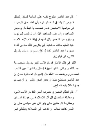 ‫١- ﻗﺎﻡ ﻋﺒﺩ ﺍﻟﻨﺎﺼﺭ ﺒﻁﺭﺡ ﻨﻔﺴﻪ ﻋﻠﻰ ﺍﻟﺴﺎﺤﺔ ﻜﻤﻨﻘﺫ ﻭﻜﺒﻁل‬
‫ﻗـﻭﻤﻲ ﻻ ﻴﺸـﻕ ﻟـﻪ ﻏﺒـﺎﺭ، ﻭﺃﻥ ﺍﻟﻀـﻤﺎﻥ ﺍﻟﻭﺤﻴـﺩ‬
 ‫ـ‬         ‫ـ‬           ‫ـ ـ ـ‬             ‫ـ‬
‫ﻓﻲ ﻤﻭﺍﺠﻬﺔ ﺍﻻﺴﺘﻌﻤﺎﺭ ﻫـﻭ ﺸﺨﺼـﻴﺔ ﺍﻟﺒﻁـل ﻭﻟـﻴﺱ‬
‫ﺍﻟﺠﻤﺎﻫﻴﺭ، ﻭﺃﻥ ﻋﻠﻰ ﺍﻟﺠﻤﺎﻫﻴﺭ ﺍﻵﻥ ﺃﻥ ﺘـﺫﻫﺏ ﻟﺒﻴﻭﺘﻬـﺎ‬
‫ﻭﺴﻴﻘﻭﻡ ﻋﺒﺩ ﺍﻟﻨﺎﺼﺭ ﺒﻜل ﺍﻟﻤﻬﻤﺔ. )ﻭﻟﻘﺩ ﻗﺎﻡ ﺍﻹﻋـﻼﻡ –‬
‫ﻋﺒﺩ ﺍﻟﺤﻠﻴﻡ ﺤﺎﻓﻅ – ﺸﺎﺩﻴﺔ ﺇﻟﺦ ﺒﺘﻜﺭﻴﺱ ﺫﻟﻙ ﺤﺘـﻰ ﻟﻘـﺩ‬
‫ﺼﻭﺭﻭﺍ ﻋﺒﺩ ﺍﻟﻨﺎﺼﺭ ﻜﻤﺎ ﻟﻭ ﻜﺎﻥ ﺴـﻭﺒﺭ ﻤـﺎﻥ ﻴﻘـﻭل‬
                                ‫ﻟﻠﺸﻲﺀ ﻜﻥ ﻓﻴﻜﻭﻥ(.‬
‫ﺃﺫﻜﺭ ﻓﻲ ﺫﻟﻙ ﺍﻹﻁﺎﺭ ﻗﻴـﺎﻡ ﺍﻷﺴـﺎﻁﻴﺭ ﺤـﻭل ﺸﺨﺼـﻴﺔ‬
‫ﻋﺒﺩ ﺍﻟﻨﺎﺼﺭ ﻭﺍﻟﺘﻲ ﻏﺫﺘﻬﺎ ﺃﺠﻬﺯﺓ ﺇﻋﻼﻥ ﻭﺍﻨﺘﺸﺭﺕ ﺒﻴﻥ ﺍﻟﺸﻌﺏ‬
‫ﺍﻟﻤﺼـﺭﻱ ﻭﺒﺨﺎﺼـﺔ ﺍﻷﻁﻔـﺎل )ﺍﻟﺠﻴـل ﺍﻟﻘـﺎﺩﻡ( ﻋـﻥ ﺃﻥ‬
    ‫ـ‬      ‫ـ‬     ‫ـ‬        ‫ـ‬      ‫ـ‬        ‫ـ‬
‫ﻋﺒﺩ ﺍﻟﻨﺎﺼﺭ ﻴﺴﺘﻁﻴﻊ ﻤﺜﻼ ﺃﻥ ﻴﻌﺒﺭ ﺍﻟﺒﺤﺭ ﻤﺎﺸﻴﺎ، ﺃﻭ ﺃﻥ ﻴﻬـﺩﻡ‬
              ‫‪‬‬
                                ‫ﺠﺩﺍﺭﺍ ﻤﺜﻼ ﺒﻘﺒﻀﺘﻪ ﺇﻟﺦ..‬
                                             ‫ﹰ‬    ‫‪‬‬
‫٢- ﻗﺎﻡ ﺍﻟﻨﻅﺎﻡ ﺍﻟﻨﺎﺼﺭﻱ ﺒﻀﺭﺏ ﺃﺴﺱ ﺍﻟﻔﻜـﺭ ﺍﻹﺴـﻼﻤﻲ،‬
‫ﻭﻤﺤﺎﻭﻟﺔ ﺍﺴﺘﺌﺼﺎل ﻜل ﺃﺜﺭ ﻟﻺﺴﻼﻡ ﻓـﻲ ﺤﻴـﺎﺓ ﺍﻟﻨـﺎﺱ‬
‫ﻭﻤﻁﺎﺭﺩﺓ ﻜل ﻤﺘﺩﻴﻥ ﺤﺘﻰ ﻭﻟﻭ ﻜﺎﻥ ﻏﻴﺭ ﺴﻴﺎﺴﻲ ﺤﺘﻰ ﺃﻥ‬
‫ﺍﻟﻨﺎﺱ ﻜﺎﻨﺕ ﺘﺨﺎﻑ ﺃﻥ ﺘﺫﻫﺏ ﺇﻟﻰ ﺍﻟﺼﻼﺓ؛ ﻭﺒﺎﻟﺘﺎﻟﻲ ﻓﻬﻭ‬



                      ‫- ٧١ -‬
 