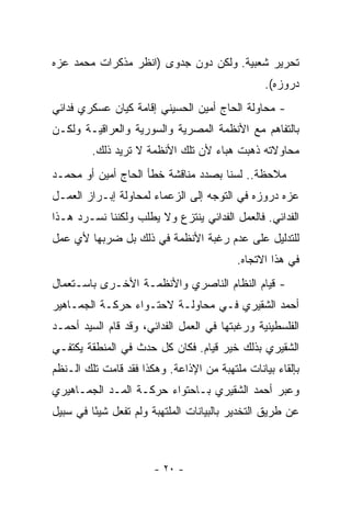 ‫ﺘﺤﺭﻴﺭ ﺸﻌﺒﻴﺔ. ﻭﻟﻜﻥ ﺩﻭﻥ ﺠﺩﻭﻯ )ﺍﻨﻅﺭ ﻤﺫﻜﺭﺍﺕ ﻤﺤﻤﺩ ﻋﺯﻩ‬
                                                 ‫ﺩﺭﻭﺯﻩ(.‬
‫- ﻤﺤﺎﻭﻟﺔ ﺍﻟﺤﺎﺝ ﺃﻤﻴﻥ ﺍﻟﺤﺴﻴﻨﻲ ﺇﻗﺎﻤﺔ ﻜﻴﺎﻥ ﻋﺴﻜﺭﻱ ﻓﺩﺍﺌﻲ‬
‫ﺒﺎﻟﺘﻔﺎﻫﻡ ﻤﻊ ﺍﻷﻨﻅﻤﺔ ﺍﻟﻤﺼﺭﻴﺔ ﻭﺍﻟﺴﻭﺭﻴﺔ ﻭﺍﻟﻌﺭﺍﻗﻴـﺔ ﻭﻟﻜـﻥ‬
         ‫ﻤﺤﺎﻭﻻﺘﻪ ﺫﻫﺒﺕ ﻫﺒﺎﺀ ﻷﻥ ﺘﻠﻙ ﺍﻷﻨﻅﻤﺔ ﻻ ﺘﺭﻴﺩ ﺫﻟﻙ.‬
                                   ‫‪‬‬
‫ﻤﻼﺤﻅﺔ.. ﻟﺴﻨﺎ ﺒﺼﺩﺩ ﻤﻨﺎﻗﺸﺔ ﺨﻁﺄ ﺍﻟﺤﺎﺝ ﺃﻤﻴﻥ ﺃﻭ ﻤﺤﻤـﺩ‬
‫ﻋﺯﻩ ﺩﺭﻭﺯﻩ ﻓﻲ ﺍﻟﺘﻭﺠﻪ ﺇﻟﻰ ﺍﻟﺯﻋﻤﺎﺀ ﻟﻤﺤﺎﻭﻟﺔ ﺇﺒـﺭﺍﺯ ﺍﻟﻌﻤـل‬
‫ﺍﻟﻔﺩﺍﺌﻲ. ﻓﺎﻟﻌﻤل ﺍﻟﻔﺩﺍﺌﻲ ‪‬ﻨﺘﺯﻉ ﻭﻻ ‪‬ﻁﻠﺏ ﻭﻟﻜﻨﻨﺎ ﻨﺴـﺭﺩ ﻫـﺫﺍ‬
                     ‫ﻴ‬        ‫ﻴ‬
‫ﻟﻠﺘﺩﻟﻴل ﻋﻠﻰ ﻋﺩﻡ ﺭﻏﺒﺔ ﺍﻷﻨﻅﻤﺔ ﻓﻲ ﺫﻟﻙ ﺒل ﻀﺭﺒﻬﺎ ﻷﻱ ﻋﻤل‬
                                          ‫ﻓﻲ ﻫﺫﺍ ﺍﻻﺘﺠﺎﻩ.‬
‫- ﻗﻴﺎﻡ ﺍﻟﻨﻅﺎﻡ ﺍﻟﻨﺎﺼﺭﻱ ﻭﺍﻷﻨﻅﻤـﺔ ﺍﻷﺨـﺭﻯ ﺒﺎﺴـﺘﻌﻤﺎل‬
‫ﺃﺤﻤﺩ ﺍﻟﺸﻘﻴﺭﻱ ﻓـﻲ ﻤﺤﺎﻭﻟـﺔ ﻻﺤﺘـﻭﺍﺀ ﺤﺭﻜـﺔ ﺍﻟﺠﻤـﺎﻫﻴﺭ‬
‫ﺍﻟﻔﻠﺴﻁﻴﻨﻴﺔ ﻭﺭﻏﺒﺘﻬﺎ ﻓﻲ ﺍﻟﻌﻤل ﺍﻟﻔﺩﺍﺌﻲ، ﻭﻗﺩ ﻗﺎﻡ ﺍﻟﺴﻴﺩ ﺃﺤﻤـﺩ‬
‫ﺍﻟﺸﻘﻴﺭﻱ ﺒﺫﻟﻙ ﺨﻴﺭ ﻗﻴﺎﻡ. ﻓﻜﺎﻥ ﻜل ﺤﺩﺙ ﻓﻲ ﺍﻟﻤﻨﻁﻘﺔ ﻴﻜﺘﻔـﻲ‬
‫ﺒﺈﻟﻘﺎﺀ ﺒﻴﺎﻨﺎﺕ ﻤﻠﺘﻬﺒﺔ ﻤﻥ ﺍﻹﺫﺍﻋﺔ. ﻭﻫﻜﺫﺍ ﻓﻘﺩ ﻗﺎﻤﺕ ﺘﻠﻙ ﺍﻟـﻨﻅﻡ‬
‫ﻭﻋﺒﺭ ﺃﺤﻤﺩ ﺍﻟﺸﻘﻴﺭﻱ ﺒـﺎﺤﺘﻭﺍﺀ ﺤﺭﻜـﺔ ﺍﻟﻤـﺩ ﺍﻟﺠﻤـﺎﻫﻴﺭﻱ‬
‫ﻋﻥ ﻁﺭﻴﻕ ﺍﻟﺘﺨﺩﻴﺭ ﺒﺎﻟﺒﻴﺎﻨﺎﺕ ﺍﻟﻤﻠﺘﻬﺒﺔ ﻭﻟﻡ ﺘﻔﻌل ﺸﻴ ًﺎ ﻓﻲ ﺴﺒﻴل‬
         ‫ﺌ‬



                       ‫- ٠٢ -‬
 