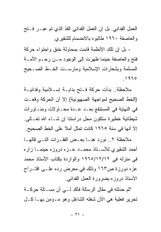 ‫ﺍﻟﻌﻤل ﺍﻟﻔﺩﺍﺌﻲ. ﺒل ﺇﻥ ﺍﻟﻌﻤل ﺍﻟﻔﺩﺍﺌﻲ ﺍﻟﻔﺫ ﺍﻟﺫﻱ ﺘﻡ ﻋﺒـﺭ ﻓـﺘﺢ‬
              ‫ﻭﺍﻟﻌﺎﺼﻔﺔ ٠٦٩١ ﻁﺎﻟﺒﻭﻩ ﺒﺎﻻﻨﻀﻤﺎﻡ ﻟﻠﺸﻘﻴﺭﻱ.‬
‫- ﺒل ﺇﻥ ﺘﻠﻙ ﺍﻷﻨﻅﻤﺔ ﻗﺎﻤﺕ ﺒﻤﺤﺎﻭﻟﺔ ﺨﻨﻕ ﻭﺍﺤﺘﻭﺍﺀ ﺤﺭﻜﺔ‬
‫ﻓﺘﺢ ﻭﺍﻟﻌﺎﺼﻔﺔ ﺤﻴﻨﻤﺎ ﻅﻬﺭﺕ ﺇﻟﻰ ﺍﻟﻭﺠﻭﺩ ﻤـﻥ ﺭﺤـﻡ ﺍﻷﻤـﺔ‬
‫ﺍﻟﻤﺴﻠﻤﺔ ﻭﺒﺸﻌﺎﺭﺍﺕ ﺍﻹﺴﻼﻤﻴﺔ ﻭﻤﺎﺭﺴـﺕ ﺍﻟﺨـﻁ ﺍﻟﺼـﺤﻴﺢ‬
                                                 ‫٥٦٩١.‬
‫ﻤﻼﺤﻅﺔ.. ﺒﺩﺃﺕ ﺤﺭﻜﺔ ﻓـﺘﺢ ﺒﺩﺍﻴـﺔ ﺇﺴـﻼﻤﻴﺔ ﻭﻓﺩﺍﺌﻴـﺔ‬
‫)ﺍﻟﺨﻁ ﺍﻟﺼﺤﻴﺢ ﻟﻤﻭﺍﺠﻬﺔ ﺍﻟﺼﻬﻴﻭﻨﻴﺔ( ﺇﻻ ﺃﻥ ﺍﻟﺤﺭﻜﺔ ﻭﻗﻌـﺕ‬
‫ﻓﻲ ﺍﻟﻨﻬﺎﻴﺔ ﻓﻲ ﺍﻟﻤﺴﺘﻨﻘﻊ ﺒﻌـﺩ ﻋـﺩﺓ ﻤﺤـﺎﻭﻻﺕ ﻭﻤﻨـﺎﻭﺭﺍﺕ‬
‫ﺸﻴﻁﺎﻨﻴﺔ ﺨﻁﻴﺭﺓ ﺴﺘﻜﻭﻥ ﻤﺤل ﺩﺭﺍﺴﺘﻨﺎ ﺇﻥ ﺸـﺎﺀ ﺍﷲ ﺘﻌـﺎﻟﻰ.‬
‫ﺇﻻ ﺃﻨﻬﺎ ﻓﻲ ﺴﻨﺔ ٥٦٩١ ﻜﺎﻨﺕ ﺘﻤﺜل ﺃﻤﻼ ﻋﻠﻰ ﺍﻟﺨﻁ ﺍﻟﺼﺤﻴﺢ.‬
                 ‫ﹰ‬
‫ﻤﻼﺤﻅﺔ ٢.. ﻨﻭﺭﺩ ﻫﻨـﺎ ﺒﻌـﺽ ﺍﻟﻔﻘـﺭﺍﺕ ﺍﻟﺘـﻲ ﻗﺎﻟﻬـﺎ‬
‫ﺃﺤﻤﺩ ﺍﻟﺸﻘﻴﺭﻱ ﻟﻸﺴـﺘﺎﺫ ﻤﺤﻤـﺩ ﻋـﺯﻩ ﺩﺭﻭﺯﻩ ﺤﻴﻨﻤـﺎ ﺯﺍﺭﻩ‬
‫ﻓﻲ ﻤﻨﺯﻟﻪ ﻓﻲ ٢١/٢١/٥٦٩١ ﻭﺍﻟﻭﺍﺭﺩﺓ ﺒﻜﺘﺎﺏ ﺍﻷﺴﺘﺎﺫ ﻤﺤﻤﺩ‬
‫ﻋﺯﻩ ﺩﻭﺭﺯﺓ ﺹ٣٦١ ﻭﺫﻟﻙ ﻓﻲ ﻤﻌﺭﺽ ﺭﺩﻩ ﻋﻠـﻰ ﺍﻗﺘـﺭﺍﺡ‬
                    ‫ﺍﻷﺴﺘﺎﺫ ﺩﺭﻭﺯﻩ ﺒﻀﺭﻭﺭﺓ ﺍﻟﻌﻤل ﺍﻟﻔﺩﺍﺌﻲ.‬
‫"ﺜﻡ ﺤﺩﺜﺘﻪ ﻓﻲ ﻤﻘﺎل ﺍﻟﺭﺴﺎﻟﺔ ﻓﺄﻜﺩ ﻟـﻲ ﺃﻥ ﻤﺴـﺎﻟﺔ ﺤﺭﻜـﺔ‬
‫ﺘﺤﺭﻴﺭ ﻓﻌﻠﻴﺔ ﻫﻲ ﺍﻵﻥ ﺸﻐﻠﻪ ﺍﻟﺸﺎﻏل ﻭﻫﻭ ﻤـﺅﻤﻥ ﺒﻬـﺎ ﻜـل‬

                       ‫- ١٢ -‬
 