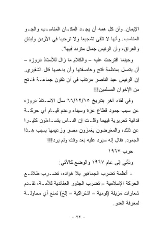 ‫ﺍﻹﻴﻤﺎﻥ. ﻭﺃﻥ ﻜل ﻫﻤﻪ ﺃﻥ ﻴﺠـﺩ ﺍﻟﻤﻜـﺎﻥ ﺍﻟﻤﻨﺎﺴـﺏ ﻭﺍﻟﺠـﻭ‬
‫ﺍﻟﻤﻨﺎﺴﺏ. ﻭﺃﻨﻬﺎ ﻻ ﺘﻠﻘﻰ ﺘﺸﺠﻴ ‪‬ﺎ ﻭﻻ ﺘﺭﺤﻴﺒﺎ ﻓﻲ ﺍﻷﺭﺩﻥ ﻭﻟﺒﻨﺎﻥ‬
                 ‫‪‬‬         ‫ﻌ‬
                  ‫ﻭﺍﻟﻌﺭﺍﻕ، ﻭﺃﻥ ﺍﻟﺭﺌﻴﺱ ﺠﻤﺎل ﻤﺘﺭﺩﺩ ﻓﻴﻬﺎ".‬
‫ﻭﺤﻴﻨﻤﺎ ﺍﻗﺘﺭﺤﺕ ﻋﻠﻴﻪ – ﻭﺍﻟﻜﻼﻡ ﻤﺎ ﺯﺍل ﻟﻸﺴﺘﺎﺫ ﺩﺭﻭﺯﻩ –‬
‫ﺃﻥ ﻴﺘﺼل ﺒﻤﻨﻅﻤﺔ ﻓﺘﺢ ﻭﻋﺎﺼﻔﺘﻬﺎ ﻭﺃﻥ ﻴﺩﻋﻤﻬﺎ ﻗﺎل ﺍﻟﺸﻘﻴﺭﻱ.‬
‫ﺇﻥ ﺍﻟﺭﺌﻴﺱ ﻋﺒﺩ ﺍﻟﻨﺎﺼﺭ ﻤﺭﺘﺎﺏ ﻓﻲ ﺃﻥ ﺘﻜﻭﻥ ﺠﻤﺎﻋـﺔ ﻓـﺘﺢ‬
                                 ‫ﻤﻥ ﺍﻹﺨﻭﺍﻥ ﺍﻟﻤﺴﻠﻤﻴﻥ!!!‬
‫ﻭﻓﻲ ﻟﻘﺎﺀ ﺁﺨﺭ ﺒﺘﺎﺭﻴﺦ ٥١/٢١/٦٦ ﺴﺄل ﺍﻻﺴـﺘﺎﺫ ﺩﺭﻭﺯﻩ‬
‫ﻋﻥ ﺴﺒﺏ ﺠﻤﻭﺩ ﻗﻁﺎﻉ ﻏﺯﺓ ﻭﺴﻴﻨﺎﺀ ﻭﻋﺩﻡ ﻗﻴـﺎﻡ ﺃﻱ ﺤﺭﻜـﺔ‬
‫ﻓﺩﺍﺌﻴﺔ ﺘﺤﺭﻴﺭﻴﺔ ﻓﻴﻬﻤﺎ ﻭﻗﻠـﺕ ﺇﻥ ﺍﻟﻨـﺎﺱ ﻴﺘﺴـﺎﺀﻟﻭﻥ ﻜﺜﻴـ ‪‬ﺍ‬
 ‫ﺭ‬
‫ﻋﻥ ﺫﻟﻙ، ﻭﺍﻟﻤﻐﺭﻀﻭﻥ ﻴﻐﻤﺯﻭﻥ ﻤﺼﺭ ﻭﺯﻋﻴﻤﻬﺎ ﺒﺴﺒﺏ ﻫـﺫﺍ‬
           ‫ﺍﻟﺠﻤﻭﺩ. ﻓﻘﺎل ﺇﻨﻪ ﺴﻴﺭﺩ ﻋﻠﻴﻪ ﺒﻌﺩ ﻭﻗﺕ ﻭﻟﻡ ﻴﺭﺩ!!!‬
                                        ‫ﺤﺭﺏ ٧٦٩١‬
                ‫ﻭﻨﺄﺘﻲ ﺇﻟﻰ ﻋﺎﻡ ٧٦٩١ ﻭﺍﻟﻭﻀﻊ ﻜﺎﻵﺘﻲ:‬
‫- ﺃﻨﻅﻤﺔ ﺘﻀﺭﺏ ﺍﻟﺠﻤﺎﻫﻴﺭ ﺒﻼ ﻫﻭﺍﺩﻩ، ﺘﻀـﺭﺏ ﻁﻼﺌـﻊ‬
‫ﺍﻟﺤﺭﻜﺔ ﺍﻹﺴﻼﻤﻴﺔ – ﺘﻀﺭﺏ ﺍﻟﺠﺫﻭﺭ ﺍﻟﻌﻘﺎﺌﺩﻴﺔ ﻟﻸﻤـﺔ، ﺘﻘـﺩﻡ‬
‫ﺸﻌﺎﺭﺍﺕ ﻤﺯﻴﻔﺔ )ﻗﻭﻤﻴﺔ – ﺍﺸﺘﺭﺍﻜﻴﺔ – ﺇﻟﺦ( ﺘﻤﻨﻊ ﺃﻱ ﻤﺤﺎﻭﻟـﺔ‬
                                           ‫ﻟﻤﻌﺭﻓﺔ ﺍﻟﻌﺩﻭ.‬

                      ‫- ٢٢ -‬
 