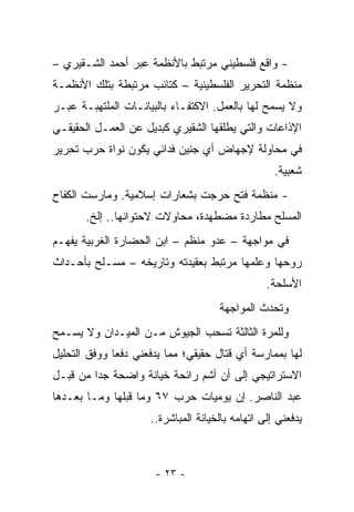 ‫- ﻭﺍﻗﻊ ﻓﻠﺴﻁﻴﻨﻲ ﻤﺭﺘﺒﻁ ﺒﺎﻷﻨﻅﻤﺔ ﻋﺒﺭ ﺃﺤﻤﺩ ﺍﻟﺸـﻘﻴﺭﻱ –‬
‫ﻤﻨﻅﻤﺔ ﺍﻟﺘﺤﺭﻴﺭ ﺍﻟﻔﻠﺴﻁﻴﻨﻴﺔ – ﻜﺘﺎﺌﺏ ﻤﺭﺘﺒﻁﺔ ﺒﺘﻠﻙ ﺍﻷﻨﻅﻤـﺔ‬
‫ﻭﻻ ﻴﺴﻤﺢ ﻟﻬﺎ ﺒﺎﻟﻌﻤل. ﺍﻻﻜﺘﻔـﺎﺀ ﺒﺎﻟﺒﻴﺎﻨـﺎﺕ ﺍﻟﻤﻠﺘﻬﺒـﺔ ﻋﺒـﺭ‬
‫ﺍﻹﺫﺍﻋﺎﺕ ﻭﺍﻟﺘﻲ ﻴﻁﻠﻘﻬﺎ ﺍﻟﺸﻘﻴﺭﻱ ﻜﺒﺩﻴل ﻋﻥ ﺍﻟﻌﻤـل ﺍﻟﺤﻘﻴﻘـﻲ‬
‫ﻓﻲ ﻤﺤﺎﻭﻟﺔ ﻹﺠﻬﺎﺽ ﺃﻱ ﺠﻨﻴﻥ ﻓﺩﺍﺌﻲ ﻴﻜﻭﻥ ﻨﻭﺍﺓ ﺤﺭﺏ ﺘﺤﺭﻴﺭ‬
                                                   ‫ﺸﻌﺒﻴﺔ.‬
‫- ﻤﻨﻅﻤﺔ ﻓﺘﺢ ﺤﺭﺠﺕ ﺒﺸﻌﺎﺭﺍﺕ ﺇﺴﻼﻤﻴﺔ. ﻭﻤﺎﺭﺴﺕ ﺍﻟﻜﻔﺎﺡ‬
       ‫ﺍﻟﻤﺴﻠﺢ ‪‬ﻁﺎﺭﺩﺓ ‪‬ﻀﻁﻬﺩﺓ، ﻤﺤﺎﻭﻻﺕ ﻻﺤﺘﻭﺍﺌﻬﺎ.. ﺇﻟﺦ.‬
                                    ‫ﻤ‬      ‫ﻤ‬
‫ﻓﻲ ﻤﻭﺍﺠﻬﺔ – ﻋﺩﻭ ﻤﻨﻅﻡ – ﺍﺒﻥ ﺍﻟﺤﻀﺎﺭﺓ ﺍﻟﻐﺭﺒﻴﺔ ﻴﻔﻬـﻡ‬
‫ﺭﻭﺤﻬﺎ ﻭﻋﻠﻤﻬﺎ ﻤﺭﺘﺒﻁ ﺒﻌﻘﻴﺩﺘﻪ ﻭﺘﺎﺭﻴﺨﻪ – ﻤﺴـﻠﺢ ﺒﺄﺤـﺩﺍﺙ‬
                                                 ‫ﺍﻷﺴﻠﺤﺔ.‬
                                     ‫ﻭﺘﺤﺩﺙ ﺍﻟﻤﻭﺍﺠﻬﺔ‬
‫ﻭﻟﻠﻤﺭﺓ ﺍﻟﺜﺎﻟﺜﺔ ﺘﺴﺤﺏ ﺍﻟﺠﻴﻭﺵ ﻤـﻥ ﺍﻟﻤﻴـﺩﺍﻥ ﻭﻻ ﻴﺴـﻤﺢ‬
‫ﻟﻬﺎ ﺒﻤﻤﺎﺭﺴﺔ ﺃﻱ ﻗﺘﺎل ﺤﻘﻴﻘﻲ؛ ﻤﻤﺎ ﻴﺩﻓﻌﻨﻲ ﺩﻓﻌﺎ ﻭﻭﻓﻕ ﺍﻟﺘﺤﻠﻴل‬
              ‫‪‬‬
‫ﺍﻻﺴﺘﺭﺍﺘﻴﺠﻲ ﺇﻟﻰ ﺃﻥ ﺃﺸﻡ ﺭﺍﺌﺤﺔ ﺨﻴﺎﻨﺔ ﻭﺍﻀﺤﺔ ﺠﺩﺍ ﻤﻥ ﻗﺒـل‬
         ‫‪‬‬
‫ﻋﺒﺩ ﺍﻟﻨﺎﺼﺭ. ﺇﻥ ﻴﻭﻤﻴﺎﺕ ﺤﺭﺏ ٧٦ ﻭﻤﺎ ﻗﺒﻠﻬﺎ ﻭﻤـﺎ ﺒﻌـﺩﻫﺎ‬
                     ‫ﻴﺩﻓﻌﻨﻲ ﺇﻟﻰ ﺍﺘﻬﺎﻤﻪ ﺒﺎﻟﺨﻴﺎﻨﺔ ﺍﻟﻤﺒﺎﺸﺭﺓ..‬



                      ‫- ٣٢ -‬
 