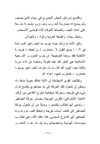 ‫ﻭﺘﻜﺘﺴﺢ ﺇﺴﺭﺍﺌﻴل ﺍﻟﺠﻴﺵ ﺍﻟﻤﺼﺭﻱ ﻓﻲ ﺴﻴﻨﺎﺀ ﺍﻟﺫﻱ ﻴﻨﺴﺤﺏ‬
‫ﻭﻟﻡ ﻴﺴﻤﺢ ﻟﻪ ﺒﻤﻤﺎﺭﺴﺔ ﺍﻟﺤـﺭﺏ ﻭﺘﻤـﺎﺭﺱ ﻤﺫﺒﺤـﺔ ﺒﺸـﻌﺔ‬
‫ﻋﻠﻰ ﺃﺒﻨﺎﺌﻪ ﺍﻟﺠﻨﻭﺩ ﻭﺍﻟﻀﺒﺎﻁ ﺍﻟﺸﺭﻓﺎﺀ ﺃﺜﻨﺎﺀ ﻓﻭﻀﻰ ﺍﻻﻨﺴﺤﺎﺏ.‬
      ‫ﻭ ﹸﺤﺘل ﺴﻴﻨﺎﺀ. ﻭﺍﻟﻀﻔﺔ ﺍﻟﻐﺭﺒﻴﺔ ﻭﻏﺯﺓ – ﻭﺍﻟﺠﻭﻻﻥ.‬
                                               ‫ﺘ‬
‫ﻭﻟﻜﻥ ﺍﻷﻤﺔ ﻤﺎ ﺯﺍﻟﺕ ﺤﻴﻪ؛ ﺨﺭﺠـﺕ ﺍﻟﺠﻤـﺎﻫﻴﺭ ﺍﻟﻤﺴـﻠﻤﺔ‬
‫ﻓﻲ ٩، ٠١ ﻴﻭﻨﻴﻭ ﻟﺘﻘﻭل ﻻ. ﺴﻨﺤﺎﺭﺏ. ﻟـﻥ ﺘﺠﻌﻠﻨـﺎ ﻫﺯﻴﻤـﺔ‬
‫ﺍﻷﻨﻅﻤﺔ ﻨﻔﻘﺩ ﺭﺅﻴﺘﻨﺎ ﺍﻟﺼﺤﻴﺤﺔ. ﺇﻥ ﺤﺭﺏ ﺍﻟﺘﺤﺭﻴـﺭ ﺍﻟﺸـﻌﺒﻴﺔ‬
‫ﺍﻹﺴﻼﻤﻴﺔ ﻫﻲ ﺍﻟﺤل. ﻟﻘﺩ ﻏﺒﻨﺎ ﻁﻭﻴﻼ ﻭﻤﻨﻌﻭﻨﺎ ﻤﻥ ﺃﺩﺍﺀ ﺩﻭﺭﻨﺎ‬
                      ‫ﹰ‬
‫ﻭﻟﻜﻨﻨﺎ ﻨﻌﻭﺩ ﺍﻟﻴﻭﻡ، ﻟﻘﺩ ﻜﺎﻨـﺕ ﺸـﻌﺎﺭﺍﺕ ﺍﻟﺠﻤـﺎﻫﻴﺭ ﻴﻭﻤﻬـﺎ‬
                   ‫ﻫﻨﺤﺎﺭﺏ – ﻫﻨﺤﺎﺭﺏ ﺍﻟﻴﻬﻭﺩ ﺃﻋﺩﺍﺀ ﺍﷲ.‬
‫ﻭﺘﻜﺘﺸﻑ ﺍﻟﻘﻭﻯ ﺍﻟﺸﻴﻁﺎﻨﻴﺔ ﺃﻥ ﺍﻷﻤﺔ ﺘﻤﺘﻠﻙ ﺤﻴﻭﻴﺔ ﻤﺫﻫﻠـﺔ،‬
‫ﻭﻴﻤﻜﻥ ﺃﻥ ﺘﺘﺤﻭل ﺘﻠﻙ ﺍﻟﺤﺭﻜﺔ ﺇﻟﻰ ﻤﺩ ﺠﻤﺎﻫﻴﺭﻱ ﻴﻜﺘﺴﺢ ﻜـل‬
‫ﺸﻲﺀ ﻓﻲ ﻁﺭﻴﻘﻪ، ﻭﺒﺤﺭﻜﺔ ﺸﻴﻁﺎﻨﻴﺔ ﺘﺨﺭﺝ ﺍﻷﻓﺎﻋﻲ ﻤﻥ ﺃﻭﻜﺎﺭ‬
‫ﺍﻻﺘﺤﺎﺩ ﺍﻻﺸﺘﺭﺍﻜﻲ؛ ﻟﺘﻜﺭﺱ ﺍﻟﻬﺯﻴﻤﺔ ﻭﺘﺼﺎﺩﺭ ﺤﺭﻜﺔ ﺍﻟﺠﻤﺎﻫﻴﺭ‬
‫– ﻭﺘﺩﻋﻲ ﺃﻨﻬﺎ ﺘﻁﺎﻟﺏ ﺒﺎﻟﺼﻨﻡ – ﻭﺒﺩﻴﻼ ﻤﻥ ﺃﻥ ﺘﺘﺤﻭل ﺤﺭﻜﺔ‬
                 ‫ﹰ‬
‫ﺍﻟﺠﻤﺎﻫﻴﺭ ﺇﻟﻰ ﻜﺸﻑ ﺃﺴﺒﺎﺏ ﻫﺯﻴﻤﺔ ﻭﺇﺴﻘﺎﻁ ﺍﻟﺼـﻨﻡ ﻭﻋـﻭﺩﺓ‬
‫ﺍﻟﺠﻤﺎﻫﻴﺭ ﺇﻟﻰ ﺍﻟﺸﺎﺭﻉ ﺍﻟﺴﻴﺎﺴﻲ، ﻓﺈﺫﺍ ﺒﺘﻠﻙ ﺍﻷﻓـﺎﻋﻲ ﺘﻁﺎﻟـﺏ‬
‫ﺒﻤﺅﺴﺴﺎﺕ ﺍﻟﻬﺯﻴﻤﺔ ﻭﺸﺨﺼﻴﺎﺘﻬﺎ ﻭﻤﺎ ﻴﻠﺒـﺙ ﻋﺒـﺩ ﺍﻟﻨﺎﺼـﺭ‬

                     ‫- ٤٢ -‬
 