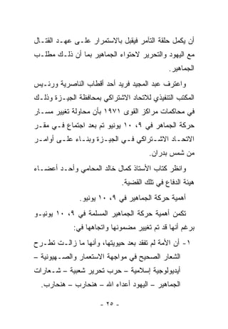 ‫ﺃﻥ ﻴﻜﻤل ﺤﻠﻘﺔ ﺍﻟﺘﺂﻤﺭ ﻓﻴﻘﺒل ﺒﺎﻻﺴﺘﻤﺭﺍﺭ ﻋﻠـﻰ ﻋﻬـﺩ ﺍﻟﻘﺘـﺎل‬
‫ﻤﻊ ﺍﻟﻴﻬﻭﺩ ﻭﺍﻟﺘﺤﺭﻴﺭ ﻻﺤﺘﻭﺍﺀ ﺍﻟﺠﻤﺎﻫﻴﺭ ﺒﻤﺎ ﺃﻥ ﺫﻟـﻙ ﻤﻁﻠـﺏ‬
                                               ‫ﺍﻟﺠﻤﺎﻫﻴﺭ.‬
‫ﻭﺍﻋﺘﺭﻑ ﻋﺒﺩ ﺍﻟﻤﺠﻴﺩ ﻓﺭﻴﺩ ﺃﺤﺩ ﺃﻗﻁﺎﺏ ﺍﻟﻨﺎﺼﺭﻴﺔ ﻭﺭﺌـﻴﺱ‬
‫ﺍﻟﻤﻜﺘﺏ ﺍﻟﺘﻨﻔﻴﺫﻱ ﻟﻼﺘﺤﺎﺩ ﺍﻻﺸﺘﺭﺍﻜﻲ ﺒﻤﺤﺎﻓﻅﺔ ﺍﻟﺠﻴـﺯﺓ ﻭﺫﻟـﻙ‬
‫ﻓﻲ ﻤﺤﺎﻜﻤﺎﺕ ﻤﺭﺍﻜﺯ ﺍﻟﻘﻭﻯ ١٧٩١ ﺒﺄﻥ ﻤﺤﺎﻭﻟﺔ ﺘﻐﻴﻴﺭ ﻤﺴـﺎﺭ‬
‫ﺤﺭﻜﺔ ﺍﻟﺠﻤﺎﻫﺭ ﻓﻲ ٩، ٠١ ﻴﻭﻨﻴﻭ ﺘﻡ ﺒﻌﺩ ﺍﺠﺘﻤﺎﻉ ﻓـﻲ ﻤﻘـﺭ‬
‫ﺍﻻﺘﺤـﺎﺩ ﺍﻻﺸـﺘﺭﺍﻜﻲ ﻓـﻲ ﺍﻟﺠﻴـﺯﺓ ﻭﺒﻨـﺎﺀ ﻋﻠـﻰ ﺃﻭﺍﻤـﺭ‬
 ‫ـ‬      ‫ـ‬     ‫ـ‬      ‫ـ‬      ‫ـ‬       ‫ـ‬      ‫ـ‬
                                        ‫ﻤﻥ ﺸﻤﺱ ﺒﺩﺭﺍﻥ.‬
‫ﻭﺍﻨﻅﺭ ﻜﺘﺎﺏ ﺍﻷﺴﺘﺎﺫ ﻜﻤﺎل ﺨﺎﻟﺩ ﺍﻟﻤﺤﺎﻤﻲ ﻭﺃﺤـﺩ ﺃﻋﻀـﺎﺀ‬
                               ‫ﻫﻴﺌﺔ ﺍﻟﺩﻓﺎﻉ ﻓﻲ ﺘﻠﻙ ﺍﻟﻘﻀﻴﺔ.‬
               ‫ﺃﻫﻤﻴﺔ ﺤﺭﻜﺔ ﺍﻟﺠﻤﺎﻫﻴﺭ ﻓﻲ ٩، ٠١ ﻴﻭﻨﻴﻭ.‬
‫ﺘﻜﻤﻥ ﺃﻫﻤﻴﺔ ﺤﺭﻜﺔ ﺍﻟﺠﻤﺎﻫﻴﺭ ﺍﻟﻤﺴﻠﻤﺔ ﻓﻲ ٩، ٠١ ﻴﻭﻨﻴـﻭ‬
             ‫ﺒﺭﻏﻡ ﺃﻨﻬﺎ ﻗﺩ ﺘﻡ ﺘﻐﻴﻴﺭ ﻤﻀﻤﻭﻨﻬﺎ ﻭﺍﺘﺠﺎﻫﻬﺎ ﻓﻲ:‬
‫١- ﺃﻥ ﺍﻷﻤﺔ ﻟﻡ ﺘﻔﻘﺩ ﺒﻌﺩ ﺤﻴﻭﻴﺘﻬﺎ، ﻭﺃﻨﻬﺎ ﻤﺎ ﺯﺍﻟـﺕ ﺘﻁـﺭﺡ‬
‫ﺍﻟﺸﻌﺎﺭ ﺍﻟﺼﺤﻴﺢ ﻓﻲ ﻤﻭﺍﺠﻬﺔ ﺍﻻﺴﺘﻌﻤﺎﺭ ﻭﺍﻟﺼـﻬﻴﻭﻨﻴﺔ –‬
‫ﺃﻴﺩﻴﻭﻟﻭﺠﻴﺔ ﺇﺴﻼﻤﻴﺔ – ﺤﺭﺏ ﺘﺤﺭﻴﺭ ﺸﻌﺒﻴﺔ – ﺸـﻌﺎﺭﺍﺕ‬
  ‫ﺍﻟﺠﻤﺎﻫﻴﺭ – ﺍﻟﻴﻬﻭﺩ ﺃﻋﺩﺍﺀ ﺍﷲ – ﻫﻨﺤﺎﺭﺏ – ﻫﻨﺤﺎﺭﺏ.‬

                      ‫- ٥٢ -‬
 