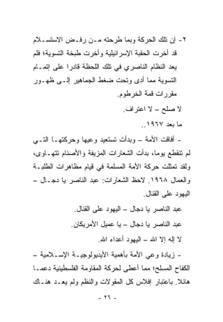 ‫٢- ﺇﻥ ﺘﻠﻙ ﺍﻟﺤﺭﻜﺔ ﻭﺒﻤﺎ ﻁﺭﺤﺘﻪ ﻤـﻥ ﺭﻓـﺽ ﺍﻻﺴﺘﺴـﻼﻡ‬
‫ﻗﺩ ﺃﺨﺭﺕ ﺍﻟﺤﻘﺒﺔ ﺍﻹﺴﺭﺍﺌﻴﻠﻴﺔ ﻭﺃﺨﺭﺕ ﻁﺒﺨﺔ ﺍﻟﺘﺴﻭﻴﺔ؛ ﻓﻠﻡ‬
‫ﻴﻌﺩ ﺍﻟﻨﻅﺎﻡ ﺍﻟﻨﺎﺼﺭﻱ ﻓﻲ ﺘﻠﻙ ﺍﻟﻠﺤﻅﺔ ﻗﺎﺩﺭﺍ ﻋﻠﻰ ﺇﺘﻤـﺎﻡ‬
            ‫‪‬‬
‫ﺍﻟﺘﺴﻭﻴﺔ ﻤﻤﺎ ﺃﺩﻯ ﻭﺘﺤﺕ ﻀﻐﻁ ﺍﻟﺠﻤﺎﻫﻴﺭ ﺇﻟـﻰ ﻅﻬـﻭﺭ‬
                             ‫ﻤﻘﺭﺭﺍﺕ ﻗﻤﺔ ﺍﻟﺨﺭﻁﻭﻡ.‬
                                ‫ﻻ ﺼﻠﺢ – ﻻ ﺍﻋﺘﺭﺍﻑ.‬
                                      ‫ﻤﺎ ﺒﻌﺩ ٧٦٩١..‬
‫- ﺃﻓﺎﻗﺕ ﺍﻷﻤﺔ – ﻭﺒﺩﺃﺕ ﺘﺴﺘﻌﻴﺩ ﻭﻋﻴﻬﺎ ﻭﺤﺭﻜﺘﻬـﺎ ﺍﻟﺘـﻲ‬
‫ﻟﻡ ﺘﻨﻘﻁﻊ ﻴﻭﻤﺎ، ﺒﺩﺃﺕ ﺍﻟﺸﻌﺎﺭﺍﺕ ﺍﻟﻤﺯﻴﻔﺔ ﻭﺍﻷﺼﻨﺎﻡ ﺘﺘﻬـﺎﻭﻯ،‬
                                         ‫‪‬‬
‫ﻭﻟﻘﺩ ﺘﻤﺜﻠﺕ ﺤﺭﻜﺔ ﺍﻷﻤﺔ ﺍﻟﻤﺴﻠﻤﺔ ﻓﻲ ﻗﻴﺎﻡ ﻤﻅﺎﻫﺭﺍﺕ ﺍﻟﻁﻠﺒـﺔ‬
‫ﻭﺍﻟﻌﻤﺎل ٨٦٩١. ﻻﺤﻅ ﺍﻟﺸﻌﺎﺭﺍﺕ: ﻋﺒﺩ ﺍﻟﻨﺎﺼﺭ ﻴﺎ ﺩﺠـﺎل –‬
                                       ‫ﺍﻟﻴﻬﻭﺩ ﻋﻠﻰ ﺍﻟﻘﻨﺎل.‬
              ‫ﻋﺒﺩ ﺍﻟﻨﺎﺼﺭ ﻴﺎ ﺩﺠﺎل – ﺍﻟﻴﻬﻭﺩ ﻋﻠﻰ ﺍﻟﻘﻨﺎل.‬
             ‫ﻋﺒﺩ ﺍﻟﻨﺎﺼﺭ ﻴﺎ ﺩﺠﺎل – ﻴﺎ ﻋﻤﻴل ﺍﻷﻤﺭﻴﻜﺎﻥ.‬
                       ‫ﻻ ﺇﻟﻪ ﺇﻻ ﺍﷲ – ﺍﻟﻴﻬﻭﺩ ﺃﻋﺩﺍﺀ ﺍﷲ.‬
‫- ﺯﻴﺎﺩﺓ ﻭﻋﻲ ﺍﻷﻤﺔ ﺒﺄﻫﻤﻴﺔ ﺍﻷﻴﺩﻴﻭﻟﻭﺠﻴـﺔ ﺍﻹﺴـﻼﻤﻴﺔ –‬
‫ﺍﻟﻜﻔﺎﺡ ﺍﻟﻤﺴﻠﺢ؛ ﻤﻤﺎ ﺃﻋﻁﻰ ﻟﺤﺭﻜﺔ ﺍﻟﻤﻘﺎﻭﻤﺔ ﺍﻟﻔﻠﺴﻁﻴﻨﻴﺔ ﺩﻋ ‪‬ـﺎ‬
  ‫ﻤ‬
‫ﻫﺎﺌﻼ. ﺒﺎﻋﺘﺒﺎﺭ ﺇﻓﻼﺱ ﻜل ﺍﻟﻤﻘﻭﻻﺕ ﻭﺍﻟﻨﻅﻡ ﻭﻟﻡ ﻴﻌـﺩ ﻫﻨـﺎﻙ‬
                                               ‫ﹰ‬
                       ‫- ٦٢ -‬
 