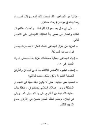 ‫ﻭﻋﺯﻟﻬﺎ ﻋﻥ ﺍﻟﺠﻤﺎﻫﻴﺭ ﻭﻟﻘﺩ ﻨﺠﺤﺕ ﺘﻠﻙ ﺍﻟﻤﺤـﺎﻭﻻﺕ ﺃﺨﻴـﺭﺍ،‬
  ‫‪‬‬
                      ‫ﻭﻫﺫﺍ ﻴﺴﺘﺤﻕ ﻤﻭﻀﻭﻉ ﺒﺤﺙ ﻤﺴﺘﻘل.‬
‫- ﻋﻠﻰ ﺃﻱ ﺤﺎل ﺒﻌﺩ ﻤﻌﺭﻜﺔ ﺍﻟﻜﺭﺍﻤﺔ – ﻭﺃﺤﺩﺍﺙ ﻤﻅﺎﻫﺭﺍﺕ‬
‫ﺍﻟﻁﻠﺒﺔ ﻭﺍﻟﻌﻤﺎل ﻓﻲ ﻤﺼﺭ ﺒﺩﺃ ﺍﻟﺘﻜﺘﻴﻙ ﺍﻟﺸﻴﻁﺎﻨﻲ ﻋﻠﻰ ﺍﻟﻨﺤـﻭ‬
                                                ‫ﺍﻟﺘﺎﻟﻲ:‬
‫- ﺍﻟﻤﺯﻴﺩ ﻤﻥ ﻋﺯل ﺍﻟﺠﻤﺎﻫﻴﺭ ﺘﺤﺕ ﺸﻌﺎﺭ ﻻ ﺼـﻭﺕ ﻴﻌﻠـﻭ‬
                              ‫ﻓﻭﻕ ﺼﻭﺕ ﺍﻟﻤﻌﺭﻜﺔ.‬
‫- ﺇﻟﻬﺎﺀ ﺍﻟﺠﻤﺎﻫﻴﺭ ﺒﻌﻤﻠﻴﺔ ﻤﺤﺎﻜﻤﺎﺕ ﻫﺯﻴﻠـﺔ ﻟـﺒﻌﺽ ﻗـﻭﺍﺩ‬
                                   ‫ﺍﻟﺠﻴﺵ ﻓﻲ ٧٦.‬
‫- ﺇﻋﻁﺎﺀ ﺍﻟﻀﻭﺀ ﺍﻷﺨﻀﺭ ﻟﻸﻨﻅﻤـﺔ ﻓـﻲ ﻟﺒﻨـﺎﻥ ﻭﺍﻷﺭﺩﻥ‬
           ‫ﻟﺘﺼﻔﻴﺔ ﺍﻟﻤﻘﺎﻭﻤﺔ ﻭﻟﻜﻥ ﺒﺸﻜل ﻤﺤﺩﺩ ﻜﺎﻵﺘﻲ:‬
‫- ﺘﺼﻔﻴﺔ ﻏﻴﺭ ﻨﻬﺎﺌﻴﺔ؛ ﺤﺘﻰ ﻻ ﻴﻜﻭﻥ ﺫﻟﻙ ﺴﺒ ‪‬ﺎ ﻓﻲ ﺍﻨﻔﺠـﺎﺭ‬
            ‫ﺒ‬
‫ﺍﻟﻤﻨﻁﻘﺔ ﻭﺒﺭﻭﺯ ﻋﻤﻼﻕ ﺇﺴﻼﻤﻲ ﺠﻤﺎﻫﻴﺭﻱ، ﻭﻫﻜﺫﺍ ﺒﺩﺃﺕ‬
‫ﻋﻤﻠﻴﺔ ﺍﻟﺘﺼﻔﻴﺔ ﻤﻥ ﺍﻟﺨﺎﺭﺝ ﻋﻠﻰ ﻴﺩ ﺍﻟﺠـﻴﺵ ﺍﻟﻤـﺎﺭﻭﻨﻲ‬
‫ﻓﻲ ﻟﺒﻨﺎﻥ– ﻭﻨﻅﺎﻡ ﺍﻟﻤﻠﻙ ﺍﻟﺨﺎﺌﻥ ﺤﺴﻴﻥ ﻓﻲ ﺍﻷﺭﺩﻥ. ﻤـﻊ‬
                                     ‫ﺍﻟﺘﻤﻬﻴﺩ ﻟﺫﻟﻙ.‬




                     ‫- ٨٢ -‬
 