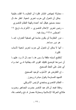 ‫- ﻤﺤﺎﻭﻟﺔ ﺇﺠﻬﺎﺽ ﺍﻨﺘﺸﺎﺭ ﻓﻜﺭﺓ ﺃﻥ ﺍﻟﻤﻘﺎﻭﻤـﺔ ﺍﻟﻔﻠﺴـﻁﻴﻨﻴﺔ‬
‫ﻴﻤﻜﻥ ﺃﻥ ﺘﺘﺤﻭل ﺇﻟﻰ ﺤﺭﺏ ﺘﺤﺭﻴﺭ ﺸﻌﺒﻴﺔ. ﺍﻨﻅﺭ ﻤﻘـﺎل‬
 ‫ﻤﺤﻤﺩ ﺤﺴﻨﻴﻥ ﻫﻴﻜل ﺃﺤﺩ ﺃﻋﻤﺩﺓ ﻭﻜﻬﻨﺔ ﺍﻟﻨﻅﺎﻡ ﺍﻟﻨﺎﺼﺭﻱ‬
‫– ﺭﺌﻴﺱ ﺘﺤﺭﻴﺭ ﺍﻹﻋﻼﻡ ﺍﻟﻨﺎﺼﺭﻱ – ﺍﻷﻫﺭﺍﻡ ﺒﺘـﺎﺭﻴﺦ ٦١‬
                        ‫ﺃﻏﺴﻁﺱ ٨٦٩١ ﻭﺠﺎﺀ ﻓﻴﻪ:‬
‫- ﺩﻭﺭ ﺍﻟﻤﻘﺎﻭﻤﺔ ﻟﻥ ﻴﻜﻭﻥ ﺤﺎﺴﻤﺎ ﻓﻲ ﺘﺼﻔﻴﺔ ﺍﻟﻌﺩﻭﺍﻥ، ﺇﻨﻤـﺎ‬
                         ‫‪‬‬
                                  ‫ﻫﻭ ﺩﻭﺭ ﻤﺴﺎﻋﺩ.‬
‫- ﺃﻨﻬﺎ ﻻ ﻴﻤﻜﻥ ﺃﻥ ﺘﺘﺤﻭل ﺇﻟﻰ ﺤﺭﺏ ﺘﺤﺭﻴﺭ ﺸﻌﺒﻴﺔ ﻷﺴﺒﺎﺏ‬
                                           ‫ﻜﺜﻴﺭﺓ.‬
‫"ﺒﺎﻟﻁﺒﻊ ﺃﺴﺒﺎﺒﻪ ﻤﻠﻔﻘﺔ ﻭﻟـﻴﺱ ﻫﻨـﺎ ﻤﺠـﺎل ﺍﻟـﺭﺩ ﻋﻠﻴﻬـﺎ‬
‫ﺃﻥ ﻨﺴﺭﺩﻫﺎ ﻟﺘﻭﻀﺢ ﺘﻜﺘﻴﻙ ﺍﻟﻘﻭﻯ ﺍﻟﺸـﻴﻁﺎﻨﻴﺔ ﻓـﻲ ﺍﺤﺘـﻭﺍﺀ‬
                           ‫ﺃﻱ ﻋﻤل ﻋﻠﻰ ﺍﻟﺨﻁ ﺍﻟﺼﺤﻴﺢ.‬
            ‫- ﺇﻥ ﺍﻟﺘﻔﺎﻭﺽ ﻫﻭ ﺍﻷﺴﻠﻭﺏ ﺍﻟﻭﺤﻴﺩ ﺍﻟﺼﺤﻴﺢ.‬
               ‫ﺍﻟﺘﻤﻬﻴﺩ ﻟﻠﻤﺴﺎﻭﻤﺔ ﻭﻗﺒﻭل ﻤﺒﺎﺩﺭﺓ ﺭﻭﺠﺭﺯ.‬
           ‫- ﺍﻟﻨﻅﺎﻡ ﺍﻟﻨﺎﺼﺭﻱ ﻴﺴﺘﺠﺩﻱ ﺍﻟﺭﺌﻴﺱ ﺍﻷﻤﺭﻴﻜﻲ.‬
‫ﻭﻫﻜﺫﺍ ﻓﺒﻌﺩ ﺃﻥ ﻗﺎﻡ ﻋﺒﺩ ﺍﻟﻨﺎﺼﺭ ﺒﻀﺭﺏ ﺍﻟﺠﻤﺎﻫﻴﺭ ﻭﻀﺭﺏ‬
‫ﻁﻼﺌﻊ ﺍﻟﺤﺭﻜﺔ ﺍﻹﺴﻼﻤﻴﺔ ﻭﻤﺤﺎﻭﻟﺔ ﺤﺼﺎﺭ ﻓـﺘﺢ ﻭﺍﻟﻌﺎﺼـﻔﺔ،‬


                     ‫- ٩٢ -‬
 