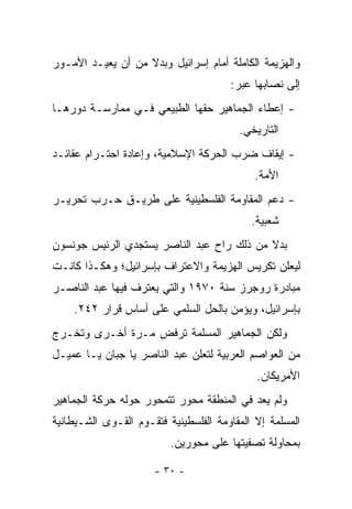 ‫ﻭﺍﻟﻬﺯﻴﻤﺔ ﺍﻟﻜﺎﻤﻠﺔ ﺃﻤﺎﻡ ﺇﺴﺭﺍﺌﻴل ﻭﺒﺩﻻ ﻤﻥ ﺃﻥ ﻴﻌﻴـﺩ ﺍﻷﻤـﻭﺭ‬
                   ‫ﹰ‬
                                       ‫ﺇﻟﻰ ﻨﺼﺎﺒﻬﺎ ﻋﺒﺭ:‬
‫- ﺇﻋﻁﺎﺀ ﺍﻟﺠﻤﺎﻫﻴﺭ ﺤﻘﻬﺎ ﺍﻟﻁﺒﻴﻌﻲ ﻓـﻲ ﻤﻤﺎﺭﺴـﺔ ﺩﻭﺭﻫـﺎ‬
                                         ‫ﺍﻟﺘﺎﺭﻴﺨﻲ.‬
‫- ﺇﻴﻘﺎﻑ ﻀﺭﺏ ﺍﻟﺤﺭﻜﺔ ﺍﻹﺴﻼﻤﻴﺔ، ﻭﺇﻋﺎﺩﺓ ﺍﺤﺘـﺭﺍﻡ ﻋﻘﺎﺌـﺩ‬
                                            ‫ﺍﻷﻤﺔ.‬
‫- ﺩﻋﻡ ﺍﻟﻤﻘﺎﻭﻤﺔ ﺍﻟﻔﻠﺴﻁﻴﻨﻴﺔ ﻋﻠﻰ ﻁﺭﻴـﻕ ﺤـﺭﺏ ﺘﺤﺭﻴـﺭ‬
                                            ‫ﺸﻌﺒﻴﺔ.‬
‫ﺒﺩﻻ ﻤﻥ ﺫﻟﻙ ﺭﺍﺡ ﻋﺒﺩ ﺍﻟﻨﺎﺼﺭ ﻴﺴﺘﺠﺩﻱ ﺍﻟﺭﺌﻴﺱ ﺠﻭﻨﺴﻭﻥ‬
                                           ‫ﹰ‬
‫ﻟﻴﻌﻠﻥ ﺘﻜﺭﻴﺱ ﺍﻟﻬﺯﻴﻤﺔ ﻭﺍﻻﻋﺘﺭﺍﻑ ﺒﺈﺴﺭﺍﺌﻴل؛ ﻭﻫﻜـﺫﺍ ﻜﺎﻨـﺕ‬
‫ﻤﺒﺎﺩﺭﺓ ﺭﻭﺠﺭﺯ ﺴﻨﺔ ٠٧٩١ ﻭﺍﻟﺘﻲ ﻴﻌﺘﺭﻑ ﻓﻴﻬﺎ ﻋﺒﺩ ﺍﻟﻨﺎﺼـﺭ‬
    ‫ﺒﺈﺴﺭﺍﺌﻴل، ﻭﻴﺅﻤﻥ ﺒﺎﻟﺤل ﺍﻟﺴﻠﻤﻲ ﻋﻠﻰ ﺃﺴﺎﺱ ﻗﺭﺍﺭ ٢٤٢.‬
‫ﻭﻟﻜﻥ ﺍﻟﺠﻤﺎﻫﻴﺭ ﺍﻟﻤﺴﻠﻤﺔ ﺘﺭﻓﺽ ﻤـﺭﺓ ﺃﺨـﺭﻯ ﻭﺘﺨـﺭﺝ‬
‫ﻤﻥ ﺍﻟﻌﻭﺍﺼﻡ ﺍﻟﻌﺭﺒﻴﺔ ﻟﺘﻌﻠﻥ ﻋﺒﺩ ﺍﻟﻨﺎﺼﺭ ﻴﺎ ﺠﺒﺎﻥ ﻴـﺎ ﻋﻤﻴـل‬
                                             ‫ﺍﻷﻤﺭﻴﻜﺎﻥ.‬
‫ﻭﻟﻡ ﻴﻌﺩ ﻓﻲ ﺍﻟﻤﻨﻁﻘﺔ ﻤﺤﻭﺭ ﺘﺘﻤﺤﻭﺭ ﺤﻭﻟﻪ ﺤﺭﻜﺔ ﺍﻟﺠﻤﺎﻫﻴﺭ‬
‫ﺍﻟﻤﺴﻠﻤﺔ ﺇﻻ ﺍﻟﻤﻘﺎﻭﻤﺔ ﺍﻟﻔﻠﺴﻁﻴﻨﻴﺔ ﻓﺘﻘـﻭﻡ ﺍﻟﻘـﻭﻯ ﺍﻟﺸـﻴﻁﺎﻨﻴﺔ‬
                          ‫ﺒﻤﺤﺎﻭﻟﺔ ﺘﺼﻔﻴﺘﻬﺎ ﻋﻠﻰ ﻤﺤﻭﺭﻴﻥ.‬

                      ‫- ٠٣ -‬
 