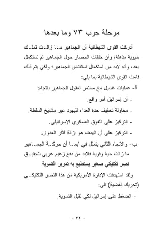 ‫ﻤﺭﺤﻠﺔ ﺤﺭﺏ ٣٧ ﻭﻤﺎ ﺒﻌﺩﻫﺎ‬
‫ﺃﺩﺭﻜﺕ ﺍﻟﻘﻭﻯ ﺍﻟﺸﻴﻁﺎﻨﻴﺔ ﺃﻥ ﺍﻟﺠﻤﺎﻫﻴﺭ ﻤـﺎ ﺯﺍﻟـﺕ ﺘﻤﻠـﻙ‬
‫ﺤﻴﻭﻴﺔ ﻤﺫﻫﻠﺔ، ﻭﺃﻥ ﺤﻠﻘﺎﺕ ﺍﻟﺤﺼﺎﺭ ﺤﻭل ﺍﻟﺠﻤﺎﻫﻴﺭ ﻟﻡ ﺘﺴﺘﻜﻤل‬
‫ﺒﻌﺩ، ﻭﺃﻨﻪ ﻻﺒﺩ ﻤﻥ ﺍﺴﺘﻜﻤﺎل ﺍﺴﺘﺌﻨﺎﺱ ﺍﻟﺠﻤﺎﻫﻴﺭ؛ ﻭﻟﻜﻲ ﻴﺘﻡ ﺫﻟﻙ‬
                           ‫ﻗﺎﻤﺕ ﺍﻟﻘﻭﻯ ﺍﻟﺸﻴﻁﺎﻨﻴﺔ ﺒﻤﺎ ﻴﻠﻲ:‬
      ‫ﺃ- ﻋﻤﻠﻴﺎﺕ ﻏﺴﻴل ﻤﺦ ﻤﺴﺘﻤﺭ ﻟﻌﻘﻭل ﺍﻟﺠﻤﺎﻫﻴﺭ ﺒﺎﺘﺠﺎﻩ:‬
                               ‫- ﺃﻥ ﺇﺴﺭﺍﺌﻴل ﺃﻤﺭ ﻭﺍﻗﻊ.‬
 ‫- ﻤﺤﺎﻭﻟﺔ ﺘﺨﻔﻴﻑ ﺤﺩﺓ ﺍﻟﻌﺩﺍﺀ ﻟﻠﻴﻬﻭﺩ ﻋﺒﺭ ﻤﺸﺎﻴﺦ ﺍﻟﺴﻠﻁﺔ.‬
           ‫- ﺍﻟﺘﺭﻜﻴﺯ ﻋﻠﻰ ﺍﻟﺘﻔﻭﻕ ﺍﻟﻌﺴﻜﺭﻱ ﺍﻹﺴﺭﺍﺌﻴﻠﻲ.‬
       ‫- ﺍﻟﺘﺭﻜﻴﺯ ﻋﻠﻰ ﺃﻥ ﺍﻟﻬﺩﻑ ﻫﻭ ﺇﺯﺍﻟﺔ ﺁﺜﺎﺭ ﺍﻟﻌﺩﻭﺍﻥ.‬
‫ﺏ- ﻭﺍﻻﺘﺠﺎﻩ ﺍﻟﺜﺎﻨﻲ ﻴﺘﻤﺜل ﻓﻲ "ﺒﻤـﺎ ﺃﻥ ﺤﺭﻜـﺔ ﺍﻟﺠﻤـﺎﻫﻴﺭ‬
‫ﻤﺎ ﺯﺍﻟﺕ ﺤﻴﺔ ﻭﻗﻭﻴﺔ ﻓﻼﺒﺩ ﻤﻥ ﺩﻓﻊ ﺯﻋﻴﻡ ﻋﺭﺒﻲ ﻟﺘﺤﻘﻴـﻕ‬
       ‫ﻨﺼﺭ ﺘﻜﺘﻴﻜﻲ ﺼﻐﻴﺭ ﻴﺴﺘﻁﻴﻊ ﺒﻪ ﺘﻤﺭﻴﺭ ﺍﻟﺘﺴﻭﻴﺔ.‬
‫ﻭﻟﻘﺩ ﺍﺴﺘﻬﺩﻓﺕ ﺍﻹﺩﺍﺭﺓ ﺍﻷﻤﺭﻴﻜﻴﺔ ﻤﻥ ﻫﺫﺍ ﺍﻟﻨﺼﺭ ﺍﻟﺘﻜﺘﻴﻜـﻲ‬
                                    ‫)ﺘﺤﺭﻴﻙ ﺍﻟﻘﻀﻴﺔ( ﺇﻟﻰ:‬
               ‫- ﺍﻟﻀﻐﻁ ﻋﻠﻰ ﺇﺴﺭﺍﺌﻴل ﻟﻜﻲ ﺘﻘﺒل ﺍﻟﺘﺴﻭﻴﺔ.‬


                      ‫- ٢٣ -‬
 