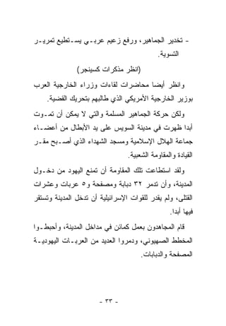 ‫- ﺘﺨﺩﻴﺭ ﺍﻟﺠﻤﺎﻫﻴﺭ، ﻭﺭﻓﻊ ﺯﻋﻴﻡ ﻋﺭﺒـﻲ ﻴﺴـﺘﻁﻴﻊ ﺘﻤﺭﻴـﺭ‬
                                             ‫ﺍﻟﺘﺴﻭﻴﺔ.‬
               ‫)ﺍﻨﻅﺭ ﻤﺫﻜﺭﺍﺕ ﻜﺴﻴﻨﺠﺭ(‬
‫ﻭﺍﻨﻅﺭ ﺃﻴﻀﺎ ﻤﺤﺎﻀﺭﺍﺕ ﻟﻘﺎﺀﺍﺕ ﻭﺯﺭﺍﺀ ﺍﻟﺨﺎﺭﺠﻴﺔ ﺍﻟﻌﺭﺏ‬
                                     ‫‪‬‬
    ‫ﺒﻭﺯﻴﺭ ﺍﻟﺨﺎﺭﺠﻴﺔ ﺍﻷﻤﺭﻴﻜﻲ ﺍﻟﺫﻱ ﻁﺎﻟﺒﻬﻡ ﺒﺘﺤﺭﻴﻙ ﺍﻟﻘﻀﻴﺔ.‬
‫ﻭﻟﻜﻥ ﺤﺭﻜﺔ ﺍﻟﺠﻤﺎﻫﻴﺭ ﺍﻟﻤﺴﻠﻤﺔ ﻭﺍﻟﺘﻲ ﻻ ﻴﻤﻜﻥ ﺃﻥ ﺘﻤـﻭﺕ‬
‫ﺃﺒﺩﺍ ﻅﻬﺭﺕ ﻓﻲ ﻤﺩﻴﻨﺔ ﺍﻟﺴﻭﻴﺱ ﻋﻠﻰ ﻴﺩ ﺍﻷﺒﻁﺎل ﻤﻥ ﺃﻋﻀـﺎﺀ‬
                                              ‫‪‬‬
‫ﺠﻤﺎﻋﺔ ﺍﻟﻬﻼل ﺍﻹﺴﻼﻤﻴﺔ ﻭﻤﺴﺠﺩ ﺍﻟﺸﻬﺩﺍﺀ ﺍﻟﺫﻱ ﺃﺼـﺒﺢ ﻤﻘـﺭ‬
                                 ‫ﺍﻟﻘﻴﺎﺩﺓ ﻭﺍﻟﻤﻘﺎﻭﻤﺔ ﺍﻟﺸﻌﺒﻴﺔ.‬
‫ﻭﻟﻘﺩ ﺍﺴﺘﻁﺎﻋﺕ ﺘﻠﻙ ﺍﻟﻤﻘﺎﻭﻤﺔ ﺃﻥ ﺘﻤﻨﻊ ﺍﻟﻴﻬﻭﺩ ﻤﻥ ﺩﺨـﻭل‬
‫ﺍﻟﻤﺩﻴﻨﺔ، ﻭﺃﻥ ﺘﺩﻤﺭ ٢٣ ﺩﺒﺎﺒﺔ ﻭﻤﺼﻔﺤﺔ ﻭ٥ ﻋﺭﺒﺎﺕ ﻭﻋﺸﺭﺍﺕ‬
‫ﺍﻟﻘﺘﻠﻰ، ﻭﻟﻡ ﻴﻘﺩﺭ ﻟﻠﻘﻭﺍﺕ ﺍﻹﺴﺭﺍﺌﻴﻠﻴﺔ ﺃﻥ ﺘﺩﺨل ﺍﻟﻤﺩﻴﻨﺔ ﻭﺘﺴﺘﻘﺭ‬
                                                 ‫ﻓﻴﻬﺎ ﺃﺒ ‪‬ﺍ.‬
                                                   ‫ﺩ‬
‫ﻗﺎﻡ ﺍﻟﻤﺠﺎﻫﺩﻭﻥ ﺒﻌﻤل ﻜﻤﺎﺌﻥ ﻓﻲ ﻤﺩﺍﺨل ﺍﻟﻤﺩﻴﻨﺔ، ﻭﺃﺤﺒﻁـﻭﺍ‬
‫ﺍﻟﻤﺨﻁﻁ ﺍﻟﺼﻬﻴﻭﻨﻲ، ﻭﺩﻤﺭﻭﺍ ﺍﻟﻌﺩﻴﺩ ﻤﻥ ﺍﻟﻌﺭﺒـﺎﺕ ﺍﻟﻴﻬﻭﺩﻴـﺔ‬
                                      ‫ﺍﻟﻤﺼﻔﺤﺔ ﻭﺍﻟﺩﺒﺎﺒﺎﺕ.‬




                       ‫- ٣٣ -‬
 