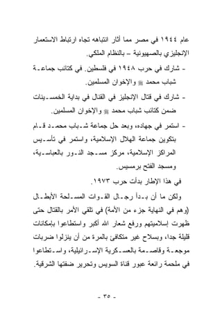 ‫ﻋﺎﻡ ٤٤٩١ ﻓﻲ ﻤﺼﺭ ﻤﻤﺎ ﺃﺜﺎﺭ ﺍﻨﺘﺒﺎﻫﻪ ﺘﺠﺎﻩ ﺍﺭﺘﺒﺎﻁ ﺍﻻﺴﺘﻌﻤﺎﺭ‬
                  ‫ﺍﻹﻨﺠﻠﻴﺯﻱ ﺒﺎﻟﺼﻬﻴﻭﻨﻴﺔ – ﺒﺎﻟﻨﻅﺎﻡ ﺍﻟﻤﻠﻜﻲ.‬
‫- ﺸﺎﺭﻙ ﻓﻲ ﺤﺭﺏ ٨٤٩١ ﻓﻲ ﻓﻠﺴﻁﻴﻥ. ﻓﻲ ﻜﺘﺎﺌﺏ ﺠﻤﺎﻋـﺔ‬
                 ‫ﺸﺒﺎﺏ ﻤﺤﻤﺩ ‪ ‬ﻭﺍﻹﺨﻭﺍﻥ ﺍﻟﻤﺴﻠﻤﻴﻥ.‬
‫- ﺸﺎﺭﻙ ﻓﻲ ﻗﺘﺎل ﺍﻹﻨﺠﻠﻴﺯ ﻓﻲ ﺍﻟﻘﻨﺎل ﻓﻲ ﺒﺩﺍﻴﺔ ﺍﻟﺨﻤﺴـﻴﻨﺎﺕ‬
      ‫ﻀﻤﻥ ﻜﺘﺎﺌﺏ ﺸﺒﺎﺏ ﻤﺤﻤﺩ ‪ ‬ﻭﺍﻹﺨﻭﺍﻥ ﺍﻟﻤﺴﻠﻤﻴﻥ.‬
‫- ﺍﺴﺘﻤﺭ ﻓﻲ ﺠﻬﺎﺩﻩ، ﻭﺒﻌﺩ ﺤل ﺠﻤﺎﻋﺔ ﺸـﺒﺎﺏ ﻤﺤﻤـﺩ ﻗـﺎﻡ‬
‫ﺒﺘﻜﻭﻴﻥ ﺠﻤﺎﻋﺔ ﺍﻟﻬﻼل ﺍﻹﺴﻼﻤﻴﺔ، ﻭﺍﺴﺘﻤﺭ ﻓﻲ ﺘﺄﺴـﻴﺱ‬
‫ﺍﻟﻤﺭﺍﻜﺯ ﺍﻹﺴﻼﻤﻴﺔ، ﻤﺭﻜﺯ ﻤﺴـﺠﺩ ﺍﻟﻨـﻭﺭ ﺒﺎﻟﻌﺒﺎﺴـﻴﺔ،‬
                            ‫ﻭﻤﺴﺠﺩ ﺍﻟﻔﺘﺢ ﺒﺭﻤﺴﻴﺱ.‬
                   ‫ﻓﻲ ﻫﺫﺍ ﺍﻹﻁﺎﺭ ﺒﺩﺃﺕ ﺤﺭﺏ ٣٧٩١.‬
‫ﻭﻟﻜﻥ ﻤﺎ ﺃﻥ ﺒـﺩﺃ ﺭﺠـﺎل ﺍﻟﻘـﻭﺍﺕ ﺍﻟﻤﺴـﻠﺤﺔ ﺍﻷﺒﻁـﺎل‬
‫)ﻭﻫﻡ ﻓﻲ ﺍﻟﻨﻬﺎﻴﺔ ﺠﺯﺀ ﻤﻥ ﺍﻷﻤﺔ( ﻓﻲ ﺘﻠﻘﻲ ﺍﻷﻤﺭ ﺒﺎﻟﻘﺘﺎل ﺤﺘﻰ‬
‫ﻅﻬﺭﺕ ﺇﺴﻼﻤﻴﺘﻬﻡ ﻭﺭﻓﻊ ﺸﻌﺎﺭ ﺍﷲ ﺃﻜﺒﺭ ﻭﺍﺴﺘﻁﺎﻋﻭﺍ ﺒﺈﻤﻜﺎﻨﺎﺕ‬
‫ﻗﻠﻴﻠﺔ ﺠ ‪‬ﺍ، ﻭﺒﺴﻼﺡ ﻏﻴﺭ ﻤﺘﻜﺎﻓﺊ ﺒﺎﻟﻤﺭﺓ ﻤﻥ ﺃﻥ ﻴﻨﺯﻟﻭﺍ ﻀﺭﺒﺎﺕ‬
                                             ‫ﺩ‬
‫ﻤﻭﺠﻌـﺔ ﻭﻗﺎﺼـﻤﺔ ﺒﺎﻟﻌﺴـﻜﺭﻴﺔ ﺍﻹﺴـﺭﺍﺌﻴﻠﻴﺔ، ﻭﺍﺴـﺘﻁﺎﻋﻭﺍ‬
      ‫ـ‬            ‫ـ‬        ‫ـ‬        ‫ـ‬      ‫ـ‬
‫ﻓﻲ ﻤﻠﺤﻤﺔ ﺭﺍﺌﻌﺔ ﻋﺒﻭﺭ ﻗﻨﺎﺓ ﺍﻟﺴﻭﻴﺱ ﻭﺘﺤﺭﻴﺭ ﻀﻔﺘﻬﺎ ﺍﻟﺸﺭﻗﻴﺔ.‬



                      ‫- ٥٣ -‬
 