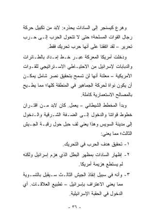 ‫ﻭﻫﺭﻉ ﻜﻴﺴﻨﺠﺭ ﺇﻟﻰ ﺍﻟﺴﺎﺩﺍﺕ ﻴﺤﺫﺭﻩ: ﻻﺒﺩ ﻤﻥ ﺘﻜﺒﻴل ﺤﺭﻜﺔ‬
‫ﺭﺠﺎل ﺍﻟﻘﻭﺍﺕ ﺍﻟﻤﺴﻠﺤﺔ؛ ﺤﺘﻰ ﻻ ﺘﺘﺤﻭل ﺍﻟﺤﺭﺏ ﺇﻟـﻰ ﺤـﺭﺏ‬
            ‫ﺘﺤﺭﻴﺭ – ﻟﻘﺩ ﺍﺘﻔﻘﻨﺎ ﻋﻠﻰ ﺃﻨﻬﺎ ﺤﺭﺏ ﺘﺤﺭﻴﻙ ﻓﻘﻁ.‬
‫ﻭﺩﺨﻠﺕ ﺃﻤﺭﻴﻜﺎ ﺍﻟﻤﻌﺭﻜﺔ ﻋﺒـﺭ ﺨـﻁ ﺇﻤـﺩﺍﺩ ﺒﺎﻟﻁـﺎﺌﺭﺍﺕ‬
‫ﻭﺍﻟﺩﺒﺎﺒﺎﺕ ﻹﺴﺭﺍﺌﻴل ﻤﻥ ﺍﻻﺤﺘﻴـﺎﻁﻲ ﺍﻻﺴـﺘﺭﺍﺘﻴﺠﻲ ﻟﻠﻘـﻭﺍﺕ‬
‫ﺍﻷﻤﺭﻴﻜﻴﺔ – ﻤﻌﻠﻨﺔ ﺃﻨﻬﺎ ﻟﻥ ﺘﺴﻤﺢ ﺒﺘﺤﻘﻴﻕ ﻨﺼﺭ ﺸﺎﻤل ﻴﻤﻜـﻥ‬
‫ﺃﻥ ﻴﻜﻭﻥ ﻨﻭﺍﺓ ﻟﺤﺭﻜﺔ ﺍﻟﺠﻤﺎﻫﻴﺭ ﻓﻲ ﺍﻟﻤﻨﻁﻘﺔ ﻜﻠﻬﺎ؛ ﻤﻤﺎ ﻴﻁـﻴﺢ‬
                            ‫ﺒﺎﻟﻤﺼﺎﻟﺢ ﺍﻻﺴﺘﻌﻤﺎﺭﻴﺔ ﻜﺎﻤﻠﺔ.‬
‫ﻭﺒﺩﺃ ﺍﻟﻤﺨﻁﻁ ﺍﻟﺸﻴﻁﺎﻨﻲ – ﻴﻌﻤل. ﻜﺎﻥ ﻻﺒﺩ ﻤـﻥ ﺍﻗﺘـﺭﺍﻥ‬
‫ﺨﻁﻭﻁ ﻗﻭﺍﺘﻨﺎ ﻭﺍﻟﺩﺨﻭل ﺇﻟـﻰ ﺍﻟﻀـﻔﺔ ﺍﻟﺸـﺭﻗﻴﺔ ﻭﺍﻟـﺩﺨﻭل‬
‫ﺇﻟﻰ ﻤﺩﻴﻨﺔ ﺍﻟﺴﻭﻴﺱ ﻭﻫﺫﺍ ﻴﻌﻨﻲ ﻟﻑ ﺤﺒل ﺤﻭل ﺭﻗﺒـﺔ ﺍﻟﺠـﻴﺵ‬
                                      ‫ﺍﻟﺜﺎﻟﺙ؛ ﻤﻤﺎ ﻴﻌﻨﻲ:‬
                   ‫١- ﺘﺤﻘﻴﻕ ﻫﺩﻑ ﺍﻟﺤﺭﺏ ﻓﻲ ﺍﻟﺘﺤﺭﻴﻙ.‬
‫٢- ﺇﻅﻬﺎﺭ ﺍﻟﺴﺎﺩﺍﺕ ﺒﻤﻅﻬﺭ ﺍﻟﺒﻁل ﺍﻟﺫﻱ ﻫﺯﻡ ﺇﺴﺭﺍﺌﻴل ﻭﻟﻜﻨﻪ‬
                           ‫ﻟﻡ ﻴﺴﺘﻁﻊ ﻫﺯﻴﻤﺔ ﺃﻤﺭﻴﻜﺎ.‬
‫٣- ﻭﺃﻨﻪ ﻓﻲ ﺴﺒﻴل ﺇﻨﻘﺎﺫ ﺍﻟﺠﻴﺵ ﺍﻟﺜﺎﻟـﺙ ﺴـﻴﻘﺒل ﺒﺎﻟﺘﺴـﻭﻴﺔ‬
‫ﻤﻤﺎ ﻴﻌﻨﻲ ﺍﻻﻋﺘﺭﺍﻑ ﺒﺈﺴﺭﺍﺌﻴل – ﺘﻁﺒﻴﻊ ﺍﻟﻌﻼﻗـﺎﺕ. ﺃﻱ‬
                      ‫ﺍﻟﺩﺨﻭل ﻓﻲ ﺍﻟﺤﻘﺒﺔ ﺍﻹﺴﺭﺍﺌﻴﻠﻴﺔ.‬

                      ‫- ٦٣ -‬
 