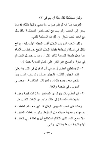 ‫ﻭﻜﺎﻥ ﻤﺨﻁﻁﺎ ﻟﻜل ﻫﺫﺍ ﺃﻥ ﻴﺘﻡ ﻓﻲ ٣٧.‬
                                        ‫ﹰ‬
‫ﺍﻟﻐﺭﻴﺏ ﻫﻨﺎ ﺃﻨﻪ ﻟﻡ ﻴﺘﻡ ﻀﺭﺏ ﻤﺎ ﺴﻤﻲ ﻭﻗﺘﻬﺎ ﺒﺎﻟﺜﻐﺭﺓ؛ ﻤﻤﺎ‬
                    ‫‪‬‬
‫ﻴﺩﻋﻭ ﺇﻟﻰ ﺍﻟﻌﺠﺏ ﻭﻟﻡ ﻴﺴـﻤﺢ ﻟﺠﻤـﺎﻫﻴﺭ ﺍﻟﻤﻨﻁﻘـﺔ ﺒﺎﻟﻘﺘـﺎل‬
            ‫ﻤﻊ ﺍﻟﻌﺩﻭ ﺘﺤﺕ ﺸﻌﺎﺭ ﺃﻥ ﺍﻟﻘﻭﺍﺕ ﺍﻟﻤﺴﻠﺤﺔ ﺘﻜﻔﻲ.‬
‫ﻭﻟﻜﻥ ﺸﻌﺏ ﺍﻟﺴﻭﻴﺱ ﺍﻟﺒﻁل ﺃﻓﺴﺩ ﺍﻟﺨﻁﺔ ﺍﻷﻤﺭﻴﻜﻴﺔ، ﻭﺭﺍﺡ‬
‫ﻴﻘﺎﺘل ﻓﻲ ﺒﺴﺎﻟﺔ ﻭﺸﺠﺎﻋﺔ ﺒﻘﻴﺎﺩﺓ ﺍﻟﺒﻁل ﺍﻟﺸﻴﺦ ﺤـﺎﻓﻅ ﺴـﻼﻤﺔ؛‬
‫ﻤﻤﺎ ﺠﻌل ﻁﺒﺨﺔ ﺍﻟﺘﺴﻭﻴﺔ ﺘﺘﺄﺨﺭ ﻜﺜﻴ ‪‬ﺍ، ﻭﻤﻤـﺎ ﺠﻌـل ﺍﻟﻨﻅـﺎﻡ‬
                     ‫ﺭ‬
    ‫ﻓﻲ ﻤﺄﺯﻕ ﻭﺃﺼﺒﺢ ﻏﻴﺭ ﻗﺎﺩﺭ ﻋﻠﻰ ﺇﺘﻤﺎﻡ ﺍﻟﺘﺴﻭﻴﺔ ﺤﻴﺙ ﺇﻥ:‬
‫١- ﻻ ﻴﺴﺘﻁﻴﻊ ﺍﻟﻨﻅﺎﻡ ﺃﻥ ﻴﺩﻋﻲ ﺃﻥ ﺍﻟﺩﺨﻭل ﻓﻲ ﺍﻟﺘﺴﻭﻴﺔ ﻴﻌﻨﻲ‬
‫ﺇﻨﻘﺎﺫ ﺍﻟﺠﻴﺵ ﺍﻟﺜﺎﻟﺙ؛ ﻓﺎﻟﺠﻴﺵ ﺼﺎﻤﺩ ﻭﺸـﻌﺏ ﺍﻟﺴـﻭﻴﺱ‬
‫ﻴﻠﺘﺤﻡ ﻤﻌﻪ ﻭﻴﻤﺩﻩ ﺒﺎﻟﻤﺎﺀ ﻭﺍﻟﻤﺌﻭﻨﺎﺕ ﺍﻟﻐﺫﺍﺌﻴـﺔ، ﻭﻴﺤﻤـﻲ‬
                          ‫ﺍﻟﺴﻭﻴﺱ ﻓﻲ ﻤﻠﺤﻤﺔ ﺭﺍﺌﻌﺔ.‬
‫٢- ﺇﻥ ﺍﻟﻨﻅﺎﻡ ﺒﺎﺕ ﻴﺩﺭﻙ ﺃﻥ ﺍﻟﺠﻤﺎﻫﻴﺭ ﻤﺎ ﺯﺍﻟﺕ ﻗﻭﻴﺔ ﻭﺤﻴـﺔ‬
 ‫ﻭﻨﺎﺒﻀﺔ، ﻭﺃﻨﻪ ﻤﺎ ﺯﺍل ﻫﻨﺎﻙ ﻤﺯﻴﺩ ﻤﻥ ﺍﻟﻭﻗﺕ ﻟﺘﺨﺩﻴﺭﻫﺎ.‬
‫ﻭﻫﻜﺫﺍ ﻓﺈﻥ ﺸﻌﺏ ﺍﻟﺴﻭﻴﺱ ﺍﻟﺒﻁل ﻗﺩ ﻏﻴﺭ ﻤﻌـﺎﻟﻡ ﺍﻟﻤﻨﻁﻘـﺔ‬
                 ‫‪‬‬
‫ﺒﺼﻤﻭﺩﻩ ﻭﺤﻤﺎﻴﺔ ﻤﺩﻴﻨﺘﻪ ﻤﻥ ﺍﻟﺴﻘﻭﻁ. ﻭﻟﻭ ﺴـﻘﻁﺕ ﺍﻟﻤﺩﻴﻨـﺔ‬
‫-ﻻ ﺴﻤﺢ ﺍﷲ- ﻟﻜﺎﻥ ﺍﻟﻨﻅﺎﻡ ﺍﺴﺘﻁﺎﻉ ﺃﻥ ﻴﻭﻗﻌﻨﺎ ﻓـﻲ ﺍﻟﺤﻘﺒـﺔ‬
                        ‫ﺍﻹﺴﺭﺍﺌﻴﻠﻴﺔ ﺴﺭﻴﻌﺎ ﻭﺒﺸﻜل ﺩﺭﺍﻤﻲ.‬
                                      ‫‪‬‬

                      ‫- ٧٣ -‬
 