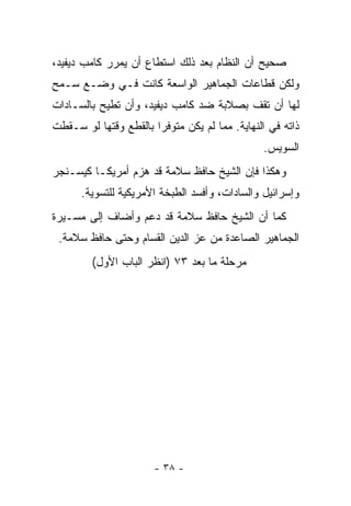 ‫ﺼﺤﻴﺢ ﺃﻥ ﺍﻟﻨﻅﺎﻡ ﺒﻌﺩ ﺫﻟﻙ ﺍﺴﺘﻁﺎﻉ ﺃﻥ ﻴﻤﺭﺭ ﻜﺎﻤﺏ ﺩﻴﻔﻴﺩ،‬
‫ﻭﻟﻜﻥ ﻗﻁﺎﻋﺎﺕ ﺍﻟﺠﻤﺎﻫﻴﺭ ﺍﻟﻭﺍﺴﻌﺔ ﻜﺎﻨﺕ ﻓـﻲ ﻭﻀـﻊ ﺴـﻤﺢ‬
‫ﻟﻬﺎ ﺃﻥ ﺘﻘﻑ ﺒﺼﻼﺒﺔ ﻀﺩ ﻜﺎﻤﺏ ﺩﻴﻔﻴﺩ، ﻭﺃﻥ ﺘﻁﻴﺢ ﺒﺎﻟﺴـﺎﺩﺍﺕ‬
‫ﺫﺍﺘﻪ ﻓﻲ ﺍﻟﻨﻬﺎﻴﺔ. ﻤﻤﺎ ﻟﻡ ﻴﻜﻥ ﻤﺘﻭﻓﺭﺍ ﺒﺎﻟﻘﻁﻊ ﻭﻗﺘﻬﺎ ﻟﻭ ﺴـﻘﻁﺕ‬
                       ‫‪‬‬
                                               ‫ﺍﻟﺴﻭﻴﺱ.‬
‫ﻭﻫﻜﺫﺍ ﻓﺈﻥ ﺍﻟﺸﻴﺦ ﺤﺎﻓﻅ ﺴﻼﻤﺔ ﻗﺩ ﻫﺯﻡ ﺃﻤﺭﻴﻜـﺎ ﻜﻴﺴـﻨﺠﺭ‬
      ‫ﻭﺇﺴﺭﺍﺌﻴل ﻭﺍﻟﺴﺎﺩﺍﺕ، ﻭﺃﻓﺴﺩ ﺍﻟﻁﺒﺨﺔ ﺍﻷﻤﺭﻴﻜﻴﺔ ﻟﻠﺘﺴﻭﻴﺔ.‬
‫ﻜﻤﺎ ﺃﻥ ﺍﻟﺸﻴﺦ ﺤﺎﻓﻅ ﺴﻼﻤﺔ ﻗﺩ ﺩﻋﻡ ﻭﺃﻀﺎﻑ ﺇﻟﻰ ﻤﺴـﻴﺭﺓ‬
 ‫ﺍﻟﺠﻤﺎﻫﻴﺭ ﺍﻟﺼﺎﻋﺩﺓ ﻤﻥ ﻋﺯ ﺍﻟﺩﻴﻥ ﺍﻟﻘﺴﺎﻡ ﻭﺤﺘﻰ ﺤﺎﻓﻅ ﺴﻼﻤﺔ.‬
         ‫ﻤﺭﺤﻠﺔ ﻤﺎ ﺒﻌﺩ ٣٧ )ﺍﻨﻅﺭ ﺍﻟﺒﺎﺏ ﺍﻷﻭل(‬




                       ‫- ٨٣ -‬
 