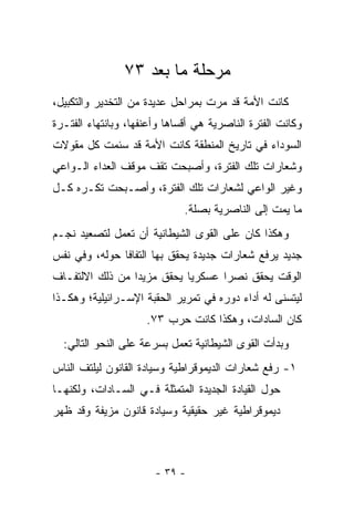 ‫ﻤﺭﺤﻠﺔ ﻤﺎ ﺒﻌﺩ ٣٧‬
‫ﻜﺎﻨﺕ ﺍﻷﻤﺔ ﻗﺩ ﻤﺭﺕ ﺒﻤﺭﺍﺤل ﻋﺩﻴﺩﺓ ﻤﻥ ﺍﻟﺘﺨﺩﻴﺭ ﻭﺍﻟﺘﻜﺒﻴل،‬
                                   ‫‪‬‬
‫ﻭﻜﺎﻨﺕ ﺍﻟﻔﺘﺭﺓ ﺍﻟﻨﺎﺼﺭﻴﺔ ﻫﻲ ﺃﻗﺴﺎﻫﺎ ﻭﺃﻋﻨﻔﻬﺎ، ﻭﺒﺎﻨﺘﻬﺎﺀ ﺍﻟﻔﺘـﺭﺓ‬
‫ﺍﻟﺴﻭﺩﺍﺀ ﻓﻲ ﺘﺎﺭﻴﺦ ﺍﻟﻤﻨﻁﻘﺔ ﻜﺎﻨﺕ ﺍﻷﻤﺔ ﻗﺩ ﺴﺌﻤﺕ ﻜل ﻤﻘﻭﻻﺕ‬
‫ﻭﺸﻌﺎﺭﺍﺕ ﺘﻠﻙ ﺍﻟﻔﺘﺭﺓ، ﻭﺃﺼﺒﺤﺕ ﺘﻘﻑ ﻤﻭﻗﻑ ﺍﻟﻌﺩﺍﺀ ﺍﻟـﻭﺍﻋﻲ‬
‫ﻭﻏﻴﺭ ﺍﻟﻭﺍﻋﻲ ﻟﺸﻌﺎﺭﺍﺕ ﺘﻠﻙ ﺍﻟﻔﺘﺭﺓ، ﻭﺃﺼـﺒﺤﺕ ﺘﻜـﺭﻩ ﻜـل‬
                              ‫ﻤﺎ ﻴﻤﺕ ﺇﻟﻰ ﺍﻟﻨﺎﺼﺭﻴﺔ ﺒﺼﻠﺔ.‬
‫ﻭﻫﻜﺫﺍ ﻜﺎﻥ ﻋﻠﻰ ﺍﻟﻘﻭﻯ ﺍﻟﺸﻴﻁﺎﻨﻴﺔ ﺃﻥ ﺘﻌﻤل ﻟﺘﺼﻌﻴﺩ ﻨﺠـﻡ‬
‫ﺠﺩﻴﺩ ﻴﺭﻓﻊ ﺸﻌﺎﺭﺍﺕ ﺠﺩﻴﺩﺓ ﻴﺤﻘﻕ ﺒﻬﺎ ﺍﻟﺘﻔﺎﻓﺎ ﺤﻭﻟﻪ، ﻭﻓﻲ ﻨﻔﺱ‬
               ‫ﹰ‬
‫ﺍﻟﻭﻗﺕ ﻴﺤﻘﻕ ﻨﺼ ‪‬ﺍ ﻋﺴﻜﺭ ‪‬ﺎ ﻴﺤﻘﻕ ﻤﺯﻴ ‪‬ﺍ ﻤﻥ ﺫﻟﻙ ﺍﻻﻟﺘﻔـﺎﻑ‬
                 ‫ﺩ‬           ‫ﻴ‬       ‫ﺭ‬
‫ﻟﻴﺘﺴﻨﻰ ﻟﻪ ﺃﺩﺍﺀ ﺩﻭﺭﻩ ﻓﻲ ﺘﻤﺭﻴﺭ ﺍﻟﺤﻘﺒﺔ ﺍﻹﺴـﺭﺍﺌﻴﻠﻴﺔ؛ ﻭﻫﻜـﺫﺍ‬
                     ‫ﻜﺎﻥ ﺍﻟﺴﺎﺩﺍﺕ، ﻭﻫﻜﺫﺍ ﻜﺎﻨﺕ ﺤﺭﺏ ٣٧.‬
  ‫ﻭﺒﺩﺃﺕ ﺍﻟﻘﻭﻯ ﺍﻟﺸﻴﻁﺎﻨﻴﺔ ﺘﻌﻤل ﺒﺴﺭﻋﺔ ﻋﻠﻰ ﺍﻟﻨﺤﻭ ﺍﻟﺘﺎﻟﻲ:‬
‫١- ﺭﻓﻊ ﺸﻌﺎﺭﺍﺕ ﺍﻟﺩﻴﻤﻭﻗﺭﺍﻁﻴﺔ ﻭﺴﻴﺎﺩﺓ ﺍﻟﻘﺎﻨﻭﻥ ﻟﻴﻠﺘﻑ ﺍﻟﻨﺎﺱ‬
‫ﺤﻭل ﺍﻟﻘﻴﺎﺩﺓ ﺍﻟﺠﺩﻴﺩﺓ ﺍﻟﻤﺘﻤﺜﻠﺔ ﻓـﻲ ﺍﻟﺴـﺎﺩﺍﺕ، ﻭﻟﻜﻨﻬـﺎ‬
‫ﺩﻴﻤﻭﻗﺭﺍﻁﻴﺔ ﻏﻴﺭ ﺤﻘﻴﻘﻴﺔ ﻭﺴﻴﺎﺩﺓ ﻗﺎﻨﻭﻥ ﻤﺯﻴﻔﺔ ﻭﻗﺩ ﻅﻬﺭ‬



                       ‫- ٩٣ -‬
 