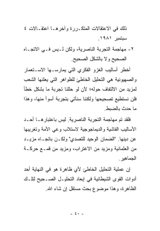 ‫ﺫﻟﻙ ﻓﻲ ﺍﻻﻋﺘﻘﺎﻻﺕ ﺍﻟﻤﺘﻜـﺭﺭﺓ ﻭﺁﺨﺭﻫـﺎ ﺍﻋﺘﻘـﺎﻻﺕ ٤‬
                                    ‫ﺴﺒﺘﻤﺒﺭ ١٨٩١.‬
‫٢- ﻤﻬﺎﺠﻤﺔ ﺍﻟﺘﺠﺭﺒﺔ ﺍﻟﻨﺎﺼﺭﻴﺔ، ﻭﻟﻜﻥ ﻟـﻴﺱ ﻓـﻲ ﺍﻻﺘﺠـﺎﻩ‬
                       ‫ﺍﻟﺼﺤﻴﺢ ﻭﻻ ﺒﺎﻟﺸﻜل ﺍﻟﺼﺤﻴﺢ.‬
‫ﺃﺨﻁﺭ ﺃﺴﺎﻟﻴﺏ ﺍﻟﻐﺯﻭ ﺍﻟﻔﻜﺭﻱ ﺍﻟﺘﻲ ﻴﻤﺎﺭﺴـﻬﺎ ﺍﻻﺴـﺘﻌﻤﺎﺭ‬
‫ﻭﺍﻟﺼﻬﻴﻭﻨﻴﺔ ﻫﻲ ﺍﻟﺘﺤﻠﻴل ﺍﻟﺨﺎﻁﺊ ﻟﻠﻅﻭﺍﻫﺭ ﺍﻟﺘﻲ ﻴﻌﻠﻨﻬﺎ ﺍﻟﺸﻌﺏ‬
‫ﻟﻤﺯﻴﺩ ﻤﻥ ﺍﻻﻟﺘﻔﺎﻑ ﺤﻭﻟﻪ؛ ﻷﻥ ﻟﻭ ﺤﻠﻠﻨﺎ ﺘﺠﺭﺒﺔ ﻤﺎ ﺒﺸﻜل ﺨﻁﺄ‬
‫ﻓﻠﻥ ﻨﺴﺘﻁﻴﻊ ﺘﺼﺤﻴﺤﻬﺎ ﻭﻟﻜﻨﻨﺎ ﺴﻨﺄﺘﻲ ﺒﺘﺠﺭﺒﺔ ﺃﺴﻭﺃ ﻤﻨﻬﺎ، ﻭﻫﺫﺍ‬
                                       ‫ﻤﺎ ﺤﺩﺙ ﺒﺎﻟﻀﺒﻁ.‬
‫ﻓﻠﻘﺩ ﺘﻡ ﻤﻬﺎﺠﻤﺔ ﺍﻟﺘﺠﺭﺒﺔ ﺍﻟﻨﺎﺼﺭﻴﺔ. ﻟﻴﺱ ﺒﺎﻋﺘﺒﺎﺭﻫـﺎ ﺃﺤـﺩ‬
‫ﺍﻷﺴﺎﻟﻴﺏ ﺍﻟﻔﺎﺸﻴﺔ ﻭﺍﻟﺩﻴﻤﺎﺠﻭﺠﻴﺔ ﻻﺴﺘﻼﺏ ﻭﻋﻲ ﺍﻷﻤﺔ ﻭﺘﻐﺭﻴﺒﻬﺎ‬
‫ﻋﻥ ﺩﻴﻨﻬﺎ. "ﺍﻟﻀﻤﺎﻥ ﺍﻟﻭﺤﻴﺩ ﻟﻠﺘﺼﺩﻱ" ﻭﻟﻜـﻥ ﺒﺎﺘﺠـﺎﻩ ﻤﺯﻴـﺩ‬
‫ﻤﻥ ﺍﻟﻌﻠﻤﺎﻨﻴﺔ ﻭﻤﺯﻴﺩ ﻤﻥ ﺍﻻﻏﺘﺭﺍﺏ، ﻭﻤﺯﻴﺩ ﻤﻥ ﻗﻤـﻊ ﺤﺭﻜـﺔ‬
                                              ‫ﺍﻟﺠﻤﺎﻫﻴﺭ.‬
‫ﺇﻥ ﻋﻤﻠﻴﺔ ﺍﻟﺘﺤﻠﻴل ﺍﻟﺨﺎﻁﺊ ﻷﻱ ﻅﺎﻫﺭﺓ ﻫﻭ ﻓﻲ ﺍﻟﻨﻬﺎﻴﺔ ﺃﺤﺩ‬
‫ﺃﺩﻭﺍﺕ ﺍﻟﻘﻭﻯ ﺍﻟﺸﻴﻁﺎﻨﻴﺔ ﻓﻲ ﺇﺒﻌﺎﺩ ﺍﻟﺘﺤﻠﻴـل ﺍﻟﺼـﺤﻴﺢ ﻟﺘﻠـﻙ‬
          ‫ﺍﻟﻅﺎﻫﺭﺓ، ﻭﻫﺫﺍ ﻤﻭﻀﻭﻉ ﺒﺤﺙ ﻤﺴﺘﻘل ﺇﻥ ﺸﺎﺀ ﺍﷲ.‬



                      ‫- ٠٤ -‬
 