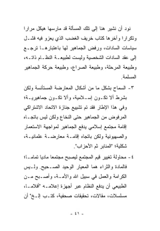 ‫ﻨﻭﺩ ﺃﻥ ﻨﺸﻴﺭ ﻫﻨﺎ ﺇﻟﻰ ﺘﻠﻙ ﺍﻟﻤﺴﺄﻟﺔ ﻗﺩ ﻤﺎﺭﺴﻬﺎ ﻫﻴﻜل ﻤﺭﺍﺭﺍ‬
 ‫‪‬‬
‫ﻭﺘﻜﺭﺍﺭﺍ ﻭﺁﺨﺭﻫﺎ ﻜﺘﺎﺏ ﺨﺭﻴﻑ ﺍﻟﻐﻀﺏ ﺍﻟﺫﻱ ﻴﻌﺯﻭ ﻓﻴﻪ ﻓﺸـل‬
                                           ‫‪‬‬
‫ﺴﻴﺎﺴﺎﺕ ﺍﻟﺴﺎﺩﺍﺕ، ﻭﺭﻓﺽ ﺍﻟﺠﻤﺎﻫﻴﺭ ﻟﻬﺎ ﺒﺎﻋﺘﺒﺎﺭﻫـﺎ ﺘﺭﺠـﻊ‬
‫ﺇﻟﻰ ﻋﻘﺩ ﺍﻟﺴﺎﺩﺍﺕ ﺍﻟﺸﺨﺼﻴﺔ ﻭﻟﻴﺴﺕ ﻟﻁﺒﻴﻌـﺔ ﺍﻟﻨﻅـﺎﻡ ﺫﺍﺘـﻪ،‬
‫ﻭﻁﺒﻴﻌﺔ ﺍﻟﻤﺭﺤﻠﺔ، ﻭﻁﺒﻴﻌﺔ ﺍﻟﺼﺭﺍﻉ، ﻭﻁﺒﻴﻌﺔ ﺤﺭﻜﺔ ﺍﻟﺠﻤﺎﻫﻴﺭ‬
                                                ‫ﺍﻟﻤﺴﻠﻤﺔ.‬
‫٣- ﺍﻟﺴﻤﺎﺡ ﺒﺸﻜل ﻤﺎ ﻤﻥ ﺃﺸﻜﺎل ﺍﻟﻤﻌﺎﺭﻀﺔ ﺍﻟﻤﺴﺘﺄﻨﺴﺔ ﻭﻟﻜﻥ‬
‫ﺒﺸﺭﻁ ﺃﻻ ﺘﻜـﻭﻥ ﺇﺴـﻼﻤﻴﺔ، ﻭﺃﻻ ﺘﻜـﻭﻥ ﺠﻤﺎﻫﻴﺭﻴـﺔ؛‬
‫ﻭﻓﻲ ﻫﺫﺍ ﺍﻹﻁﺎﺭ ﻓﻘﺩ ﺘﻡ ﺘﺸﻴﻴﻊ ﺠﻨﺎﺯﺓ ﺍﻻﺘﺤﺎﺩ ﺍﻻﺸﺘﺭﺍﻜﻲ‬
‫ﺍﻟﻤﺭﻓﻭﺽ ﻤﻥ ﺍﻟﺠﻤﺎﻫﻴﺭ ﺤﺘﻰ ﺍﻟﻨﺨﺎﻉ ﻭﻟﻜﻥ ﻟﻴﺱ ﺒﺎﺘﺠـﺎﻩ‬
‫ﺇﻗﺎﻤﺔ ﻤﺠﺘﻤﻊ ﺇﺴﻼﻤﻲ ﻴﺩﻓﻊ ﺍﻟﺠﻤﺎﻫﻴﺭ ﻟﻤﻭﺍﺠﻬﺔ ﺍﻻﺴﺘﻌﻤﺎﺭ‬
‫ﻭﺍﻟﺼﻬﻴﻭﻨﻴﺔ ﻭﻟﻜﻥ ﺒﺎﺘﺠﺎﻩ ﺇﻗﺎﻤـﺔ ﻤﻌﺎﺭﻀـﺔ ﻋﻠﻤﺎﻨﻴـﺔ،‬
                        ‫ﺸﻜﻠﻴﺔ؛ "ﺍﻟﻤﻨﺎﺒﺭ ﺜﻡ ﺍﻷﺤﺯﺍﺏ".‬
‫٤- ﻤﺤﺎﻭﻟﺔ ﺘﻐﻴﻴﺭ ﻗﻴﻡ ﺍﻟﻤﺠﺘﻤﻊ ﻟﻴﺼﺒﺢ ﻤﺠﺘﻤﻌﺎ ﻤﺎﺩﻴﺎ ﺘﻤﺎ ‪‬ـﺎ؛‬
   ‫‪ ‬ﻤ‬          ‫‪‬‬
‫ﻓﺎﻟﻤﺎﺩﺓ ﻭﺍﻟﺜﺭﺍﺀ ﻫﻤﺎ ﺍﻟﻤﻌﻴﺎﺭ ﺍﻟﻭﺤﻴﺩ ﺍﻟﺼـﺤﻴﺢ. ﻭﻟـﻴﺱ‬
‫ﺍﻟﻜﺭﺍﻤﺔ ﻭﺍﻟﻌﻤل ﻓﻲ ﺴﺒﻴل ﺍﷲ ﻭﺍﻷﻤـﺔ، ﻭﺃﺼـﺒﺢ ﻤـﻥ‬
‫ﺍﻟﻁﺒﻴﻌﻲ ﺃﻥ ﻴﺩﻓﻊ ﺍﻟﻨﻅﺎﻡ ﻋﺒﺭ ﺃﺠﻬﺯﺓ ﺇﻋﻼﻤـﻪ "ﺃﻓﻼ ‪‬ـﺎ،‬
   ‫ﻤ‬
‫ﻤﺴﻠﺴﻼﺕ، ﻤﻘﺎﻻﺕ، ﺘﺤﻘﻴﻘﺎﺕ ﺼﺤﻔﻴﺔ، ﻜﺘـﺏ ﺇﻟـﺦ" ﺃﻥ‬

                       ‫- ١٤ -‬
 