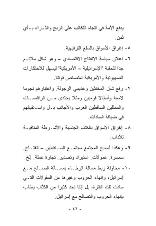 ‫ﻴﺩﻓﻊ ﺍﻷﻤﺔ ﻓﻲ ﺍﺘﺠﺎﻩ ﺍﻟﺘﻜﺎﻟﺏ ﻋﻠﻰ ﺍﻟﺭﺒﺢ ﻭﺍﻟﺜـﺭﺍﺀ ﺒـﺄﻱ‬
                                              ‫ﺜﻤﻥ.‬
                    ‫٥- ﺇﻏﺭﺍﻕ ﺍﻷﺴﻭﺍﻕ ﺒﺎﻟﺴﻠﻊ ﺍﻟﺘﺭﻓﻴﻬﻴﺔ.‬
‫٦- ﺇﻋﻼﻥ ﺴﻴﺎﺴﺔ ﺍﻻﻨﻔﺘﺎﺡ ﺍﻻﻗﺘﺼﺎﺩﻱ – ﻭﻫﻭ ﺸﻜل ﻤﻼﺌـﻡ‬
‫ﺠﺩﺍ ﻟﻠﺤﻘﺒﺔ "ﺍﻹﺴﺭﺍﺌﻴﻠﻴﺔ – ﺍﻷﻤﺭﻴﻜﻴﺔ" ﻟﻴﺴﻬل ﻟﻼﺤﺘﻜﺎﺭﺍﺕ‬
                                                ‫‪‬‬
               ‫ﺍﻟﺼﻬﻴﻭﻨﻴﺔ ﻭﺍﻷﻤﺭﻴﻜﻴﺔ ﺍﻤﺘﺼﺎﺹ ﻗﻭﺘﻨﺎ.‬
‫٧- ﺭﻓﻊ ﺸﺄﻥ ﺍﻟﻤﺨﻨﺜﻴﻥ ﻭﻋﺩﻴﻤﻲ ﺍﻟﺭﺠﻭﻟﺔ. ﻭﺍﻋﺘﺒﺎﺭﻫﻡ ﻨﺠﻭ ‪‬ﺎ‬
 ‫ﻤ‬
‫ﻻﻤﻌﺔ ﻭﺃﺒﻁﺎﻻ ﻗﻭﻤﻴﻴﻥ ﻭﻤﺜﻼ ﻴﺤﺘﺫﻯ ﻤـﻥ ﺍﻟﺭﺍﻗﺼـﺎﺕ‬
                    ‫ﹰ‬           ‫ﹰ‬
‫ﻭﺍﻟﻤﻤﺜﻠﻴﻥ ﺍﻟﺴﺎﻗﻁﻴﻥ ﺍﻟﻌﺭﺏ ﻭﺍﻷﺠﺎﻨﺏ ﺒـل ﻭﺍﺴـﺘﻘﺒﺎﻟﻬﻡ‬
                                 ‫ﻓﻲ ﻀﻴﺎﻓﺔ ﺍﻟﺴﺎﺩﺍﺕ.‬
‫٨- ﺇﻏﺭﺍﻕ ﺍﻷﺴﻭﺍﻕ ﺒﺎﻟﻜﺘﺏ ﺍﻟﺠﻨﺴﻴﺔ ﻭﺍﻷﺸـﺭﻁﺔ ﺍﻟﻤﻨﺎﻓﻴـﺔ‬
                                            ‫ﻟﻶﺩﺍﺏ.‬
‫٩- ﻭﻫﻜﺫﺍ ﺃﺼﺒﺢ ﺍﻟﻤﺠﺘﻤﻊ ﻤﺠﺘﻤـﻊ ﺍﻟﺴـﺎﻗﻁﻴﻥ – ﺍﻨﻔﺘـﺎﺡ.‬
‫ﺴﻤﺴﺭﺓ. ﻋﻤﻭﻻﺕ. ﺍﺴﺘﻴﺭﺍﺩ ﻭﺘﺼﺩﻴﺭ. ﺘﺠﺎﺭﺓ ﻋﻤﻠﺔ. ﺇﻟﺦ.‬
‫٠١- ﻤﺤﺎﻭﻟﺔ ﺭﺒﻁ ﻤﺴﺎﻟﺔ ﺍﻟﺭﺨـﺎﺀ ﺒﻤﺴـﺄﻟﺔ ﺍﻟﺼـﻠﺢ ﻤـﻊ‬
‫ﺇﺴﺭﺍﺌﻴل، ﻭﺇﻨﻬﺎﺀ ﺍﻟﺤﺭﻭﺏ ﻭﻏﻴﺭﻫﺎ ﻤﻥ ﺍﻟﻤﻘﻭﻻﺕ ﺍﻟﺘـﻲ‬
‫ﺴﺎﺩﺕ ﺘﻠﻙ ﺍﻟﻔﺘﺭﺓ، ﺒل ﺇﻨﻨﺎ ﻨﺠﺩ ﻜﺜﻴ ‪‬ﺍ ﻤﻥ ﺍﻟﻜﺘﺎﺏ ﻴﻁﺎﻟﺏ‬
        ‫ﹸﱠ‬       ‫ﺭ‬
               ‫ﺒﺈﻨﻬﺎﺀ ﺍﻟﺤﺭﻭﺏ ﻭﺍﻟﺘﺼﺎﻟﺢ ﻤﻊ ﺇﺴﺭﺍﺌﻴل.‬

                       ‫- ٢٤ -‬
 