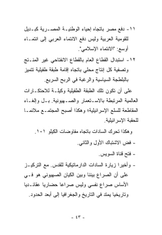 ‫١١- ﺩﻓﻊ ﻤﺼﺭ ﺒﺎﺘﺠﺎﻩ ﺇﺤﻴﺎﺀ ﺍﻟﻭﻁﻨﻴـﺔ ﺍﻟﻤﺼـﺭﻴﺔ ﻜﺒـﺩﻴل‬
‫ﻟﻠﻘﻭﻤﻴﺔ ﺍﻟﻌﺭﺒﻴﺔ ﻭﻟﻴﺱ ﺩﻓﻊ ﺍﻻﻨﺘﻤﺎﺀ ﺍﻟﻌﺭﺒﻲ ﺇﻟﻰ ﺍﻨﺘﻤـﺎﺀ‬
                            ‫ﺃﻭﺴﻊ: "ﺍﻻﻨﺘﻤﺎﺀ ﺍﻹﺴﻼﻤﻲ".‬
‫٢١- ﺍﺴﺘﺒﺩﺍل ﺍﻟﻘﻁﺎﻉ ﺍﻟﻌﺎﻡ ﺒﺎﻟﻘﻁﺎﻉ ﺍﻻﻨﻔﺘﺎﺤﻲ ﻏﻴﺭ ﺍﻟﻤﻨـﺘﺞ‬
‫ﻭﺘﺼﻔﻴﺔ ﻜل ﺇﻨﺘﺎﺝ ﻤﺤﻠﻲ ﺒﺎﺘﺠﺎﻩ ﺇﻗﺎﻤﺔ ﻁﺒﻘﺔ ﻁﻔﻴﻠﻴﺔ ﺘﺘﻤﻴﺯ‬
          ‫ﺒﺎﻟﺒﻠﻁﺠﺔ ﺍﻟﺴﻴﺎﺴﻴﺔ ﻭﺍﻟﺭﻏﺒﺔ ﻓﻲ ﺍﻟﺭﺒﺢ ﺍﻟﺴﺭﻴﻊ.‬
‫ﻋﻠﻰ ﺃﻥ ﺘﻜﻭﻥ ﺘﻠﻙ ﺍﻟﻁﺒﻘﺔ ﺍﻟﻁﻔﻴﻠﻴﺔ ﻭﻜﻴﻠـﺔ ﻟﻼﺤﺘﻜـﺎﺭﺍﺕ‬
‫ﺍﻟﻌﺎﻟﻤﻴﺔ ﺍﻟﻤﺭﺘﺒﻁﺔ ﺒﺎﻻﺴـﺘﻌﻤﺎﺭ ﻭﺍﻟﺼـﻬﻴﻭﻨﻴﺔ. ﺒـل ﻭﺇﻟﻐـﺎﺀ‬
‫ﺍﻟﻤﻘﺎﻁﻌﺔ ﻟﻠﺴﻠﻊ ﺍﻹﺴﺭﺍﺌﻴﻠﻴﺔ؛ ﻭﻫﻜﺫﺍ ﺃﺼﺒﺢ ﺍﻟﻤﺠﺘﻤـﻊ ﻤﻼﺌ ‪‬ـﺎ‬
  ‫ﻤ‬
                                          ‫ﻟﻠﺤﻘﺒﺔ ﺍﻹﺴﺭﺍﺌﻴﻠﻴﺔ.‬
     ‫ﻭﻫﻜﺫﺍ ﺘﺤﺭﻙ ﺍﻟﺴﺎﺩﺍﺕ ﺒﺎﺘﺠﺎﻩ ﻤﻔﺎﻭﻀﺎﺕ ﺍﻟﻜﻴﻠﻭ ١٠١.‬
                           ‫- ﻓﺽ ﺍﻻﺸﺘﺒﺎﻙ ﺍﻷﻭل ﻭﺍﻟﺜﺎﻨﻲ.‬
                                       ‫- ﻓﺘﺢ ﻗﻨﺎﺓ ﺍﻟﺴﻭﻴﺱ.‬
‫- ﻭﺃﺨﻴ ‪‬ﺍ ﺯﻴﺎﺭﺓ ﺍﻟﺴﺎﺩﺍﺕ ﺍﻟﺩﺍﺭﻤﺎﺘﻴﻜﻴﺔ ﻟﻠﻘﺩﺱ. ﻤﻊ ﺍﻟﺘﺭﻜﻴـﺯ‬
                                               ‫ﺭ‬
‫ﻋﻠﻰ ﺃﻥ ﺍﻟﺼﺭﺍﻉ ﺒﻴﻨﻨﺎ ﻭﺒﻴﻥ ﺍﻟﻜﻴﺎﻥ ﺍﻟﺼﻬﻴﻭﻨﻲ ﻫﻭ ﻓـﻲ‬
‫ﺍﻷﺴﺎﺱ ﺼﺭﺍﻉ ﻨﻔﺴﻲ ﻭﻟﻴﺱ ﺼﺭﺍ ‪‬ﺎ ﺤﻀﺎﺭﻴﺎ ﻋﻘﺎﺌـﺩ ‪‬ﺎ‬
 ‫ﻴ‬         ‫‪‬‬      ‫ﻋ‬
  ‫ﻭﺘﺎﺭﻴﺨ ‪‬ﺎ ﻴﻤﺘﺩ ﻓﻲ ﺍﻟﺘﺎﺭﻴﺦ ﻭﺍﻟﺠﻐﺭﺍﻓﻴﺎ ﺇﻟﻰ ﺃﺒﻌﺩ ﺍﻟﺤﺩﻭﺩ.‬
                                               ‫ﻴ‬


                        ‫- ٣٤ -‬
 