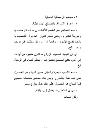 ‫١- ﻤﺠﺘﻤﻊ ﺍﻟﺭﺃﺴﻤﺎﻟﻴﺔ ﺍﻟﻁﻔﻴﻠﻴﺔ.‬
              ‫٢- ﺇﻏﺭﺍﻕ ﺍﻷﺴﻭﺍﻕ ﺒﺎﻟﺒﻀﺎﺌﻊ ﺍﻹﺴﺭﺍﺌﻴﻠﻴﺔ.‬
‫- ﺩﻓﻊ ﺍﻟﻤﺠﺘﻤﻊ ﻨﺤﻭ ﺍﻟﺘﻔﺴﺢ ﺍﻷﺨﻼﻗـﻲ – ﺃﻓـﻼﻡ ﺠﻨﺴـﻴﺔ‬
‫ﻭﺃﺸﺭﻁﺔ ﻓﻴﺩﻴﻭ ﺒل ﻭﺤﺘﻰ ﺘﻐﻴﻴﺭ ﻗﺎﻨﻭﻥ ﺍﻷﺤـﻭﺍل ﺍﻟﺸﺨﺼـﻴﺔ‬
‫ﺒﺎﺘﺠﺎﻩ ﺘﻔﺴﺦ ﺍﻷﺴﺭﺓ – ﻭﺇﻗﺎﻤﺔ ﺍﻤﺭﺃﺓ ﻭﺭﺠل ﻤﻁﻠﻘﺎﻥ ﻓﻲ ﺒﻴـﺕ‬
                                           ‫ﻭﺍﺤﺩ.. ﺇﻟﺦ.‬
‫ﺃﻱ ﻓﻲ ﺍﻟﻨﻬﺎﻴﺔ ﺘﺼﻌﻴﺏ ﺍﻟﺯﻭﺍﺝ – ﻗﺎﻨﻭﻥ ﻤﺸﺒﻭﻩ ﻤﻥ ﺃﻭﻟـﻪ‬
‫ﺇﻟﻰ ﺁﺨﺭﻩ ﻴﺩﻓﻊ ﺍﻟﻤﺠﺘﻤﻊ ﻟﻼﻨﺤﺭﺍﻑ – ﺘﺤﻜﻡ ﺍﻟﻨﺴﺎﺀ ﻓﻲ ﺍﻟﺭﺠﺎل‬
                                                  ‫ﺇﻟﺦ..‬
‫- ﺩﻓﻊ ﺍﻟﺸﺒﺎﺏ ﻟﻠﻬﺠﺭﺓ ﻭﺍﻋﺘﺒﺎﺭ ﻤﻌﻴﺎﺭ ﺍﻟﻨﺠﺎﺡ ﻫﻭ ﺍﻟﺤﺼﻭل‬
‫ﻋﻠﻰ ﻋﻘﺩ ﻋﻤل ﺒﺎﻟﺨﺎﺭﺝ. ﻭﻟﻴﺱ ﺒﻨﺎﺀ ﻤﺠﺘﻤﻊ ﻤﺘﻤﺎﺴﻙ؛ ﻓﺄﺼﺒﺢ‬
      ‫ﻗﻤﺔ ﺍﻟﻨﺠﺎﺡ ﻫﻭ ﺍﻟﺤﺼﻭل ﻋﻠﻰ ﻋﻘﺩ ﻋﻤل ﺨﺎﺭﺝ ﻤﺼﺭ.‬
                ‫- ﺃﻱ ﺃﻥ ﺍﻟﻤﻨﺤﻨﻰ ﻗﺩ ﻭﺼل ﺇﻟﻰ ﻨﻬﺎﻴﺘﻪ.‬
                                       ‫ﻭﻟﻜﻥ ﻫﻴﻬﺎﺕ.‬




                     ‫- ٥٤ -‬
 