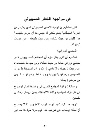 ‫ﻓﻲ ﻤﻭﺍﺠﻬﺔ ﺍﻟﺨﻁﺭ ﺍﻟﺼﻬﻴﻭﻨﻲ‬
‫ﻟﻜﻲ ﻨﺴﺘﻁﻴﻊ ﺃﻥ ﻨﻭﺍﺠﻪ ﺍﻟﺘﺤﺩﻱ ﺍﻟﺼﻬﻴﻭﻨﻲ ﺍﻟﺫﻱ ﻴﻤﺜل ﺭﺃﺱ‬
‫ﺍﻟﺤﺭﺒﺔ ﺍﻟﺸﻴﻁﺎﻨﻴﺔ ﺒﺘﺤﺩ ﻤﻜﺎﻓﺊ ﻟﻪ ﻴﻨﺒﻐﻲ ﻟﻨﺎ ﺃﻥ ﻨﺩﺭﺱ ﻁﺒﻴﻌـﺔ‬
                                  ‫ٍ‬
‫ﻫﺫﺍ ﺍﻟﻜﻴﺎﻥ ﻤﻥ ﺤﻴﺙ ﻨﺸﺄﺘﻪ، ﻭﻤﻥ ﺤﻴﺙ ﻁﺒﻴﻌﺘﻪ، ﻭﻤﻥ ﺤﻴـﺙ‬
                                               ‫ﺘﻭﺠﻬﺎﺘﻪ.‬
                                   ‫ﺍﻟﻤﺠﺘﻤﻊ ﺍﻟﺘﻭﺭﺍﺘﻲ:‬
‫ﻨﺴﺘﻁﻴﻊ ﺃﻥ ﻨﻘﺭﺭ ﺒﻜل ﺤﺯﻡ ﺃﻥ ﺍﻟﻤﺠﺘﻤﻊ ﺍﻟﺼـﻬﻴﻭﻨﻲ ﻫـﻭ‬
‫ﻤﺠﺘﻤﻊ ﺘﻭﺭﺍﺘﻲ ﺘﻤﺎﻤﺎ ﻤﻥ ﺤﻴﺙ ﻨﺸﺄﺘﻪ، ﻭﻤﻥ ﺤﻴـﺙ ﻁﺒﻴﻌﺘـﻪ،‬
                                 ‫‪‬‬
‫ﻭﻤﻥ ﺤﻴﺙ ﺘﻭﺠﻬﺎﺘﻪ ﻭﻻ ﺩﺍﻋﻲ ﺃﻥ ﻨﻜﺭﺭ ﺃﻥ ﺍﻟﺼﻬﺎﻴﻨﺔ ﻴﻠـﻭﻭﻥ‬
‫ﺍﻟﻨﺼﻭﺹ ﻭﻴﺤﺭﻓﻭﻨﻬﺎ ﻟﻴﺅﻴﺩﻭﺍ ﻭﺠﻬـﺔ ﻨﻅـﺭﻫﻡ ﻓﻬـﺫﺍ ﻟـﻴﺱ‬
                                     ‫ﻤﻥ ﻤﻭﻀﻭﻉ ﺒﺤﺜﻨﺎ.‬
‫ﻭﻤﺴﺄﻟﺔ ﺘﻭﺭﺍﺘﻴﺔ ﺍﻟﻤﺠﺘﻤﻊ ﺍﻟﺼﻬﻴﻭﻨﻲ ﻭﺍﻀﺤﺔ ﺘﻤﺎﻡ ﺍﻟﻭﻀﻭﺡ‬
‫ﻓﻲ ﻜل ﻗﻭﺍﻩ ﺍﻟﺴﻴﺎﺴﻴﺔ ﻭﻜﺎﻓﺔ ﺍﻻﺘﺠﺎﻫﺎﺕ ﻴﻤﻴﻥ ﻭﻴﺴﺎﺭ ﻭﺤﺘـﻰ‬
                                               ‫ﻤﻠﺤﺩﻴﻥ.‬
‫"ﻭﺠﺩ ﻫﺫﺍ ﺍﻟﺒﻠﺩ ﺘﻨﻔﻴﺫﺍ ﻟﻭﻋﺩ ﺍﻟﺭﺏ ﺫﺍﺘﻪ/ ﻭﻟﻬـﺫﺍ ﻻ ﻴﺼـﺢ‬
                               ‫ﹰ‬
‫ﺃﻥ ﻨﺴﺄﻟﻪ ﺇﻴﻀﺎ ‪‬ﺎ ﻋﻥ ﺸﺭﻋﻴﺔ ﻫﺫﺍ ﺍﻟﻭﺠـﻭﺩ" ﺠﻭﻟـﺩﺍ ﻤـﺎﺌﻴﺭ‬
                                     ‫ﺤ‬



                      ‫- ٦٤ -‬
 