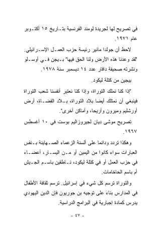 ‫ﻓﻲ ﺘﺼﺭﻴﺢ ﻟﻬﺎ ﻟﺠﺭﻴﺩﺓ ﻟﻭﻤﻨﺩ ﺍﻟﻔﺭﻨﺴﻴﺔ ﺒﺘـﺎﺭﻴﺦ ٥١ ﺃﻜﺘـﻭﺒﺭ‬
                                               ‫ﻋﺎﻡ ١٧٩١.‬
‫ﻻﺤﻅ ﺃﻥ ﺠﻭﻟﺩﺍ ﻤﺎﺌﻴﺭ ﺭﺌﻴﺴﺔ ﺤﺯﺏ ﺍﻟﻌﻤـل ﺍﻹﺴـﺭﺍﺌﻴﻠﻲ.‬
‫"ﻟﻘﺩ ﻭﻋﺩﻨﺎ ﻫﺫﻩ ﺍﻷﺭﺽ ﻭﻟﻨﺎ ﺍﻟﺤﻕ ﻓﻴﻬﺎ" ﺒـﻴﺠﻥ ﻓـﻲ ﺃﻭﺴـﻠﻭ‬
        ‫ﻭﻨﺸﺭﺘﻪ ﺼﺤﻴﻔﺔ ﺩﺍﻓﺎﺭ ﻋﺩﺩ ٤١ ﺩﻴﺴﻤﺒﺭ ﺴﻨﺔ ٨٧٩١.‬
                                   ‫ﺒﻴﺠﻴﻥ ﻤﻥ ﻜﺘﻠﺔ ﻟﻴﻜﻭﺩ.‬
‫"ﺇﺫﺍ ﻜﻨﺎ ﻨﻤﻠﻙ ﺍﻟﺘﻭﺭﺍﺓ، ﻭﺇﺫﺍ ﻜﻨﺎ ﻨﻌﺘﺒﺭ ﺃﻨﻔﺴﻨﺎ ﺸﻌﺏ ﺍﻟﺘﻭﺭﺍﺓ‬
‫ﻓﻴﻨﺒﻐﻲ ﺃﻥ ﻨﻤﺘﻠﻙ ﺃﻴﻀﺎ ﺒﻼﺩ ﺍﻟﺘﻭﺭﺍﺓ، ﺒـﻼﺩ ﺍﻟﻘﻀـﺎﺓ، ﺃﺭﺽ‬
                                ‫‪‬‬
                  ‫ﺃﻭﺭﺸﻠﻴﻡ ﻭﻤﻴﺭﻭﻥ ﻭﺃﺭﻴﺤﺎ، ﻭﺃﻤﺎﻜﻥ ﺃﺨﺭﻯ".‬
‫ﺘﺼﺭﻴﺢ ﻤﻭﺸﻰ ﺩﻴﺎﻥ ﻟﺠﻴﺭﻭﺯﺍﻟﻴﻡ ﺒﻭﺴﺕ ﻓﻲ ٠١ ﺃﻏﺴﻁﺱ‬
                                                   ‫٧٦٩١.‬
‫ﻭﻫﻜﺫﺍ ﺘﺭﺩﺩ ﻭﺩﺍﺌﻤﺎ ﻋﻠﻰ ﺃﻟﺴﻨﺔ ﺍﻟﺯﻋﻤﺎﺀ ﺍﻟﺼـﻬﺎﻴﻨﺔ ﺒـﻨﻔﺱ‬
                                   ‫‪‬‬
‫ﺍﻟﻌﺒﺎﺭﺍﺕ ﺴﻭﺍﺀ ﻜﺎﻨﻭﺍ ﻤﻥ ﺍﻟﻴﻤﻴﻥ ﺃﻭ ﻤـﻥ ﺍﻟﻴﺴـﺎﺭ، ﺃﻋﻀـﺎﺀ‬
‫ﻓﻲ ﺤﺯﺏ ﺍﻟﻌﻤل ﺃﻭ ﻓﻲ ﻜﺘﻠﺔ ﻟﻴﻜﻭﺩ، ﻨـﺎﻁﻘﻴﻥ ﺒﺎﺴـﻡ ﺍﻟﺠـﻴﺵ‬
                                        ‫ﺃﻡ ﺒﺎﺴﻡ ﺍﻟﺤﺎﺨﺎﻤﺎﺕ.‬
‫ﻭﺍﻟﺘﻭﺭﺍﺓ ﺘﺭﺴﻡ ﻜل ﺸﻲﺀ ﻓﻲ ﺇﺴﺭﺍﺌﻴل. ﺘﺭﺴﻡ ﺜﻘﺎﻓﺔ ﺍﻷﻁﻔﺎل‬
‫ﻓﻲ ﺍﻟﻤﺩﺍﺭﺱ ﺒﻨﺎﺀ ﻋﻠﻰ ﺘﻭﺠﻴﻪ ﺒﻥ ﺠﻭﺭﻴﻭﻥ ﻓﺈﻥ ﺍﻟﺩﻴﻥ ﺍﻟﻴﻬﻭﺩﻱ‬
                 ‫ﻴﺩﺭﺱ ﻜﻤﺎﺩﺓ ﺇﺠﺒﺎﺭﻴﺔ ﻓﻲ ﺍﻟﺒﺭﺍﻤﺞ ﺍﻟﺩﺭﺍﺴﻴﺔ.‬

                        ‫- ٧٤ -‬
 