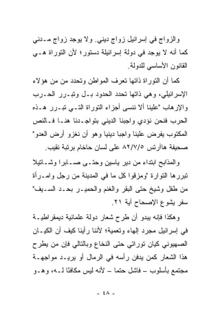 ‫ﻭﺍﻟﺯﻭﺍﺝ ﻓﻲ ﺇﺴﺭﺍﺌﻴل ﺯﻭﺍﺝ ﺩﻴﻨﻲ. ﻭﻻ ﻴﻭﺠﺩ ﺯﻭﺍﺝ ﻤـﺩﻨﻲ‬
‫ﻜﻤﺎ ﺃﻨﻪ ﻻ ﻴﻭﺠﺩ ﻓﻲ ﺩﻭﻟﺔ ﺇﺴﺭﺍﺌﻴﻠﺔ ﺩﺴﺘﻭﺭ؛ ﻷﻥ ﺍﻟﺘﻭﺭﺍﺓ ﻫـﻲ‬
                                 ‫ﺍﻟﻘﺎﻨﻭﻥ ﺍﻷﺴﺎﺴﻲ ﻟﻠﺩﻭﻟﺔ.‬
‫ﻜﻤﺎ ﺃﻥ ﺍﻟﺘﻭﺭﺍﺓ ﺫﺍﺘﻬﺎ ﺘﻌﺭﻑ ﺍﻟﻤﻭﺍﻁﻥ ﻭﺘﺤﺩﺩ ﻤﻥ ﻤﻥ ﻫﺅﻻﺀ‬
        ‫‪‬‬
‫ﺍﻹﺴﺭﺍﺌﻴﻠﻲ، ﻭﻫﻲ ﺫﺍﺘﻬﺎ ﺘﺤﺩﺩ ﺍﻟﺤﺩﻭﺩ ﺒـل ﻭﺘﺒـﺭﺭ ﺍﻟﺤـﺭﺏ‬
‫ﻭﺍﻹﺭﻫﺎﺏ "ﻋﻠﻴﻨﺎ ﺃﻻ ﻨﻨﺴﻰ ﺃﺠﺯﺍﺀ ﺍﻟﺘﻭﺭﺍﺓ ﺍﻟﺘـﻲ ﺘﺒـﺭﺭ ﻫـﺫﻩ‬
‫ﺍﻟﺤﺭﺏ ﻓﻨﺤﻥ ﻨﺅﺩﻱ ﻭﺍﺠﺒﻨﺎ ﺍﻟﺩﻴﻨﻲ ﺒﺘﻭﺍﺠـﺩﻨﺎ ﻫﻨـﺎ ﻓـﺎﻟﻨﺹ‬
‫ﺍﻟﻤﻜﺘﻭﺏ ﻴﻔﺭﺽ ﻋﻠﻴﻨﺎ ﻭﺍﺠﺒﺎ ﺩﻴﻨﻴﺎ ﻭﻫﻭ ﺃﻥ ﻨﻐﺯﻭ ﺃﺭﺽ ﺍﻟﻌﺩﻭ"‬
                        ‫‪ ‬‬
    ‫ﺼﺤﻴﻔﺔ ﻫﺎﺁﺭﺘﺱ ٥/٧/٢٨ ﻋﻠﻰ ﻟﺴﺎﻥ ﺤﺎﺨﺎﻡ ﺒﺭﺘﺒﺔ ﻨﻘﻴﺏ.‬
‫ﻭﺍﻟﻤﺫﺍﺒﺢ ﺍﺒﺘﺩﺍﺀ ﻤﻥ ﺩﻴﺭ ﻴﺎﺴﻴﻥ ﻭﺤﺘـﻰ ﺼـﺎﺒﺭﺍ ﻭﺸـﺎﺘﻴﻼ‬
                                  ‫‪‬‬
‫ﺘﺒﺭﺭﻫﺎ ﺍﻟﺘﻭﺍﺭﺓ "ﻭﻤﺯﻗﻭﺍ ﻜل ﻤﺎ ﻓﻲ ﺍﻟﻤﺩﻴﻨﺔ ﻤﻥ ﺭﺠل ﻭﺍﻤـﺭﺃﺓ‬
‫ﻤﻥ ﻁﻔل ﻭﺸﻴﺦ ﺤﺘﻰ ﺍﻟﺒﻘﺭ ﻭﺍﻟﻐﻨﻡ ﻭﺍﻟﺤﻤﻴـﺭ ﺒﺤـﺩ ﺍﻟﺴـﻴﻑ"‬
                           ‫ﺴﻔﺭ ﻴﺸﻭﻉ ﺍﻹﺼﺤﺎﺡ ﺁﻴﺔ ١٢.‬
‫ﻭﻫﻜﺫﺍ ﻓﺈﻨﻪ ﻴﺒﺩﻭ ﺃﻥ ﻁﺭﺡ ﺸﻌﺎﺭ ﺩﻭﻟﺔ ﻋﻠﻤﺎﻨﻴﺔ ﺩﻴﻤﻘﺭﺍﻁﻴـﺔ‬
‫ﻓﻲ ﺇﺴﺭﺍﺌﻴل ﻤﺠﺭﺩ ﺇﻟﻬﺎﺀ ﻭﺘﻌﻤﻴﺔ؛ ﻷﻨﻨﺎ ﺭﺃﻴﻨﺎ ﻜﻴﻑ ﺃﻥ ﺍﻟﻜﻴـﺎﻥ‬
‫ﺍﻟﺼﻬﻴﻭﻨﻲ ﻜﻴﺎﻥ ﺘﻭﺭﺍﺘﻲ ﺤﺘﻰ ﺍﻟﻨﺨﺎﻉ ﻭﺒﺎﻟﺘﺎﻟﻲ ﻓﺈﻥ ﻤﻥ ﻴﻁﺭﺡ‬
     ‫‪‬‬
‫ﻫﺫﺍ ﺍﻟﺸﻌﺎﺭ ﻜﻤﻥ ﻴﺩﻓﻥ ﺭﺃﺴﻪ ﻓﻲ ﺍﻟﺭﻤﺎل ﺃﻭ ﻴﺭﻴـﺩ ﻤﻭﺍﺠﻬـﺔ‬
                                     ‫‪‬‬
‫ﻤﺠﺘﻤﻊ ﺒﺄﺴﻠﻭﺏ – ﻓﺎﺸل ﺤﺘﻤﺎ – ﻷﻨﻪ ﻟﻴﺱ ﻤﻜﺎﻓﺌﺎ ﻟـﻪ، ﻭﻫـﻭ‬
           ‫ً‬                ‫‪‬‬

                      ‫- ٨٤ -‬
 