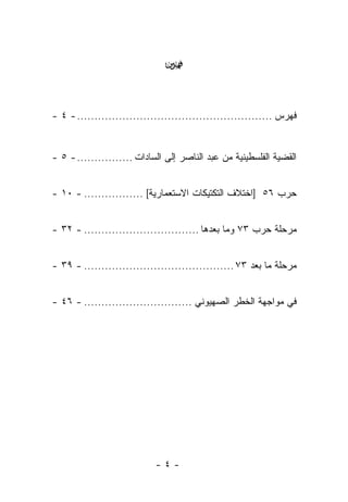 ‫‪‬‬


‫ﻓﻬﺭﺱ ........................................................ - ٤ -‬


‫ﺍﻟﻘﻀﻴﺔ ﺍﻟﻔﻠﺴﻁﻴﻨﻴﺔ ﻤﻥ ﻋﺒﺩ ﺍﻟﻨﺎﺼﺭ ﺇﻟﻰ ﺍﻟﺴﺎﺩﺍﺕ ................ - ٥ -‬


‫ﺤﺭﺏ ٦٥ ]ﺍﺨﺘﻼﻑ ﺍﻟﺘﻜﺘﻴﻜﺎﺕ ﺍﻻﺴﺘﻌﻤﺎﺭﻴﺔ[ ................. - ٠١ -‬


‫ﻤﺭﺤﻠﺔ ﺤﺭﺏ ٣٧ ﻭﻤﺎ ﺒﻌﺩﻫﺎ ................................. - ٢٣ -‬


‫ﻤﺭﺤﻠﺔ ﻤﺎ ﺒﻌﺩ ٣٧ ........................................... - ٩٣ -‬


‫ﻓﻲ ﻤﻭﺍﺠﻬﺔ ﺍﻟﺨﻁﺭ ﺍﻟﺼﻬﻴﻭﻨﻲ ............................... - ٦٤ -‬




                            ‫-٤-‬
 