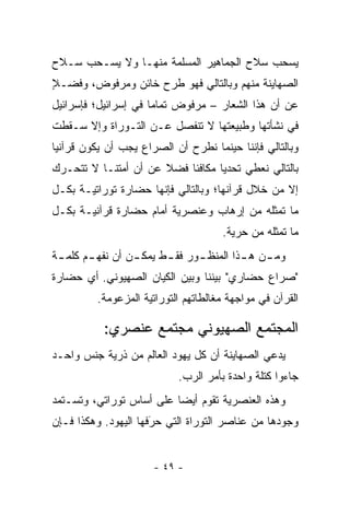 ‫ﻴﺴﺤﺏ ﺴﻼﺡ ﺍﻟﺠﻤﺎﻫﻴﺭ ﺍﻟﻤﺴﻠﻤﺔ ﻤﻨﻬـﺎ ﻭﻻ ﻴﺴـﺤﺏ ﺴـﻼﺡ‬
‫ﺍﻟﺼﻬﺎﻴﻨﺔ ﻤﻨﻬﻡ ﻭﺒﺎﻟﺘﺎﻟﻲ ﻓﻬﻭ ﻁﺭﺡ ﺨﺎﺌﻥ ﻭﻤﺭﻓﻭﺽ، ﻭﻓﻀـﻼ‬
‫ٍ‬
‫ﻋﻥ ﺃﻥ ﻫﺫﺍ ﺍﻟﺸﻌﺎﺭ – ﻤﺭﻓﻭﺽ ﺘﻤﺎﻤﺎ ﻓﻲ ﺇﺴﺭﺍﺌﻴل؛ ﻓﺈﺴﺭﺍﺌﻴل‬
                      ‫‪‬‬
‫ﻓﻲ ﻨﺸﺄﺘﻬﺎ ﻭﻁﺒﻴﻌﺘﻬﺎ ﻻ ﺘﻨﻔﺼل ﻋـﻥ ﺍﻟﺘـﻭﺭﺍﺓ ﻭﺇﻻ ﺴـﻘﻁﺕ‬
‫ﻭﺒﺎﻟﺘﺎﻟﻲ ﻓﺈﻨﻨﺎ ﺤﻴﻨﻤﺎ ﻨﻁﺭﺡ ﺃﻥ ﺍﻟﺼﺭﺍﻉ ﻴﺠﺏ ﺃﻥ ﻴﻜﻭﻥ ﻗﺭﺁﻨﻴﺎ‬
 ‫‪‬‬
‫ﺒﺎﻟﺘﺎﻟﻲ ﻨﻌﻁﻲ ﺘﺤﺩ ‪‬ﺎ ﻤﻜﺎﻓﺌﺎ ﻓﻀﻼ ﻋﻥ ﺃﻥ ﺃﻤﺘﻨـﺎ ﻻ ﺘﺘﺤـﺭﻙ‬
                      ‫ﹰ‬           ‫ﻴ‬
‫ﺇﻻ ﻤﻥ ﺨﻼل ﻗﺭﺁﻨﻬﺎ؛ ﻭﺒﺎﻟﺘﺎﻟﻲ ﻓﺈﻨﻬﺎ ﺤﻀﺎﺭﺓ ﺘﻭﺭﺍﺘﻴـﺔ ﺒﻜـل‬
‫ﻤﺎ ﺘﻤﺜﻠﻪ ﻤﻥ ﺇﺭﻫﺎﺏ ﻭﻋﻨﺼﺭﻴﺔ ﺃﻤﺎﻡ ﺤﻀﺎﺭﺓ ﻗﺭﺁﻨﻴـﺔ ﺒﻜـل‬
                                     ‫ﻤﺎ ﺘﻤﺜﻠﻪ ﻤﻥ ﺤﺭﻴﺔ.‬
‫ﻭﻤ ـﻥ ﻫ ـﺫﺍ ﺍﻟﻤﻨﻅ ـﻭﺭ ﻓﻘ ـﻁ ﻴﻤﻜ ـﻥ ﺃﻥ ﻨﻔﻬ ـﻡ ﻜﻠﻤ ـﺔ‬
 ‫ـ‬      ‫ـ‬         ‫ـ‬      ‫ـ‬      ‫ـ‬         ‫ـ ـ‬
‫"ﺼﺭﺍﻉ ﺤﻀﺎﺭﻱ" ﺒﻴﻨﻨﺎ ﻭﺒﻴﻥ ﺍﻟﻜﻴﺎﻥ ﺍﻟﺼﻬﻴﻭﻨﻲ. ﺃﻱ ﺤﻀﺎﺭﺓ‬
         ‫ﺍﻟﻘﺭﺁﻥ ﻓﻲ ﻤﻭﺍﺠﻬﺔ ﻤﻐﺎﻟﻁﺎﺘﻬﻡ ﺍﻟﺘﻭﺭﺍﺘﻴﺔ ﺍﻟﻤﺯﻋﻭﻤﺔ.‬

           ‫ﺍﻟﻤﺠﺘﻤﻊ ﺍﻟﺼﻬﻴﻭﻨﻲ ﻤﺠﺘﻤﻊ ﻋﻨﺼﺭﻱ:‬
‫ﻴﺩﻋﻲ ﺍﻟﺼﻬﺎﻴﻨﺔ ﺃﻥ ﻜل ﻴﻬﻭﺩ ﺍﻟﻌﺎﻟﻡ ﻤﻥ ﺫﺭﻴﺔ ﺠﻨﺱ ﻭﺍﺤـﺩ‬
                           ‫ﺠﺎﺀﻭﺍ ﻜﺘﻠﺔ ﻭﺍﺤﺩﺓ ﺒﺄﻤﺭ ﺍﻟﺭﺏ.‬
‫ﻭﻫﺫﻩ ﺍﻟﻌﻨﺼﺭﻴﺔ ﺘﻘﻭﻡ ﺃﻴ ‪‬ﺎ ﻋﻠﻰ ﺃﺴﺎﺱ ﺘﻭﺭﺍﺘﻲ، ﻭﺘﺴـﺘﻤﺩ‬
                          ‫ﻀ‬
‫ﻭﺠﻭﺩﻫﺎ ﻤﻥ ﻋﻨﺎﺼﺭ ﺍﻟﺘﻭﺭﺍﺓ ﺍﻟﺘﻲ ﺤﺭﻓﻬﺎ ﺍﻟﻴﻬﻭﺩ. ﻭﻫﻜﺫﺍ ﻓـﺈﻥ‬
                      ‫‪َ‬‬


                      ‫- ٩٤ -‬
 