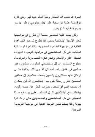 ‫ﺍﻟﻴﻬﻭﺩ ﻫﻡ ﺸﻌﺏ ﺍﷲ ﺍﻟﻤﺨﺘﺎﺭ ﻭﺒﻘﻴﺔ ﺍﻟﻌﺎﻟﻡ ﻋﺒﻴﺩ ﻟﻬﻡ. ﻭﻫﻲ ﻓﻜﺭﺓ‬
‫ﻤﺭﻓﻭﻀﺔ ﻋﻠﻤﻴﺎ ﻤﻥ ﻨﺎﺤﻴﺔ ﻋﻠﻡ ﺍﻷﻨﺜﺭﻭﺒﻭﻟﻭﺠﻲ ﻭﻋﻠﻡ ﺍﻵﺜـﺎﺭ‬
                                       ‫‪‬‬
                                ‫ﻭﻤﺭﻓﻭﻀﺔ ﺃﻴ ‪‬ﺎ ﺘﺎﺭﻴﺨ ‪‬ﺎ.‬
                                  ‫ﻴ‬        ‫ﻀ‬
‫ﻭﻟﻜﻥ ﻴﺠﺏ ﻋﻠﻴﻨﺎ ﻜﺠﻤﺎﻫﻴﺭ ﻤﺴﻠﻤﺔ ﺃﻥ ﻨﻁﺭﺡ ﻓﻲ ﻤﻭﺍﺠﻬﺘﻬﺎ‬
‫ﺸﻌﺎﺭ ﺍﻷﻤﻤﻴﺔ ﺍﻹﺴﻼﻤﻴﺔ ﺒﻤﻌﻨﻰ ﺃﻨﻨﺎ ﻨﻁﺭﺡ ﺸـﻌﺎﺭ ﺍﻟﻅـﺎﻫﺭﺓ‬
‫ﺍﻟﺜﻘﺎﻓﻴﺔ ﻓﻲ ﻤﻭﺍﺠﻬﺔ ﺍﻟﻅﺎﻫﺭﺓ ﺍﻟﻌﻨﺼﺭﻴﺔ، ﻭﺍﻟﻅﺎﻫﺭﺓ ﺍﻟﺭﺴـﺎﻟﻴﺔ‬
‫ﺍﻟﻤﻨﻔﺘﺤﺔ ﻋﻠﻰ ﻜل ﺍﻟﻤﺴﺘﻀﻌﻔﻴﻥ ﻓﻲ ﻤﻭﺍﺠﻬﺔ ﺍﻟﻘﻭﻤﻴـﺔ ﺍﻟﺩﻴﻨﻴـﺔ‬
‫ﺍﻟﻀﻴﻘﺔ ﺍﻷﻓﻕ ﻭﺍﻹﺴﻼﻡ ﻴﺭﻓﺽ ﻓﻜﺭﺓ ﺍﻟﻌﻨﺼـﺭﻴﺔ ﻭﺍﻟﻌﺭﻗﻴـﺔ،‬
‫ﻭﻴﻁﺭﺡ ﺍﻟﻤﺴﻠﻤﻭﻥ ﺃﻥ ﻜل ﻤﺴﺘﻀﻌﻔﻲ ﺍﻟﻌﺎﻟﻡ ﻤﻥ ﻤﺴﻠﻤﻴﻥ ﻭﻏﻴﺭ‬
‫ﻤﺴﻠﻤﻴﻥ ﻓﻲ ﺨﻨﺩﻕ ﻭﺍﺤﺩ ﺃﻤﺎﻡ ﻜل ﺍﻟﻘـﻭﻯ ﺍﻟﺸـﻴﻁﺎﻨﻴﺔ ﺤﺘـﻰ‬
‫ﻟﻭ ﻜﺎﻥ ﻤﻨﻬﻡ ﻤﺴﺘﻜﺒﺭﻭﻥ ﻴﺘﺴﻤﻭﻥ ﺒﺄﺴﻤﺎﺀ ﺇﺴﻼﻤﻴﺔ. ﺇﻥ ﺠﻤﺎﻫﻴﺭ‬
‫ﺍﻟﻤﺴﻠﻤﻴﻥ ﺘﻁﺭﺡ ﺭﺴﺎﻟﺔ ﻴﻘﻭﻡ ﺒﻬﺎ ﺍﻹﺴﻼﻤﻴﻭﻥ ﺍﻟـﺫﻴﻥ ﻴﻤﻜـﻥ‬
‫ﺃﻥ ﻴﻨﺘﺴﺏ ﺇﻟﻴﻬﻡ ﺃﻱ ﺸﺨﺹ ﺒﺼﺭﻑ ﺍﻟﻨﻅﺭ ﻋﻥ ﺠﻨﺴﻪ ﻭﻟﻭﻨﻪ.‬
‫ﻭﻴﺘﺤﺎﻟﻑ ﻤﻊ ﺍﻹﺴﻼﻤﻴﻴﻥ ﻜـل ﺍﻟﻤﺴﺘﻀـﻌﻔﻴﻥ ﻭﻴـﺩﺍﻓﻊ ﻫـﺫﺍ‬
‫ﺍﻟﻤﻌﺴﻜﺭ ﻋﻥ ﻜل ﺍﻟﻤﺴﺘﻀﻌﻔﻴﻥ ﻭﺍﻟﻤﻀﻁﻬﺩﻴﻥ ﺤﺘﻰ ﻟﻭ ﻜـﺎﻨﻭﺍ‬
‫ﻴﻬﻭ ‪‬ﺍ ﻭﻫﺫﺍ ﻴﺴﻘﻁ ﺸﻌﺎﺭ ﺍﻟﻘﻭﻤﻴﺔ ﺍﻟﺩﻴﻨﻴﺔ ﻓﻲ ﻤﻭﺍﺠﻬﺔ ﺍﻟﻘﻭﻤﻴـﺔ‬
                                                   ‫ﺩ‬
                                               ‫ﺍﻟﻴﻬﻭﺩﻴﺔ.‬



                       ‫- ٠٥ -‬
 