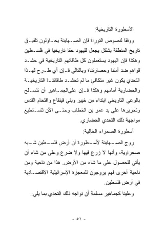 ‫ﺍﻷﺴﻁﻭﺭﺓ ﺍﻟﺘﺎﺭﻴﺨﻴﺔ:‬
‫ﻭﻭﻓﻘﺎ ﻟﻨﺼﻭﺹ ﺍﻟﺘﻭﺭﺍﺓ ﻓﺈﻥ ﺍﻟﺼـﻬﺎﻴﻨﺔ ﻴﺤـﺎﻭﻟﻭﻥ ﺘﻠﻔﻴـﻕ‬
                                             ‫ﹰ‬
‫ﺘﺎﺭﻴﺦ ﺍﻟﻤﻨﻁﻘﺔ ﺒﺸﻜل ﻴﺠﻌل ﻟﻠﻴﻬﻭﺩ ﺤﻘﺎ ﺘﺎﺭﻴﺨﻴﺎ ﻓﻲ ﻓﻠﺴـﻁﻴﻥ‬
            ‫‪‬‬       ‫ﹰ‬
‫ﻭﻫﻜﺫﺍ ﻓﺈﻥ ﺍﻟﻴﻬﻭﺩ ﻴﺴﺘﻌﻤﻠﻭﻥ ﻜل ﻁﺎﻗﺎﺘﻬﻡ ﺍﻟﺘﺎﺭﻴﺨﻴﺔ ﻓﻲ ﺤﺸـﺩ‬
‫ﻗﻭﺍﻫﻡ ﻀﺩ ﺃﻤﺘﻨﺎ ﻭﺤﺼﺎﺭﺘﻨﺎ؛ ﻭﺒﺎﻟﺘﺎﻟﻲ ﻓـﺈﻥ ﺃﻱ ﻁـﺭﺡ ﻟﻬـﺫﺍ‬
‫ﺍﻟﺘﺤﺩﻱ ﻴﻜﻭﻥ ﻏﻴﺭ ﻤﺘﻜﺎﻓﺊ ﻤﺎ ﻟﻡ ﺘﺤ‪‬ﺸـﺩ ﻁﺎﻗﺎﺘﻨـﺎ ﺍﻟﺘﺎﺭﻴﺨﻴـﺔ‬
                         ‫ﹸ‬
‫ﻭﺍﻟﺤﻀﺎﺭﻴﺔ ﺃﻤﺎﻤﻬﻡ ﻭﻫﻜﺫﺍ ﻓـﺈﻥ ﻋﻠﻰﺍﻟﺠﻤـﺎﻫﻴﺭ ﺃﻥ ﺘﺘﺴـﻠﺢ‬
‫ﺒﺎﻟﻭﻋﻲ ﺍﻟﺘﺎﺭﻴﺨﻲ ﺍﺒﺘﺩﺍﺀ ﻤﻥ ﺨﻴﺒﺭ ﻭﺒﻨﻲ ﻗﻴﻨﻘﺎﻉ ﻭﺍﻗﺘﺤﺎﻡ ﺍﻟﻘﺩﺱ‬
‫ﻭﺘﺤﺭﻴﺭﻫﺎ ﻋﻠﻰ ﻴﺩ ﻋﻤﺭ ﺒﻥ ﺍﻟﺨﻁﺎﺏ ﻭﺤﺘـﻰ ﺍﻵﻥ ﻟﺘﺴـﺘﻁﻴﻊ‬
                          ‫ﻤﻭﺍﺠﻬﺔ ﺫﻟﻙ ﺍﻟﺘﺤﺩﻱ ﺍﻟﺤﻀﺎﺭﻱ.‬
                            ‫ﺃﺴﻁﻭﺭﺓ ﺍﻟﺼﺤﺭﺍﺀ ﺍﻟﺨﺎﻟﻴﺔ:‬
‫ـﻁﻭﺭﺓ ﺃﻥ ﺃﺭﺽ ـﻁﻴﻥ ـﺒﻪ‬
  ‫ﺸـ‬   ‫ﻓﻠﺴـ‬         ‫ـﻬﺎﻴﻨﺔ ﻷﺴـ‬
                             ‫ﺭﻭﺝ ﺍﻟﺼـ‬
‫ﺼﺤﺭﺍﻭﻴﺔ، ﻭﺃﻨﻬﺎ ﻻ ﺯﺭﻉ ﻓﻴﻬﺎ ﻭﻻ ﻀﺭﻉ ﻭﻋﻠﻰ ﻤﻥ ﺸﺎﺀ ﺃﻥ‬
       ‫‪‬‬
‫ﻴﺄﺘﻲ ﻟﻠﺤﺼﻭل ﻋﻠﻰ ﻤﺎ ﺸﺎﺀ ﻤﻥ ﺍﻷﺭﺽ. ﻫﺫﺍ ﻤﻥ ﻨﺎﺤﻴﺔ ﻭﻤﻥ‬
‫ﻨﺎﺤﻴﺔ ﺃﺨﺭﻯ ﻓﻬﻡ ﻴﺭﻭﺠﻭﻥ ﻟﻠﻤﻌﺠﺯﺓ ﺍﻹﺴﺭﺍﺌﻴﻠﻴﺔ ﺍﻻﻗﺘﺼـﺎﺩﻴﺔ‬
                                      ‫ﻓﻲ ﺃﺭﺽ ﻓﻠﺴﻁﻴﻥ.‬
   ‫ﻭﻋﻠﻴﻨﺎ ﻜﺠﻤﺎﻫﻴﺭ ﻤﺴﻠﻤﺔ ﺃﻥ ﻨﻭﺍﺠﻪ ﺫﻟﻙ ﺍﻟﺘﺤﺩﻱ ﺒﻤﺎ ﻴﻠﻲ:‬



                       ‫- ١٥ -‬
 