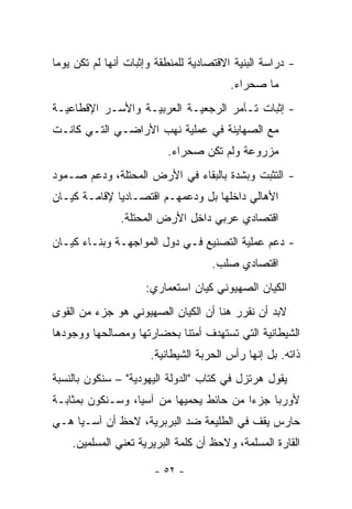 ‫- ﺩﺭﺍﺴﺔ ﺍﻟﺒﻨﻴﺔ ﺍﻻﻗﺘﺼﺎﺩﻴﺔ ﻟﻠﻤﻨﻁﻘﺔ ﻭﺇﺜﺒﺎﺕ ﺃﻨﻬﺎ ﻟﻡ ﺘﻜﻥ ﻴﻭ ‪‬ﺎ‬
 ‫ﻤ‬
                                         ‫ﻤﺎ ﺼﺤﺭﺍﺀ.‬
‫- ﺇﺜﺒﺎﺕ ﺘـﺂﻤﺭ ﺍﻟﺭﺠﻌﻴـﺔ ﺍﻟﻌﺭﺒﻴـﺔ ﻭﺍﻷﺴـﺭ ﺍﻹﻗﻁﺎﻋﻴـﺔ‬
‫ﻤﻊ ﺍﻟﺼﻬﺎﻴﻨﺔ ﻓﻲ ﻋﻤﻠﻴﺔ ﻨﻬﺏ ﺍﻷﺭﺍﻀـﻲ ﺍﻟﺘـﻲ ﻜﺎﻨـﺕ‬
                           ‫ﻤﺯﺭﻭﻋﺔ ﻭﻟﻡ ﺘﻜﻥ ﺼﺤﺭﺍﺀ.‬
‫- ﺍﻟﺘﺜﺒﺕ ﻭﺒﺸﺩﺓ ﺒﺎﻟﺒﻘﺎﺀ ﻓﻲ ﺍﻷﺭﺽ ﺍﻟﻤﺤﺘﻠﺔ، ﻭﺩﻋﻡ ﺼـﻤﻭﺩ‬
‫ﺍﻷﻫﺎﻟﻲ ﺩﺍﺨﻠﻬﺎ ﺒل ﻭﺩﻋﻤﻬـﻡ ﺍﻗﺘﺼـﺎﺩﻴﺎ ﻹﻗﺎﻤـﺔ ﻜﻴـﺎﻥ‬
              ‫‪‬‬
                ‫ﺍﻗﺘﺼﺎﺩﻱ ﻋﺭﺒﻲ ﺩﺍﺨل ﺍﻷﺭﺽ ﺍﻟﻤﺤﺘﻠﺔ.‬
‫- ﺩﻋﻡ ﻋﻤﻠﻴﺔ ﺍﻟﺘﺼﻨﻴﻊ ﻓـﻲ ﺩﻭل ﺍﻟﻤﻭﺍﺠﻬـﺔ ﻭﺒﻨـﺎﺀ ﻜﻴـﺎﻥ‬
                                     ‫ﺍﻗﺘﺼﺎﺩﻱ ﺼﻠﺏ.‬
                     ‫ﺍﻟﻜﻴﺎﻥ ﺍﻟﺼﻬﻴﻭﻨﻲ ﻜﻴﺎﻥ ﺍﺴﺘﻌﻤﺎﺭﻱ:‬
‫ﻻﺒﺩ ﺃﻥ ﻨﻘﺭﺭ ﻫﻨﺎ ﺃﻥ ﺍﻟﻜﻴﺎﻥ ﺍﻟﺼﻬﻴﻭﻨﻲ ﻫﻭ ﺠﺯﺀ ﻤﻥ ﺍﻟﻘﻭﻯ‬
‫ﺍﻟﺸﻴﻁﺎﻨﻴﺔ ﺍﻟﺘﻲ ﺘﺴﺘﻬﺩﻑ ﺃﻤﺘﻨﺎ ﺒﺤﻀﺎﺭﺘﻬﺎ ﻭﻤﺼﺎﻟﺤﻬﺎ ﻭﻭﺠﻭﺩﻫﺎ‬
                       ‫ﺫﺍﺘﻪ. ﺒل ﺇﻨﻬﺎ ﺭﺃﺱ ﺍﻟﺤﺭﺒﺔ ﺍﻟﺸﻴﻁﺎﻨﻴﺔ.‬
‫ﻴﻘﻭل ﻫﺭﺘﺯل ﻓﻲ ﻜﺘﺎﺏ "ﺍﻟﺩﻭﻟﺔ ﺍﻟﻴﻬﻭﺩﻴﺔ" – ﺴﻨﻜﻭﻥ ﺒﺎﻟﻨﺴﺒﺔ‬
‫ﻷﻭﺭﺒﺎ ﺠﺯ ‪‬ﺍ ﻤﻥ ﺤﺎﺌﻁ ﻴﺤﻤﻴﻬﺎ ﻤﻥ ﺁﺴﻴﺎ، ﻭﺴـﻨﻜﻭﻥ ﺒﻤﺜﺎﺒـﺔ‬
                                         ‫ﺀ‬
‫ﺤﺎﺭﺱ ﻴﻘﻑ ﻓﻲ ﺍﻟﻁﻠﻴﻌﺔ ﻀﺩ ﺍﻟﺒﺭﺒﺭﻴﺔ، ﻻﺤﻅ ﺃﻥ ﺁﺴـﻴﺎ ﻫـﻲ‬
    ‫ﺍﻟﻘﺎﺭﺓ ﺍﻟﻤﺴﻠﻤﺔ، ﻭﻻﺤﻅ ﺃﻥ ﻜﻠﻤﺔ ﺍﻟﺒﺭﻴﺭﻴﺔ ﺘﻌﻨﻲ ﺍﻟﻤﺴﻠﻤﻴﻥ.‬

                        ‫- ٢٥ -‬
 