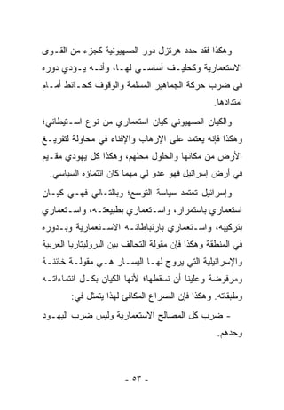 ‫ﻭﻫﻜﺫﺍ ﻓﻘﺩ ﺤﺩﺩ ﻫﺭﺘﺯل ﺩﻭﺭ ﺍﻟﺼﻬﻴﻭﻨﻴﺔ ﻜﺠﺯﺀ ﻤﻥ ﺍﻟﻘـﻭﻯ‬
‫ﺍﻻﺴﺘﻌﻤﺎﺭﻴﺔ ﻭﻜﺤﻠﻴـﻑ ﺃﺴﺎﺴـﻲ ﻟﻬـﺎ، ﻭﺃﻨـﻪ ﻴـﺅﺩﻱ ﺩﻭﺭﻩ‬
‫ﻓﻲ ﻀﺭﺏ ﺤﺭﻜﺔ ﺍﻟﺠﻤﺎﻫﻴﺭ ﺍﻟﻤﺴﻠﻤﺔ ﻭﺍﻟﻭﻗﻭﻑ ﻜﺤـﺎﺌﻁ ﺃﻤـﺎﻡ‬
                                                  ‫ﺍﻤﺘﺩﺍﺩﻫﺎ.‬
‫ﻭﺍﻟﻜﻴﺎﻥ ﺍﻟﺼﻬﻴﻭﻨﻲ ﻜﻴﺎﻥ ﺍﺴﺘﻌﻤﺎﺭﻱ ﻤﻥ ﻨﻭﻉ ﺍﺴـﺘﻴﻁﺎﻨﻲ؛‬
‫ﻭﻫﻜﺫﺍ ﻓﺈﻨﻪ ﻴﻌﺘﻤﺩ ﻋﻠﻰ ﺍﻹﺭﻫﺎﺏ ﻭﺍﻹﻓﻨﺎﺀ ﻓﻲ ﻤﺤﺎﻭﻟﺔ ﻟﺘﻔﺭﻴـﻎ‬
‫ﺍﻷﺭﺽ ﻤﻥ ﻤﻜﺎﻨﻬﺎ ﻭﺍﻟﺤﻠﻭل ﻤﺤﻠﻬﻡ، ﻭﻫﻜﺫﺍ ﻜل ﻴﻬﻭﺩﻱ ﻤﻘـﻴﻡ‬
  ‫ﻓﻲ ﺃﺭﺽ ﺇﺴﺭﺍﺌﻴل ﻓﻬﻭ ﻋﺩﻭ ﻟﻲ ﻤﻬﻤﺎ ﻜﺎﻥ ﺍﻨﺘﻤﺎﺅﻩ ﺍﻟﺴﻴﺎﺴﻲ.‬
‫ﻭﺇﺴﺭﺍﺌﻴل ﺘﻌﺘﻤﺩ ﺴﻴﺎﺴﺔ ﺍﻟﺘﻭﺴﻊ؛ ﻭﺒﺎﻟﺘـﺎﻟﻲ ﻓﻬـﻲ ﻜﻴـﺎﻥ‬
‫ﺍﺴﺘﻌﻤﺎﺭﻱ ﺒﺎﺴﺘﻤﺭﺍﺭ، ﻭﺍﺴـﺘﻌﻤﺎﺭﻱ ﺒﻁﺒﻴﻌﺘـﻪ، ﻭﺍﺴـﺘﻌﻤﺎﺭﻱ‬
‫ﺒﺘﺭﻜﻴﺒﻪ، ﻭﺍﺴـﺘﻌﻤﺎﺭﻱ ﺒﺎﺭﺘﺒﺎﻁﺎﺘـﻪ ﺍﻻﺴـﺘﻌﻤﺎﺭﻴﺔ ﻭﺒـﺩﻭﺭﻩ‬
‫ﻓﻲ ﺍﻟﻤﻨﻁﻘﺔ ﻭﻫﻜﺫﺍ ﻓﺈﻥ ﻤﻘﻭﻟﺔ ﺍﻟﺘﺤﺎﻟﻑ ﺒﻴﻥ ﺍﻟﺒﺭﻭﻟﻴﺘﺎﺭﻴﺎ ﺍﻟﻌﺭﺒﻴﺔ‬
‫ﻭﺍﻹﺴﺭﺍﺌﻴﻠﻴﺔ ﺍﻟﺘﻲ ﻴﺭﻭﺝ ﻟﻬـﺎ ﺍﻟﻴﺴـﺎﺭ ﻫـﻲ ﻤﻘﻭﻟـﺔ ﺨﺎﺌﻨـﺔ‬
‫ﻭﻤﺭﻓﻭﻀﺔ ﻭﻋﻠﻴﻨﺎ ﺃﻥ ﻨﺴﻘﻁﻬﺎ؛ ﻷﻨﻬﺎ ﺍﻟﻜﻴﺎﻥ ﺒﻜـل ﺍﻨﺘﻤﺎﺀﺍﺘـﻪ‬
        ‫ﻭﻁﺒﻘﺎﺘﻪ. ﻭﻫﻜﺫﺍ ﻓﺈﻥ ﺍﻟﺼﺭﺍﻉ ﺍﻟﻤﻜﺎﻓﺊ ﻟﻬﺫﺍ ﻴﺘﻤﺜل ﻓﻲ:‬
‫- ﻀﺭﺏ ﻜل ﺍﻟﻤﺼﺎﻟﺢ ﺍﻻﺴﺘﻌﻤﺎﺭﻴﺔ ﻭﻟﻴﺱ ﻀﺭﺏ ﺍﻟﻴﻬـﻭﺩ‬
                                                   ‫ﻭﺤﺩﻫﻡ.‬



                        ‫- ٣٥ -‬
 