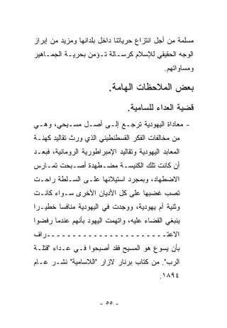 ‫ﻤﺴﻠﻤﺔ ﻤﻥ ﺃﺠل ﺍﻨﺘﺯﺍﻉ ﺤﺭﻴﺎﺘﻨﺎ ﺩﺍﺨل ﺒﻠﺩﺍﻨﻬﺎ ﻭﻤﺯﻴﺩ ﻤﻥ ﺇﺒﺭﺍﺯ‬
‫ﺍﻟﻭﺠﻪ ﺍﻟﺤﻘﻴﻘﻲ ﻟﻺﺴﻼﻡ ﻜﺭﺴـﺎﻟﺔ ﺘـﺅﻤﻥ ﺒﺤﺭﻴـﺔ ﺍﻟﺠﻤـﺎﻫﻴﺭ‬
                                               ‫ﻭﻤﺴﺎﻭﺍﺘﻬﻡ.‬

                           ‫ﺒﻌﺽ ﺍﻟﻤﻼﺤﻅﺎﺕ ﺍﻟﻬﺎﻤﺔ.‬
                                  ‫ﻗﻀﻴﺔ ﺍﻟﻌﺩﺍﺀ ﻟﻠﺴﺎﻤﻴﺔ.‬
‫- ﻤﻌﺎﺩﺍﺓ ﺍﻟﻴﻬﻭﺩﻴﺔ ﺘﺭﺠـﻊ ﺇﻟـﻰ ﺃﺼـل ﻤﺴـﻴﺤﻲ، ﻭﻫـﻲ‬
‫ﻤﻥ ﻤﺨﺎﻟﻔﺎﺕ ﺍﻟﻔﻜﺭ ﺍﻟﻘﺴﻁﻨﻁﻴﻨﻲ ﺍﻟﺫﻱ ﻭﺭﺙ ﺘﻘﺎﻟﻴﺩ ﻜﻬﻨـﺔ‬
‫ﺍﻟﻤﻌﺎﺒﺩ ﺍﻟﻴﻬﻭﺩﻴﺔ ﻭﺘﻘﺎﻟﻴﺩ ﺍﻹﻤﺒﺭﺍﻁﻭﺭﻴﺔ ﺍﻟﺭﻭﻤﺎﻨﻴﺔ، ﻓﺒﻌـﺩ‬
‫ﺃﻥ ﻜﺎﻨﺕ ﺘﻠﻙ ﺍﻟﻜﻨﻴﺴـﺔ ﻤﻀـﻁﻬﺩﺓ ﺃﺼـﺒﺤﺕ ﺘﻤـﺎﺭﺱ‬
‫ﺍﻻﻀﻁﻬﺎﺩ، ﻭﺒﻤﺠﺭﺩ ﺍﺴﺘﻴﻼﺌﻬﺎ ﻋﻠـﻰ ﺍﻟﺴـﻠﻁﺔ ﺭﺍﺤـﺕ‬
‫ﺘﺼﺏ ﻏﻀﺒﻬﺎ ﻋﻠﻰ ﻜل ﺍﻷﺩﻴﺎﻥ ﺍﻷﺨﺭﻯ ﺴـﻭﺍﺀ ﻜﺎﻨـﺕ‬
‫ﻭﺜﻨﻴﺔ ﺃﻡ ﻴﻬﻭﺩﻴﺔ، ﻭﻭﺠﺩﺕ ﻓﻲ ﺍﻟﻴﻬﻭﺩﻴﺔ ﻤﻨﺎﻓﺴﺎ ﺨﻁﻴـﺭﺍ‬
 ‫‪‬‬      ‫‪‬‬
‫ﻴﻨﺒﻐﻲ ﺍﻟﻘﻀﺎﺀ ﻋﻠﻴﻪ، ﻭﺍﺘﻬﻤﺕ ﺍﻟﻴﻬﻭﺩ ﺒﺄﻨﻬﻡ ﻋﻨﺩﻤﺎ ﺭﻓﻀﻭﺍ‬
‫ﺍﻻﻋﺘـــــــــــــــــــــــﺭﺍﻑ‬
‫ﺒﺄﻥ ﻴﺴﻭﻉ ﻫﻭ ﺍﻟﻤﺴﻴﺢ ﻓﻘﺩ ﺃﺼﺒﺤﻭﺍ ﻓـﻲ ﻋـﺩﺍﺀ "ﻗﺘﻠـﺔ‬
‫ﺍﻟﺭﺏ". ﻤﻥ ﻜﺘﺎﺏ ﺒﺭﻨﺎﺭ ﻻﺯﺍﺭ "ﺍﻟﻼﺴﺎﻤﻴﺔ" ﻨﺸـﺭ ﻋـﺎﻡ‬
                                             ‫٤٩٨١.‬


                       ‫- ٥٥ -‬
 