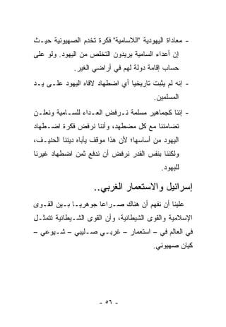 ‫- ﻤﻌﺎﺩﺍﺓ ﺍﻟﻴﻬﻭﺩﻴﺔ "ﺍﻟﻼﺴﺎﻤﻴﺔ" ﻓﻜﺭﺓ ﺘﺨﺩﻡ ﺍﻟﺼﻬﻴﻭﻨﻴﺔ ﺤﻴـﺙ‬
‫ﺇﻥ ﺃﻋﺩﺍﺀ ﺍﻟﺴﺎﻤﻴﺔ ﻴﺭﻴﺩﻭﻥ ﺍﻟﺘﺨﻠﺹ ﻤﻥ ﺍﻟﻴﻬﻭﺩ. ﻭﻟﻭ ﻋﻠﻰ‬
             ‫ﺤﺴﺎﺏ ﺇﻗﺎﻤﺔ ﺩﻭﻟﺔ ﻟﻬﻡ ﻓﻲ ﺃﺭﺍﻀﻲ ﺍﻟﻐﻴﺭ.‬
‫- ﺇﻨﻪ ﻟﻡ ﻴﺜﺒﺕ ﺘﺎﺭﻴﺨﻴﺎ ﺃﻱ ﺍﻀﻁﻬﺎﺩ ﻻﻗﺎﻩ ﺍﻟﻴﻬﻭﺩ ﻋﻠـﻰ ﻴـﺩ‬
                                ‫‪‬‬
                                         ‫ﺍﻟﻤﺴﻠﻤﻴﻥ.‬
‫- ﺇﻨﻨﺎ ﻜﺠﻤﺎﻫﻴﺭ ﻤﺴﻠﻤﺔ ﻨـﺭﻓﺽ ﺍﻟﻌـﺩﺍﺀ ﻟﻠﺴـﺎﻤﻴﺔ ﻭﻨﻌﻠـﻥ‬
‫ﺘﻀﺎﻤﻨﻨﺎ ﻤﻊ ﻜل ﻤﻀﻁﻬﺩ، ﻭﺃﻨﻨﺎ ﻨﺭﻓﺽ ﻓﻜﺭﺓ ﺍﻀـﻁﻬﺎﺩ‬
‫ﺍﻟﻴﻬﻭﺩ ﻤﻥ ﺃﺴﺎﺴﻬﺎ؛ ﻷﻥ ﻫﺫﺍ ﻤﻭﻗﻑ ﻴﺄﺒﺎﻩ ﺩﻴﻨﻨﺎ ﺍﻟﺤﻨﻴـﻑ،‬
‫ﻭﻟﻜﻨﻨﺎ ﺒﻨﻔﺱ ﺍﻟﻘﺩﺭ ﻨﺭﻓﺽ ﺃﻥ ﻨﺩﻓﻊ ﺜﻤﻥ ﺍﻀﻁﻬﺎﺩ ﻏﻴﺭﻨﺎ‬
                                           ‫ﻟﻠﻴﻬﻭﺩ.‬

                    ‫ﺇﺴﺭﺍﺌﻴل ﻭﺍﻻﺴﺘﻌﻤﺎﺭ ﺍﻟﻐﺭﺒﻲ..‬
‫ﻋﻠﻴﻨﺎ ﺃﻥ ﻨﻔﻬﻡ ﺃﻥ ﻫﻨﺎﻙ ﺼـﺭﺍﻋﺎ ﺠﻭﻫﺭ ‪‬ـﺎ ﺒـﻴﻥ ﺍﻟﻘـﻭﻯ‬
              ‫ﻴ‬       ‫‪‬‬
‫ﺍﻹﺴﻼﻤﻴﺔ ﻭﺍﻟﻘﻭﻯ ﺍﻟﺸﻴﻁﺎﻨﻴﺔ، ﻭﺃﻥ ﺍﻟﻘﻭﻯ ﺍﻟﺸـﻴﻁﺎﻨﻴﺔ ﺘﺘﻤﺜـل‬
‫ﻓﻲ ﺍﻟﻌﺎﻟﻡ ﻓﻲ – ﺍﺴﺘﻌﻤﺎﺭ – ﻏﺭﺒـﻲ ﺼـﻠﻴﺒﻲ – ﺸـﻴﻭﻋﻲ –‬
                                         ‫ﻜﻴﺎﻥ ﺼﻬﻴﻭﻨﻲ.‬




                      ‫- ٦٥ -‬
 