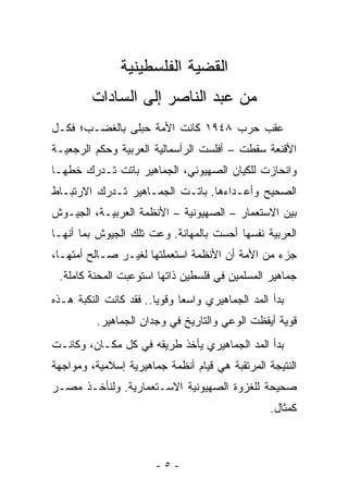 ‫ﺍﻟﻘﻀﻴﺔ ﺍﻟﻔﻠﺴﻁﻴﻨﻴﺔ‬
         ‫ﻤﻥ ﻋﺒﺩ ﺍﻟﻨﺎﺼﺭ ﺇﻟﻰ ﺍﻟﺴﺎﺩﺍﺕ‬
‫ﻋﻘﺏ ﺤﺭﺏ ٨٤٩١ ﻜﺎﻨﺕ ﺍﻷﻤﺔ ﺤﺒﻠﻰ ﺒﺎﻟﻐﻀـﺏ؛ ﻓﻜـل‬
‫ﺍﻷﻗﻨﻌﺔ ﺴﻘﻁﺕ – ﺃﻓﻠﺴﺕ ﺍﻟﺭﺃﺴﻤﺎﻟﻴﺔ ﺍﻟﻌﺭﺒﻴﺔ ﻭﺤﻜﻡ ﺍﻟﺭﺠﻌﻴـﺔ‬
‫ﻭﺍﻨﺤﺎﺯﺕ ﻟﻠﻜﻴﺎﻥ ﺍﻟﺼﻬﻴﻭﻨﻲ، ﺍﻟﺠﻤﺎﻫﻴﺭ ﺒﺎﺘﺕ ﺘـﺩﺭﻙ ﺨﻁﻬـﺎ‬
‫ﺍﻟﺼﺤﻴﺢ ﻭﺃﻋـﺩﺍﺀﻫﺎ. ﺒﺎﺘـﺕ ﺍﻟﺠﻤـﺎﻫﻴﺭ ﺘـﺩﺭﻙ ﺍﻻﺭﺘﺒـﺎﻁ‬
‫ﺒﻴﻥ ﺍﻻﺴﺘﻌﻤﺎﺭ – ﺍﻟﺼﻬﻴﻭﻨﻴﺔ – ﺍﻷﻨﻅﻤﺔ ﺍﻟﻌﺭﺒﻴـﺔ، ﺍﻟﺠﻴـﻭﺵ‬
‫ﺍﻟﻌﺭﺒﻴﺔ ﻨﻔﺴﻬﺎ ﺃﺤﺴﺕ ﺒﺎﻟﻤﻬﺎﻨﺔ. ﻭﻋﺕ ﺘﻠﻙ ﺍﻟﺠﻴﻭﺵ ﺒﻤﺎ ﺃﻨﻬـﺎ‬
‫ﺠﺯﺀ ﻤﻥ ﺍﻷﻤﺔ ﺃﻥ ﺍﻷﻨﻅﻤﺔ ﺍﺴﺘﻌﻤﻠﺘﻬﺎ ﻟﻐﻴـﺭ ﺼـﺎﻟﺢ ﺃﻤﺘﻬـﺎ،‬
 ‫ﺠﻤﺎﻫﻴﺭ ﺍﻟﻤﺴﻠﻤﻴﻥ ﻓﻲ ﻓﻠﺴﻁﻴﻥ ﺫﺍﺘﻬﺎ ﺍﺴﺘﻭﻋﺒﺕ ﺍﻟﻤﺤﻨﺔ ﻜﺎﻤﻠﺔ.‬
‫ﺒﺩﺃ ﺍﻟﻤﺩ ﺍﻟﺠﻤﺎﻫﻴﺭﻱ ﻭﺍﺴ ‪‬ﺎ ﻭﻗﻭ ‪‬ﺎ.. ﻓﻘﺩ ﻜﺎﻨﺕ ﺍﻟﻨﻜﺒﺔ ﻫـﺫﻩ‬
                        ‫ﻴ‬      ‫ﻌ‬
          ‫ﻗﻭﻴﺔ ﺃﻴﻘﻅﺕ ﺍﻟﻭﻋﻲ ﻭﺍﻟﺘﺎﺭﻴﺦ ﻓﻲ ﻭﺠﺩﺍﻥ ﺍﻟﺠﻤﺎﻫﻴﺭ.‬
‫ﺒﺩﺃ ﺍﻟﻤﺩ ﺍﻟﺠﻤﺎﻫﻴﺭﻱ ﻴﺄﺨﺫ ﻁﺭﻴﻘﻪ ﻓﻲ ﻜل ﻤﻜـﺎﻥ، ﻭﻜﺎﻨـﺕ‬
‫ﺍﻟﻨﺘﻴﺠﺔ ﺍﻟﻤﺭﺘﻘﺒﺔ ﻫﻲ ﻗﻴﺎﻡ ﺃﻨﻅﻤﺔ ﺠﻤﺎﻫﻴﺭﻴﺔ ﺇﺴﻼﻤﻴﺔ، ﻭﻤﻭﺍﺠﻬﺔ‬
‫ﺼﺤﻴﺤﺔ ﻟﻠﻐﺯﻭﺓ ﺍﻟﺼﻬﻴﻭﻨﻴﺔ ﺍﻻﺴـﺘﻌﻤﺎﺭﻴﺔ. ﻭﻟﻨﺄﺨـﺫ ﻤﺼـﺭ‬
                                                   ‫ﻜﻤﺜﺎل.‬



                        ‫-٥-‬
 