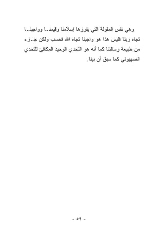 ‫ﻭﻫﻲ ﻨﻔﺱ ﺍﻟﻤﻘﻭﻟﺔ ﺍﻟﺘﻲ ﻴﻔﺭﺯﻫﺎ ﺇﺴﻼﻤﻨﺎ ﻭﻗﻴﻤﻨـﺎ ﻭﻭﺍﺠﺒﻨـﺎ‬
‫ﺘﺠﺎﻩ ﺭﺒﻨﺎ ﻓﻠﻴﺱ ﻫﺫﺍ ﻫﻭ ﻭﺍﺠﺒﻨﺎ ﺘﺠﺎﻩ ﺍﷲ ﻓﺤﺴﺏ ﻭﻟﻜﻥ ﺠـﺯﺀ‬
‫ﻤﻥ ﻁﺒﻴﻌﺔ ﺭﺴﺎﻟﺘﻨﺎ ﻜﻤﺎ ﺃﻨﻪ ﻫﻭ ﺍﻟﺘﺤﺩﻱ ﺍﻟﻭﺤﻴﺩ ﺍﻟﻤﻜﺎﻓﺊ ﻟﻠﺘﺤﺩﻱ‬
                                ‫ﺍﻟﺼﻬﻴﻭﻨﻲ ﻜﻤﺎ ﺴﺒﻕ ﺃﻥ ﺒﻴﻨﺎ.‬




                       ‫- ٩٥ -‬
 